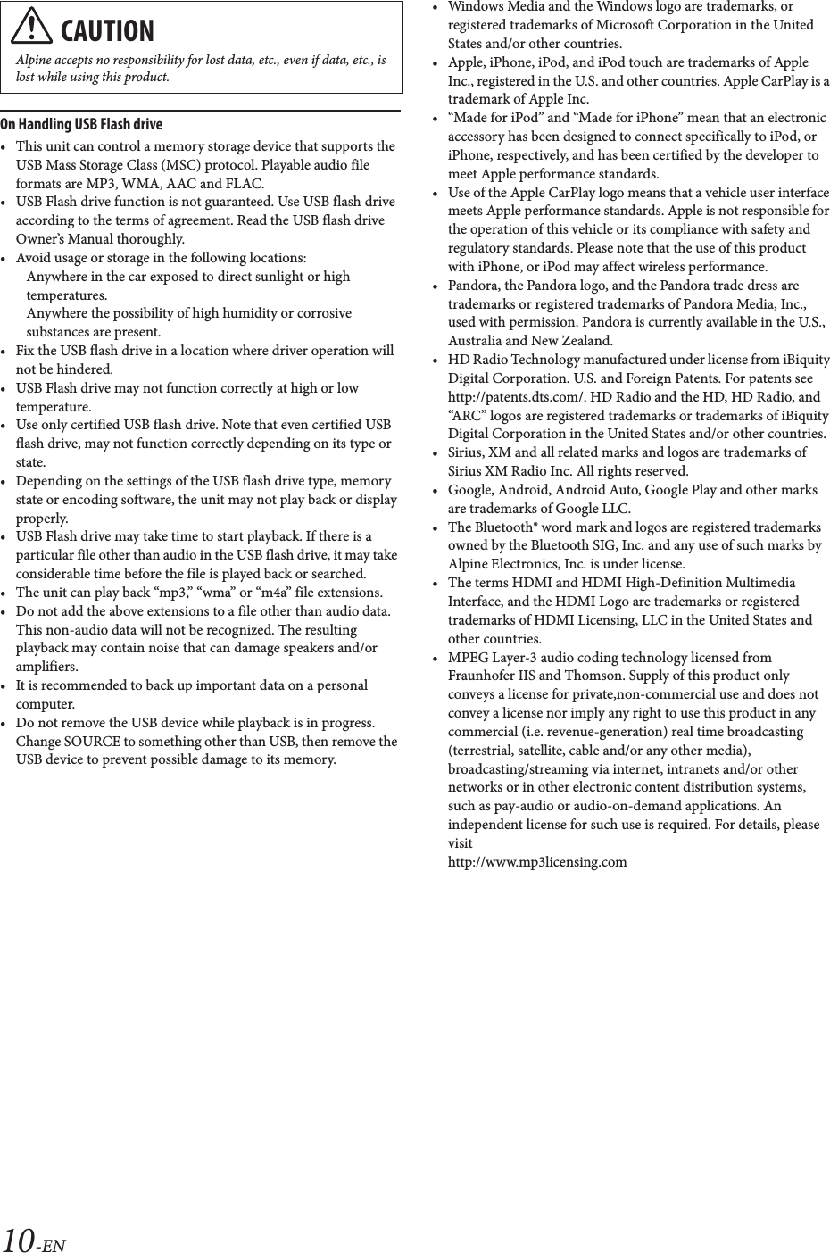 10-ENOn Handling USB Flash drive&bull; This unit can control a memory storage device that supports the USB Mass Storage Class (MSC) protocol. Playable audio file formats are MP3, WMA, AAC and FLAC.&bull; USB Flash drive function is not guaranteed. Use USB flash drive according to the terms of agreement. Read the USB flash drive Owner&rsquo;s Manual thoroughly. &bull; Avoid usage or storage in the following locations:Anywhere in the car exposed to direct sunlight or high temperatures.Anywhere the possibility of high humidity or corrosive substances are present.&bull; Fix the USB flash drive in a location where driver operation will not be hindered.&bull; USB Flash drive may not function correctly at high or low temperature.&bull; Use only certified USB flash drive. Note that even certified USB flash drive, may not function correctly depending on its type or state.&bull; Depending on the settings of the USB flash drive type, memory state or encoding software, the unit may not play back or display properly.&bull; USB Flash drive may take time to start playback. If there is a particular file other than audio in the USB flash drive, it may take considerable time before the file is played back or searched.&bull; The unit can play back &ldquo;mp3,&rdquo; &ldquo;wma&rdquo; or &ldquo;m4a&rdquo; file extensions.&bull; Do not add the above extensions to a file other than audio data. This non-audio data will not be recognized. The resulting playback may contain noise that can damage speakers and/or amplifiers.&bull; It is recommended to back up important data on a personal computer.&bull; Do not remove the USB device while playback is in progress. Change SOURCE to something other than USB, then remove the USB device to prevent possible damage to its memory.&bull; Windows Media and the Windows logo are trademarks, or registered trademarks of Microsoft Corporation in the United States and/or other countries.&bull; Apple, iPhone, iPod, and iPod touch are trademarks of Apple Inc., registered in the U.S. and other countries. Apple CarPlay is a trademark of Apple Inc.&bull; &ldquo;Made for iPod&rdquo; and &ldquo;Made for iPhone&rdquo; mean that an electronic accessory has been designed to connect specifically to iPod, or iPhone, respectively, and has been certified by the developer to meet Apple performance standards.&bull; Use of the Apple CarPlay logo means that a vehicle user interface meets Apple performance standards. Apple is not responsible for the operation of this vehicle or its compliance with safety and regulatory standards. Please note that the use of this product with iPhone, or iPod may affect wireless performance.&bull; Pandora, the Pandora logo, and the Pandora trade dress are trademarks or registered trademarks of Pandora Media, Inc., used with permission. Pandora is currently available in the U.S., Australia and New Zealand.&bull; HD Radio Technology manufactured under license from iBiquity Digital Corporation. U.S. and Foreign Patents. For patents see http://patents.dts.com/. HD Radio and the HD, HD Radio, and &ldquo;ARC&rdquo; logos are registered trademarks or trademarks of iBiquity Digital Corporation in the United States and/or other countries.&bull; Sirius, XM and all related marks and logos are trademarks of Sirius XM Radio Inc. All rights reserved.&bull; Google, Android, Android Auto, Google Play and other marks are trademarks of Google LLC.&bull; The Bluetooth&reg; word mark and logos are registered trademarks owned by the Bluetooth SIG, Inc. and any use of such marks by Alpine Electronics, Inc. is under license.&bull; The terms HDMI and HDMI High-Definition Multimedia Interface, and the HDMI Logo are trademarks or registered trademarks of HDMI Licensing, LLC in the United States and other countries.&bull; MPEG Layer-3 audio coding technology licensed from Fraunhofer IIS and Thomson. Supply of this product only conveys a license for private,non-commercial use and does not convey a license nor imply any right to use this product in any commercial (i.e. revenue-generation) real time broadcasting (terrestrial, satellite, cable and/or any other media), broadcasting/streaming via internet, intranets and/or other networks or in other electronic content distribution systems, such as pay-audio or audio-on-demand applications. An independent license for such use is required. For details, please visit http://www.mp3licensing.comCAUTIONAlpine accepts no responsibility for lost data, etc., even if data, etc., is lost while using this product.