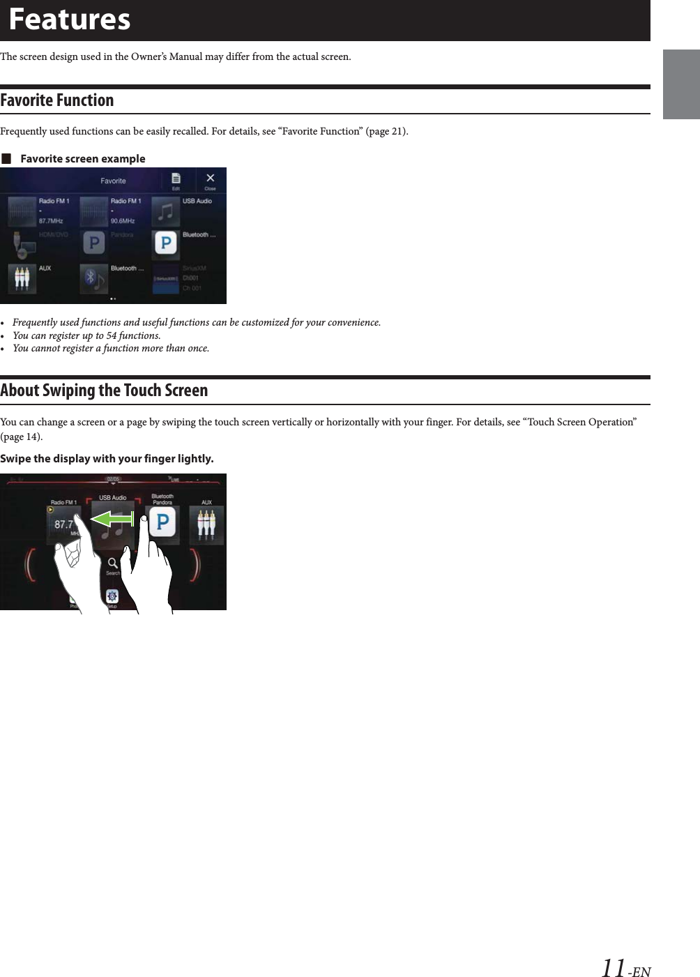 11-ENThe screen design used in the Owner&rsquo;s Manual may differ from the actual screen.Favorite FunctionFrequently used functions can be easily recalled. For details, see &ldquo;Favorite Function&rdquo; (page 21).Favorite screen example&bull; Frequently used functions and useful functions can be customized for your convenience.&bull; You can register up to 54 functions.&bull; You cannot register a function more than once.About Swiping the Touch ScreenYou can change a screen or a page by swiping the touch screen vertically or horizontally with your finger. For details, see &ldquo;Touch Screen Operation&rdquo; (page 14).Swipe the display with your finger lightly.Features