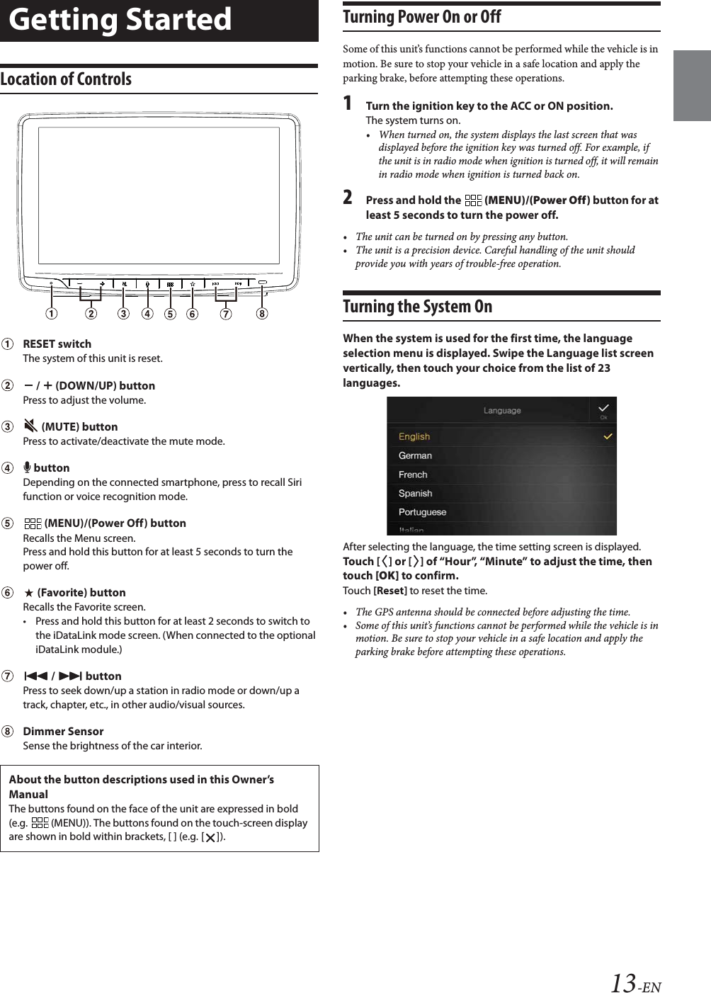 13-ENLocation of Controls RESET switchThe system of this unit is reset.   /   (DOWN/UP) buttonPress to adjust the volume.   (MUTE) buttonPress to activate/deactivate the mute mode.  buttonDepending on the connected smartphone, press to recall Siri function or voice recognition mode.   (MENU)/(Power Off) buttonRecalls the Menu screen.Press and hold this button for at least 5 seconds to turn the power off. (Favorite) buttonRecalls the Favorite screen.&bull; Press and hold this button for at least 2 seconds to switch to the iDataLink mode screen. (When connected to the optional iDataLink module.)  /  buttonPress to seek down/up a station in radio mode or down/up a track, chapter, etc., in other audio/visual sources.Dimmer SensorSense the brightness of the car interior.Turning Power On or OffSome of this unit&rsquo;s functions cannot be performed while the vehicle is in motion. Be sure to stop your vehicle in a safe location and apply the parking brake, before attempting these operations.1Turn the ignition key to the ACC or ON position.The system turns on.&bull; When turned on, the system displays the last screen that was displayed before the ignition key was turned off. For example, if the unit is in radio mode when ignition is turned off, it will remain in radio mode when ignition is turned back on.2Press and hold the   (MENU)/(Power Off) button for at least 5 seconds to turn the power off.&bull; The unit can be turned on by pressing any button.&bull; The unit is a precision device. Careful handling of the unit should provide you with years of trouble-free operation.Turning the System OnWhen the system is used for the first time, the language selection menu is displayed. Swipe the Language list screen vertically, then touch your choice from the list of 23 languages.After selecting the language, the time setting screen is displayed.Touch [ ] or [ ] of &ldquo;Hour&rdquo;, &ldquo;Minute&rdquo; to adjust the time, then touch [OK] to confirm.Touch [Reset] to reset the time.&bull; The GPS antenna should be connected before adjusting the time.&bull; Some of this unit&rsquo;s functions cannot be performed while the vehicle is in motion. Be sure to stop your vehicle in a safe location and apply the parking brake before attempting these operations.Getting StartedAbout the button descriptions used in this Owner&rsquo;s ManualThe buttons found on the face of the unit are expressed in bold (e.g.   (MENU)). The buttons found on the touch-screen display are shown in bold within brackets, [ ] (e.g. []).