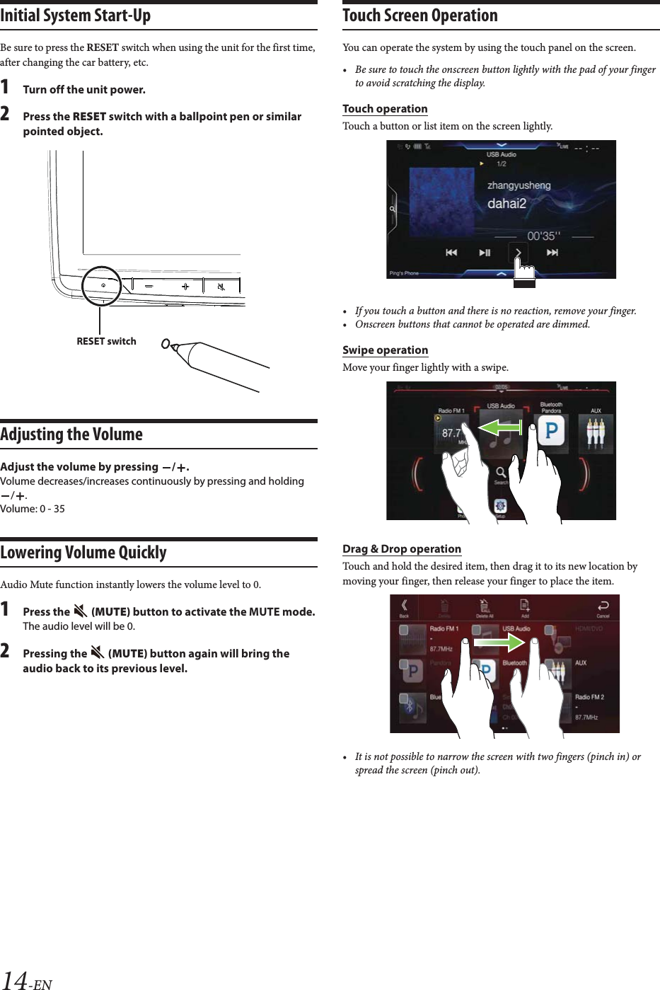 14-ENInitial System Start-UpBe sure to press the RESET switch when using the unit for the first time, after changing the car battery, etc.1Turn off the unit power.2Press the RESET switch with a ballpoint pen or similar pointed object.Adjusting the VolumeAdjust the volume by pressing  / .Volume decreases/increases continuously by pressing and holding /.Volume: 0 - 35Lowering Volume QuicklyAudio Mute function instantly lowers the volume level to 0.1Press the   (MUTE) button to activate the MUTE mode.The audio level will be 0.2Pressing the   (MUTE) button again will bring the audio back to its previous level.Touch Screen OperationYou can operate the system by using the touch panel on the screen.&bull; Be sure to touch the onscreen button lightly with the pad of your finger to avoid scratching the display.Touch operationTouch a button or list item on the screen lightly.&bull; If you touch a button and there is no reaction, remove your finger.&bull; Onscreen buttons that cannot be operated are dimmed.Swipe operationMove your finger lightly with a swipe. Drag &amp; Drop operationTouch and hold the desired item, then drag it to its new location by moving your finger, then release your finger to place the item.&bull; It is not possible to narrow the screen with two fingers (pinch in) or spread the screen (pinch out).RESET switch