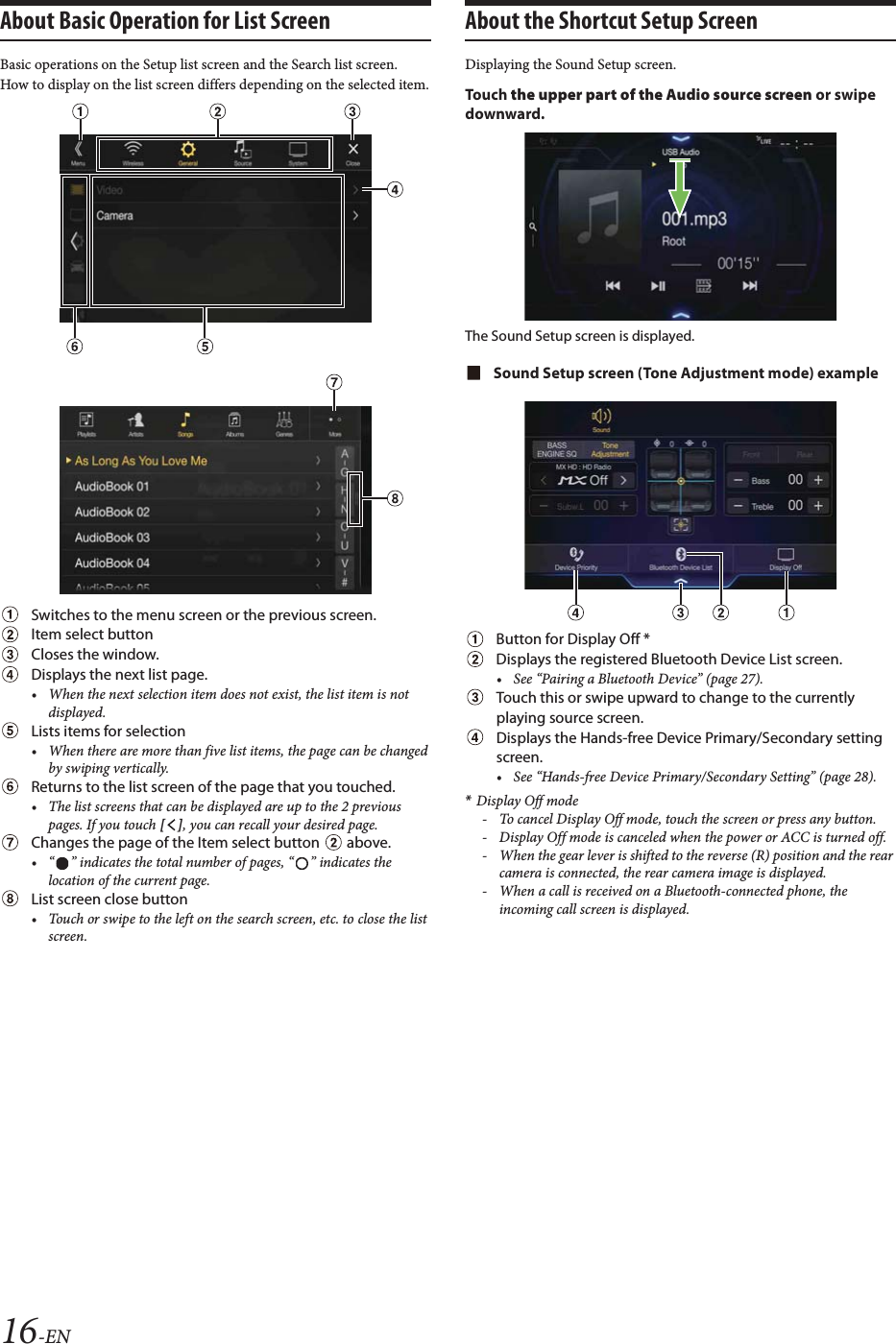 16-ENAbout Basic Operation for List ScreenBasic operations on the Setup list screen and the Search list screen.How to display on the list screen differs depending on the selected item.Switches to the menu screen or the previous screen.Item select buttonCloses the window.Displays the next list page.&bull; When the next selection item does not exist, the list item is not displayed.Lists items for selection &bull; When there are more than five list items, the page can be changed by swiping vertically.Returns to the list screen of the page that you touched.&bull; The list screens that can be displayed are up to the 2 previous pages. If you touch [], you can recall your desired page.Changes the page of the Item select button   above. &bull; &ldquo; &rdquo; indicates the total number of pages, &ldquo; &rdquo; indicates the location of the current page. List screen close button&bull; Touch or swipe to the left on the search screen, etc. to close the list screen.About the Shortcut Setup ScreenDisplaying the Sound Setup screen. To uc h  the upper part of the Audio source screen or swipe downward.The Sound Setup screen is displayed.Sound Setup screen (Tone Adjustment mode) exampleButton for Display Off *Displays the registered Bluetooth Device List screen.&bull; See &ldquo;Pairing a Bluetooth Device&rdquo; (page 27). Touch this or swipe upward to change to the currently playing source screen.Displays the Hands-free Device Primary/Secondary setting screen.&bull; See &ldquo;Hands-free Device Primary/Secondary Setting&rdquo; (page 28).*Display Off mode- To cancel Display Off mode, touch the screen or press any button.- Display Off mode is canceled when the power or ACC is turned off.- When the gear lever is shifted to the reverse (R) position and the rear camera is connected, the rear camera image is displayed.- When a call is received on a Bluetooth-connected phone, the incoming call screen is displayed.