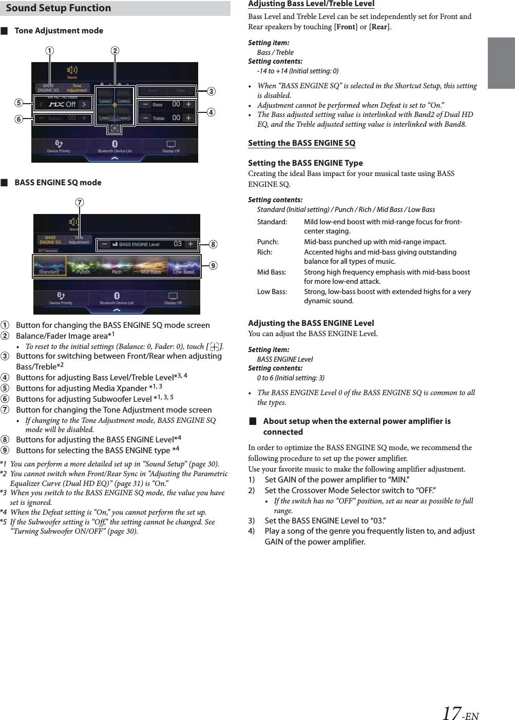 17-ENTone Adjustment modeBASS ENGINE SQ modeButton for changing the BASS ENGINE SQ mode screenBalance/Fader Image area*1&bull; To reset to the initial settings (Balance: 0, Fader: 0), touch [].Buttons for switching between Front/Rear when adjusting Bass/Treble*2Buttons for adjusting Bass Level/Treble Level*3, 4Buttons for adjusting Media Xpander *1, 3Buttons for adjusting Subwoofer Level *1, 3, 5Button for changing the Tone Adjustment mode screen&bull; If changing to the Tone Adjustment mode, BASS ENGINE SQ mode will be disabled.Buttons for adjusting the BASS ENGINE Level*4Buttons for selecting the BASS ENGINE type *4*1 You can perform a more detailed set up in &ldquo;Sound Setup&rdquo; (page 30).*2 You cannot switch when Front/Rear Sync in &ldquo;Adjusting the Parametric Equalizer Curve (Dual HD EQ)&rdquo; (page 31) is &ldquo;On.&rdquo;*3 When you switch to the BASS ENGINE SQ mode, the value you have set is ignored.*4 When the Defeat setting is &ldquo;On,&rdquo; you cannot perform the set up.*5 If the Subwoofer setting is &ldquo;Off,&rdquo; the setting cannot be changed. See &ldquo;Turning Subwoofer ON/OFF&rdquo; (page 30).Adjusting Bass Level/Treble LevelBass Level and Treble Level can be set independently set for Front and Rear speakers by touching [Front] or [Rear].Setting item:Bass / TrebleSetting contents:-14 to +14 (Initial setting: 0)&bull; When &ldquo;BASS ENGINE SQ&rdquo; is selected in the Shortcut Setup, this setting is disabled.&bull; Adjustment cannot be performed when Defeat is set to &ldquo;On.&rdquo;&bull; The Bass adjusted setting value is interlinked with Band2 of Dual HD EQ, and the Treble adjusted setting value is interlinked with Band8.Setting the BASS ENGINE SQSetting the BASS ENGINE TypeCreating the ideal Bass impact for your musical taste using BASS ENGINE SQ.Setting contents:Standard (Initial setting) / Punch / Rich / Mid Bass / Low BassAdjusting the BASS ENGINE LevelYou can adjust the BASS ENGINE Level.Setting item:BASS ENGINE LevelSetting contents:0 to 6 (Initial setting: 3)&bull; The BASS ENGINE Level 0 of the BASS ENGINE SQ is common to all the types.About setup when the external power amplifier is connectedIn order to optimize the BASS ENGINE SQ mode, we recommend the following procedure to set up the power amplifier.Use your favorite music to make the following amplifier adjustment.1) Set GAIN of the power amplifier to &ldquo;MIN.&rdquo;2) Set the Crossover Mode Selector switch to &ldquo;OFF.&rdquo;&bull; If the switch has no &ldquo;OFF&rdquo; position, set as near as possible to full range.3) Set the BASS ENGINE Level to &ldquo;03.&rdquo;4) Play a song of the genre you frequently listen to, and adjust GAIN of the power amplifier.Sound Setup FunctionStandard: Mild low-end boost with mid-range focus for front-center staging.Punch: Mid-bass punched up with mid-range impact.Rich: Accented highs and mid-bass giving outstanding balance for all types of music.Mid Bass: Strong high frequency emphasis with mid-bass boost for more low-end attack.Low Bass: Strong, low-bass boost with extended highs for a very dynamic sound.