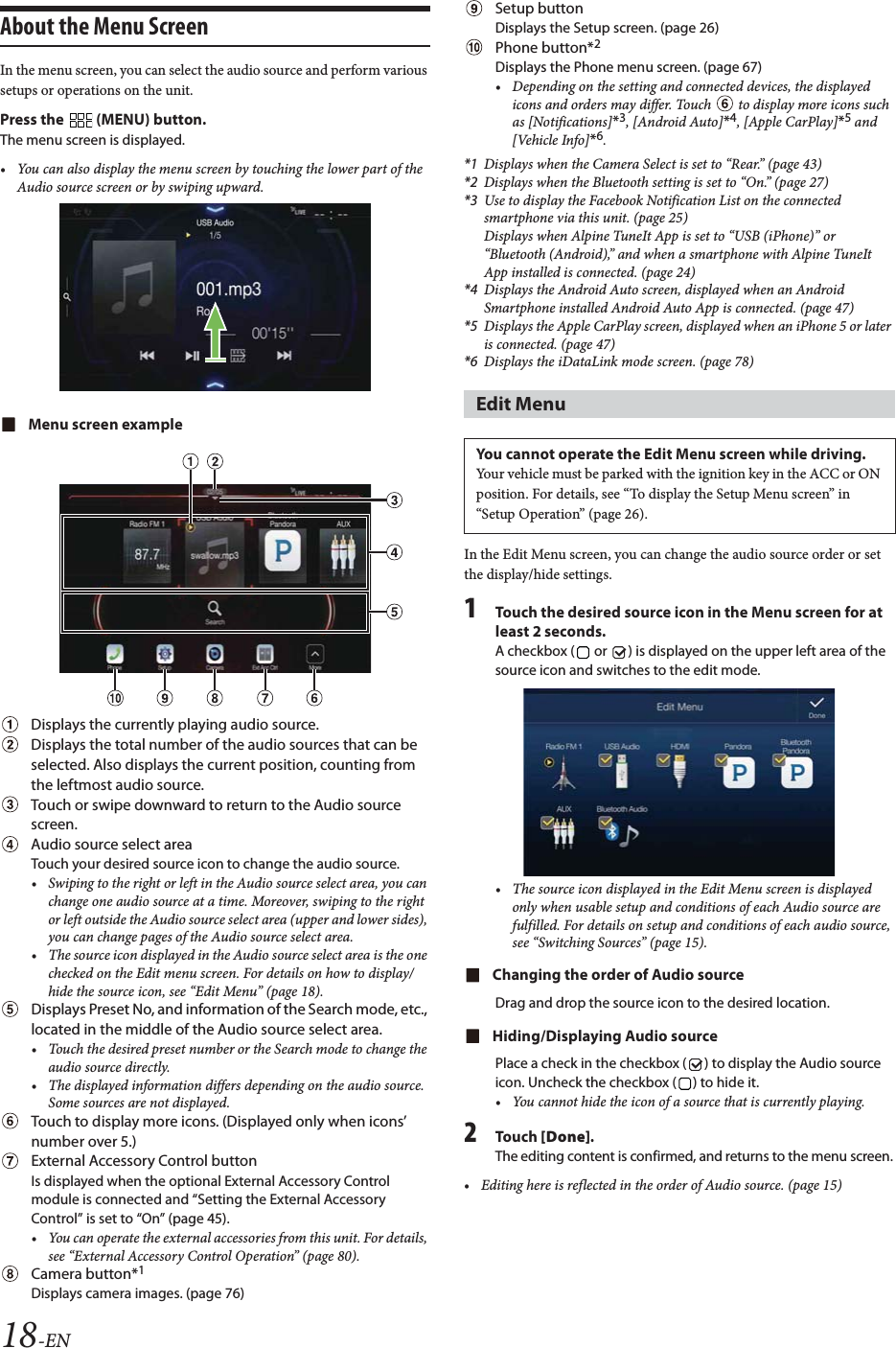 18-ENAbout the Menu ScreenIn the menu screen, you can select the audio source and perform various setups or operations on the unit.Press the   (MENU) button.The menu screen is displayed.&bull; You can also display the menu screen by touching the lower part of the Audio source screen or by swiping upward. Menu screen exampleDisplays the currently playing audio source.Displays the total number of the audio sources that can be selected. Also displays the current position, counting from the leftmost audio source. Touch or swipe downward to return to the Audio source screen.Audio source select areaTouch your desired source icon to change the audio source.&bull; Swiping to the right or left in the Audio source select area, you can change one audio source at a time. Moreover, swiping to the right or left outside the Audio source select area (upper and lower sides), you can change pages of the Audio source select area. &bull; The source icon displayed in the Audio source select area is the one checked on the Edit menu screen. For details on how to display/hide the source icon, see &ldquo;Edit Menu&rdquo; (page 18).Displays Preset No, and information of the Search mode, etc., located in the middle of the Audio source select area.&bull; Touch the desired preset number or the Search mode to change the audio source directly.&bull; The displayed information differs depending on the audio source. Some sources are not displayed.Touch to display more icons. (Displayed only when icons&rsquo; number over 5.)External Accessory Control buttonIs displayed when the optional External Accessory Control module is connected and &ldquo;Setting the External Accessory Control&rdquo; is set to &ldquo;On&rdquo; (page 45).&bull; You can operate the external accessories from this unit. For details, see &ldquo;External Accessory Control Operation&rdquo; (page 80).Camera button*1Displays camera images. (page 76)Setup buttonDisplays the Setup screen. (page 26)Phone button*2Displays the Phone menu screen. (page 67)&bull; Depending on the setting and connected devices, the displayed icons and orders may differ. Touch   to display more icons such as [Notifications]*3, [Android Auto]*4, [Apple CarPlay]*5 and [Vehicle Info]*6.*1 Displays when the Camera Select is set to &ldquo;Rear.&rdquo; (page 43)*2 Displays when the Bluetooth setting is set to &ldquo;On.&rdquo; (page 27)*3 Use to display the Facebook Notification List on the connected smartphone via this unit. (page 25)Displays when Alpine TuneIt App is set to &ldquo;USB (iPhone)&rdquo; or &ldquo;Bluetooth (Android),&rdquo; and when a smartphone with Alpine TuneIt App installed is connected. (page 24)*4 Displays the Android Auto screen, displayed when an Android Smartphone installed Android Auto App is connected. (page 47)*5 Displays the Apple CarPlay screen, displayed when an iPhone 5 or later is connected. (page 47)*6 Displays the iDataLink mode screen. (page 78)In the Edit Menu screen, you can change the audio source order or set the display/hide settings.1Touch the desired source icon in the Menu screen for at least 2 seconds.A checkbox (  or  ) is displayed on the upper left area of the source icon and switches to the edit mode.&bull; The source icon displayed in the Edit Menu screen is displayed only when usable setup and conditions of each Audio source are fulfilled. For details on setup and conditions of each audio source, see &ldquo;Switching Sources&rdquo; (page 15).Changing the order of Audio sourceDrag and drop the source icon to the desired location.Hiding/Displaying Audio sourcePlace a check in the checkbox ( ) to display the Audio source icon. Uncheck the checkbox ( ) to hide it.&bull; You cannot hide the icon of a source that is currently playing.2To uc h  [Done].The editing content is confirmed, and returns to the menu screen.&bull; Editing here is reflected in the order of Audio source. (page 15)Edit MenuYou cannot operate the Edit Menu screen while driving.Your vehicle must be parked with the ignition key in the ACC or ON position. For details, see &ldquo;To display the Setup Menu screen&rdquo; in &ldquo;Setup Operation&rdquo; (page 26).