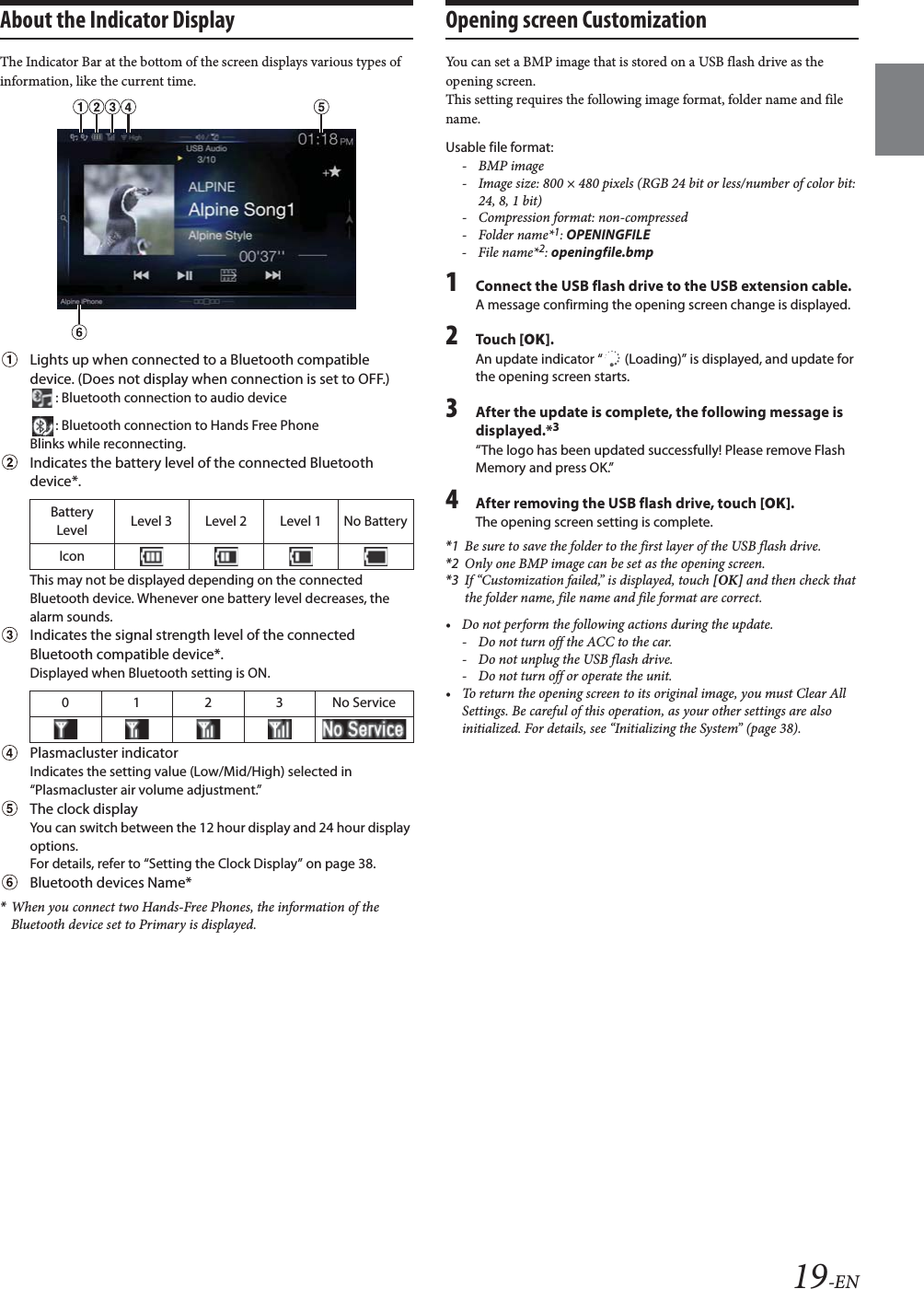 19-ENAbout the Indicator DisplayThe Indicator Bar at the bottom of the screen displays various types of information, like the current time.Lights up when connected to a Bluetooth compatible device. (Does not display when connection is set to OFF.): Bluetooth connection to audio device: Bluetooth connection to Hands Free PhoneBlinks while reconnecting.Indicates the battery level of the connected Bluetooth device*.This may not be displayed depending on the connected Bluetooth device. Whenever one battery level decreases, the alarm sounds.Indicates the signal strength level of the connected Bluetooth compatible device*.Displayed when Bluetooth setting is ON.Plasmacluster indicator Indicates the setting value (Low/Mid/High) selected in &ldquo;Plasmacluster air volume adjustment.&rdquo;The clock displayYou can switch between the 12 hour display and 24 hour display options.For details, refer to &ldquo;Setting the Clock Display&rdquo; on page 38.Bluetooth devices Name**When you connect two Hands-Free Phones, the information of the Bluetooth device set to Primary is displayed.Opening screen Customization You can set a BMP image that is stored on a USB flash drive as the opening screen.This setting requires the following image format, folder name and file name.Usable file format:-BMP image- Image size: 800 &times; 480 pixels (RGB 24 bit or less/number of color bit: 24, 8, 1 bit)- Compression format: non-compressed-Folder name*1: OPENINGFILE-File name*2: openingfile.bmp1Connect the USB flash drive to the USB extension cable.A message confirming the opening screen change is displayed.2To uc h  [OK].An update indicator &ldquo;  (Loading)&rdquo; is displayed, and update for the opening screen starts.3After the update is complete, the following message is displayed.*3&ldquo;The logo has been updated successfully! Please remove Flash Memory and press OK.&rdquo;4After removing the USB flash drive, touch [OK].The opening screen setting is complete.*1 Be sure to save the folder to the first layer of the USB flash drive.*2 Only one BMP image can be set as the opening screen.*3 If &ldquo;Customization failed,&rdquo; is displayed, touch [OK] and then check that the folder name, file name and file format are correct.&bull; Do not perform the following actions during the update.- Do not turn off the ACC to the car.- Do not unplug the USB flash drive.- Do not turn off or operate the unit.&bull; To return the opening screen to its original image, you must Clear All Settings. Be careful of this operation, as your other settings are also initialized. For details, see &ldquo;Initializing the System&rdquo; (page 38).Battery Level Level 3 Level 2 Level 1 No BatteryIcon0123No Service
