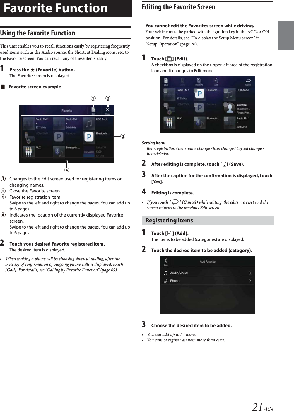 21-ENUsing the Favorite FunctionThis unit enables you to recall functions easily by registering frequently used items such as the Audio source, the Shortcut Dialing icons, etc. to the Favorite screen. You can recall any of these items easily.1Press the   (Favorite) button.The Favorite screen is displayed.Favorite screen exampleChanges to the Edit screen used for registering items or changing names.Close the Favorite screenFavorite registration itemSwipe to the left and right to change the pages. You can add up to 6 pages.Indicates the location of the currently displayed Favorite screen.Swipe to the left and right to change the pages. You can add up to 6 pages.2Touch your desired Favorite registered item.The desired item is displayed.&bull; When making a phone call by choosing shortcut dialing, after the message of confirmation of outgoing phone calls is displayed, touch [Call]. For details, see &ldquo;Calling by Favorite Function&rdquo; (page 69).Editing the Favorite Screen1To uc h  [] (Edit).A checkbox is displayed on the upper left area of the registration icon and it changes to Edit mode.Setting item:Item registration / Item name change / Icon change / Layout change / Item deletion2After editing is complete, touch [ ] (Save).3After the caption for the confirmation is displayed, touch [Yes].4Editing is complete.&bull; If you touch [] (Cancel) while editing, the edits are reset and the screen returns to the previous Edit screen. 1To uc h  [ ] (Add).The items to be added (categories) are displayed.2Touch the desired item to be added (category).3Choose the desired item to be added.&bull; You can add up to 54 items.&bull; You cannot register an item more than once.Favorite FunctionYou cannot edit the Favorites screen while driving.Your vehicle must be parked with the ignition key in the ACC or ON position. For details, see &ldquo;To display the Setup Menu screen&rdquo; in &ldquo;Setup Operation&rdquo; (page 26).Registering Items