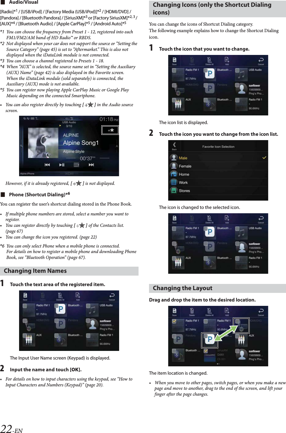 22-ENAudio/Visual[Radio]*1 / [USB/iPod] / [Factory Media (USB/iPod)]*2 / [HDMI/DVD] / [Pandora] / [Bluetooth Pandora] / [SiriusXM]*3 or [Factory SiriusXM]*2, 3 / [AUX]*4 / [Bluetooth Audio] / [Apple CarPlay]*5 / [Android Auto]*5*1 You can choose the frequency from Preset 1 - 12, registered into each FM1/FM2/AM band of HD Radio&trade; or RBDS.*2 Not displayed when your car does not support the source or &ldquo;Setting the Source Category&rdquo; (page 45) is set to &ldquo;Aftermarket.&rdquo; This is also not displayed when the iDataLink module is not connected. *3 You can choose a channel registered to Presets 1 - 18.*4 When &ldquo;AUX&rdquo; is selected, the source name set in &ldquo;Setting the Auxiliary (AUX) Name&rdquo; (page 42) is also displayed in the Favorite screen.When the iDataLink module (sold separately) is connected, the Auxiliary (AUX) mode is not available.*5 You can register now playing Apple CarPlay Music or Google Play Music depending on the connected Smartphone.&bull; You can also register directly by touching [] in the Audio source screen.However, if it is already registered, [] is not displayed.Phone (Shortcut Dialing)*6You can register the user&rsquo;s shortcut dialing stored in the Phone Book.&bull; If multiple phone numbers are stored, select a number you want to register.&bull; You can register directly by touching [] of the Contacts list. (page 67)&bull; You can change the icon you registered. (page 22)*6 You can only select Phone when a mobile phone is connected.For details on how to register a mobile phone and downloading Phone Book, see &ldquo;Bluetooth Operation&rdquo; (page 67).1Touch the text area of the registered item.The Input User Name screen (Keypad) is displayed.2Input the name and touch [OK].&bull; For details on how to input characters using the keypad, see &ldquo;How to Input Characters and Numbers (Keypad)&rdquo; (page 20).You can change the icons of Shortcut Dialing category.The following example explains how to change the Shortcut Dialing icon.1Touch the icon that you want to change.The icon list is displayed.2Touch the icon you want to change from the icon list.The icon is changed to the selected icon.Drag and drop the item to the desired location.The item location is changed.&bull; When you move to other pages, switch pages, or when you make a new page and move to another, drag to the end of the screen, and lift your finger after the page changes.Changing Item NamesChanging Icons (only the Shortcut Dialing icons)Changing the Layout