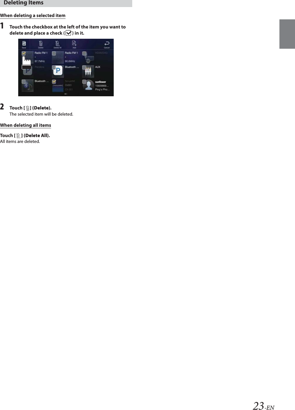 23-ENWhen deleting a selected item1Touch the checkbox at the left of the item you want to delete and place a check ( ) in it.2To uc h  [ ] (Delete).The selected item will be deleted.When deleting all itemsTo uc h  [ ] (Delete All).All items are deleted.Deleting Items