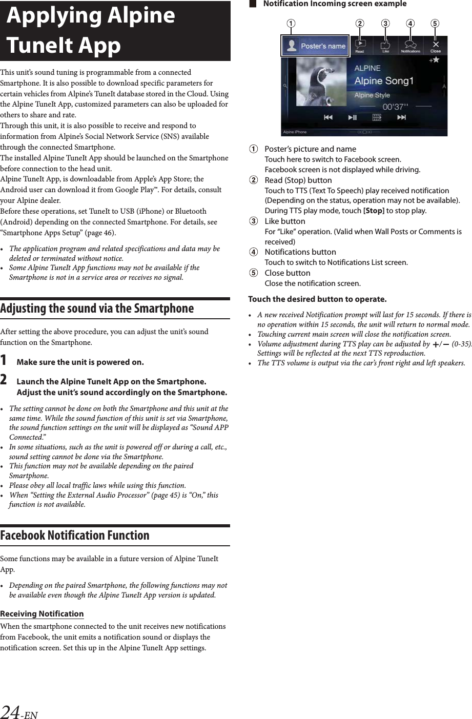 24-ENThis unit&rsquo;s sound tuning is programmable from a connected Smartphone. It is also possible to download specific parameters for certain vehicles from Alpine&rsquo;s TuneIt database stored in the Cloud. Using the Alpine TuneIt App, customized parameters can also be uploaded for others to share and rate.Through this unit, it is also possible to receive and respond to information from Alpine&rsquo;s Social Network Service (SNS) available through the connected Smartphone.The installed Alpine TuneIt App should be launched on the Smartphone before connection to the head unit.Alpine TuneIt App, is downloadable from Apple&rsquo;s App Store; the Android user can download it from Google Play&trade;. For details, consult your Alpine dealer.Before these operations, set TuneIt to USB (iPhone) or Bluetooth (Android) depending on the connected Smartphone. For details, see &ldquo;Smartphone Apps Setup&rdquo; (page 46).&bull; The application program and related specifications and data may be deleted or terminated without notice.&bull; Some Alpine TuneIt App functions may not be available if the Smartphone is not in a service area or receives no signal.Adjusting the sound via the SmartphoneAfter setting the above procedure, you can adjust the unit&rsquo;s sound function on the Smartphone.1Make sure the unit is powered on.2Launch the Alpine TuneIt App on the Smartphone. Adjust the unit&rsquo;s sound accordingly on the Smartphone.&bull; The setting cannot be done on both the Smartphone and this unit at the same time. While the sound function of this unit is set via Smartphone, the sound function settings on the unit will be displayed as &ldquo;Sound APP Connected.&rdquo;&bull; In some situations, such as the unit is powered off or during a call, etc., sound setting cannot be done via the Smartphone.&bull; This function may not be available depending on the paired Smartphone.&bull; Please obey all local traffic laws while using this function.&bull; When &ldquo;Setting the External Audio Processor&rdquo; (page 45) is &ldquo;On,&rdquo; this function is not available.Facebook Notification FunctionSome functions may be available in a future version of Alpine TuneIt App.&bull; Depending on the paired Smartphone, the following functions may not be available even though the Alpine TuneIt App version is updated.Receiving NotificationWhen the smartphone connected to the unit receives new notifications from Facebook, the unit emits a notification sound or displays the notification screen. Set this up in the Alpine TuneIt App settings.Notification Incoming screen examplePoster&rsquo;s picture and nameTouch here to switch to Facebook screen.Facebook screen is not displayed while driving.Read (Stop) buttonTouch to TTS (Text To Speech) play received notification (Depending on the status, operation may not be available). During TTS play mode, touch [Stop] to stop play.Like buttonFor &ldquo;Like&rdquo; operation. (Valid when Wall Posts or Comments is received)Notifications buttonTouch to switch to Notifications List screen.Close buttonClose the notification screen.Touch the desired button to operate.&bull; A new received Notification prompt will last for 15 seconds. If there is no operation within 15 seconds, the unit will return to normal mode.&bull; Touching current main screen will close the notification screen.&bull; Volume adjustment during TTS play can be adjusted by  /  (0-35). Settings will be reflected at the next TTS reproduction.&bull; The TTS volume is output via the car&rsquo;s front right and left speakers.Applying Alpine TuneIt App