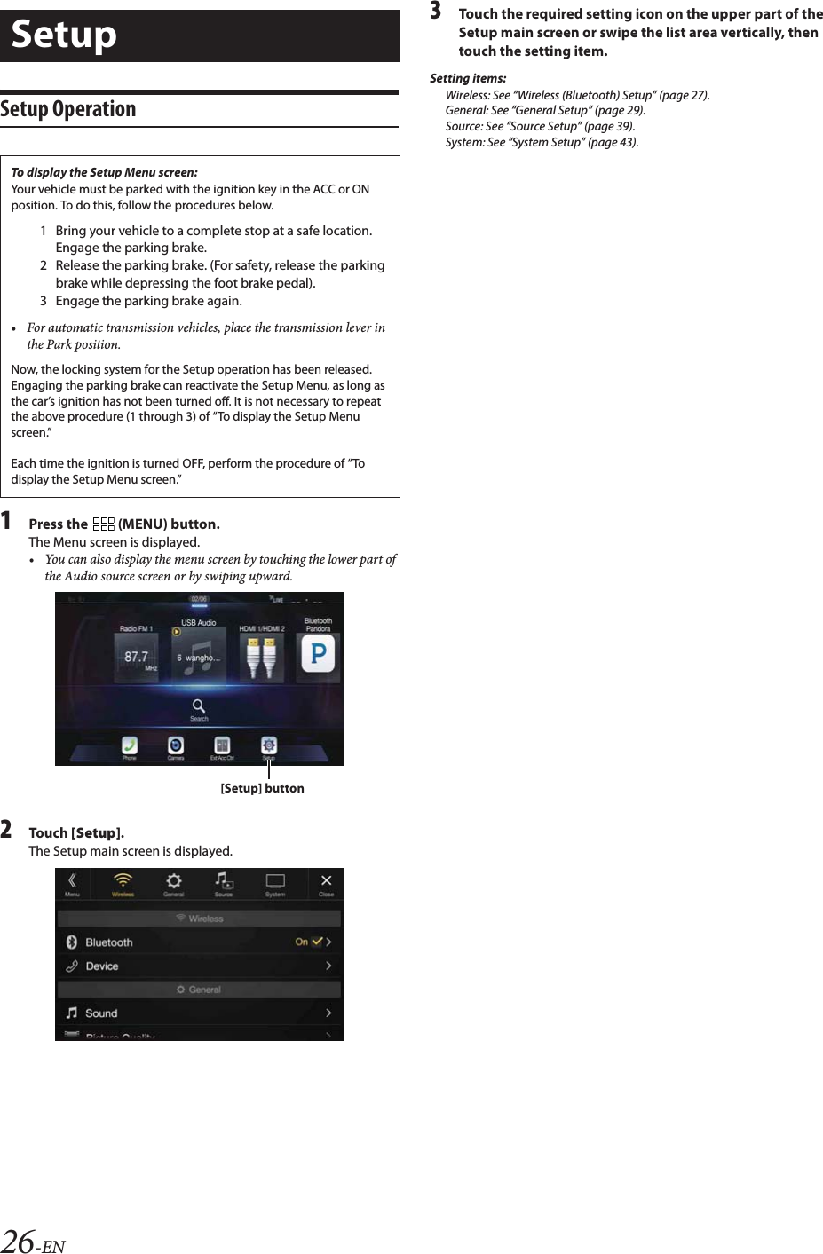26-ENSetup Operation1Press the   (MENU) button.The Menu screen is displayed. &bull; You can also display the menu screen by touching the lower part of the Audio source screen or by swiping upward.2To uc h  [Setup].The Setup main screen is displayed.3Touch the required setting icon on the upper part of the Setup main screen or swipe the list area vertically, then touch the setting item.Setting items:Wireless: See &ldquo;Wireless (Bluetooth) Setup&rdquo; (page 27).General: See &ldquo;General Setup&rdquo; (page 29).Source: See &ldquo;Source Setup&rdquo; (page 39).System: See &ldquo;System Setup&rdquo; (page 43).SetupTo display the Setup Menu screen:Your vehicle must be parked with the ignition key in the ACC or ON position. To do this, follow the procedures below.1 Bring your vehicle to a complete stop at a safe location. Engage the parking brake.2 Release the parking brake. (For safety, release the parking brake while depressing the foot brake pedal).3 Engage the parking brake again.&bull; For automatic transmission vehicles, place the transmission lever in the Park position.Now, the locking system for the Setup operation has been released. Engaging the parking brake can reactivate the Setup Menu, as long as the car&rsquo;s ignition has not been turned off. It is not necessary to repeat the above procedure (1 through 3) of &ldquo;To display the Setup Menu screen.&rdquo;Each time the ignition is turned OFF, perform the procedure of &ldquo;To display the Setup Menu screen.&rdquo;[Setup] button