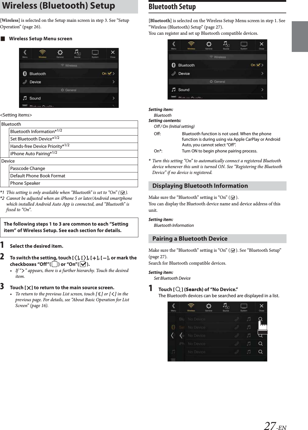 27-EN[Wireless] is selected on the Setup main screen in step 3. See &ldquo;Setup Operation&rdquo; (page 26).Wireless Setup Menu screen<Setting items>*1 This setting is only available when &ldquo;Bluetooth&rdquo; is set to &ldquo;On&rdquo; ( ).*2 Cannot be adjusted when an iPhone 5 or later/Android smartphone which installed Android Auto App is connected, and &ldquo;Bluetooth&rdquo; is fixed to &ldquo;On&rdquo;.1Select the desired item.2To switch the setting, touch [], [], [], [], or mark the checkboxes &ldquo;Off&rdquo;( ) or &ldquo;On&rdquo;( ).&bull; If &ldquo; &rdquo; appears, there is a further hierarchy. Touch the desired item.3To uc h  [] to return to the main source screen.&bull; To return to the previous List screen, touch [] or [] in the previous page. For details, see &ldquo;About Basic Operation for List Screen&rdquo; (page 16).Bluetooth Setup[Bluetooth] is selected on the Wireless Setup Menu screen in step 1. See &ldquo;Wireless (Bluetooth) Setup&rdquo; (page 27).You can register and set up Bluetooth compatible devices.Setting item:BluetoothSetting contents:Off / On (Initial setting)*Turn this setting &ldquo;On&rdquo; to automatically connect a registered Bluetooth device whenever this unit is turned ON. See &ldquo;Registering the Bluetooth Device&rdquo; if no device is registered.Make sure the &ldquo;Bluetooth&rdquo; setting is &ldquo;On&rdquo; ( ).You can display the Bluetooth device name and device address of this unit.Setting item:Bluetooth InformationMake sure the &ldquo;Bluetooth&rdquo; setting is &ldquo;On&rdquo; ( ). See &ldquo;Bluetooth Setup&rdquo; (page 27).Search for Bluetooth compatible devices.Setting item:Set Bluetooth Device1To uc h  [] (Search) of &ldquo;No Device.&rdquo;The Bluetooth devices can be searched are displayed in a list.Wireless (Bluetooth) SetupBluetoothBluetooth Information*1/2Set Bluetooth Device*1/2Hands-free Device Priority*1/2iPhone Auto Pairing*1/2DevicePasscode ChangeDefault Phone Book FormatPhone SpeakerThe following steps 1 to 3 are common to each &ldquo;Setting item&rdquo; of Wireless Setup. See each section for details.Off: Bluetooth function is not used. When the phone function is during using via Apple CarPlay or Android Auto, you cannot select &ldquo;Off&rdquo;.On*: Turn ON to begin phone pairing process.Displaying Bluetooth InformationPairing a Bluetooth Device