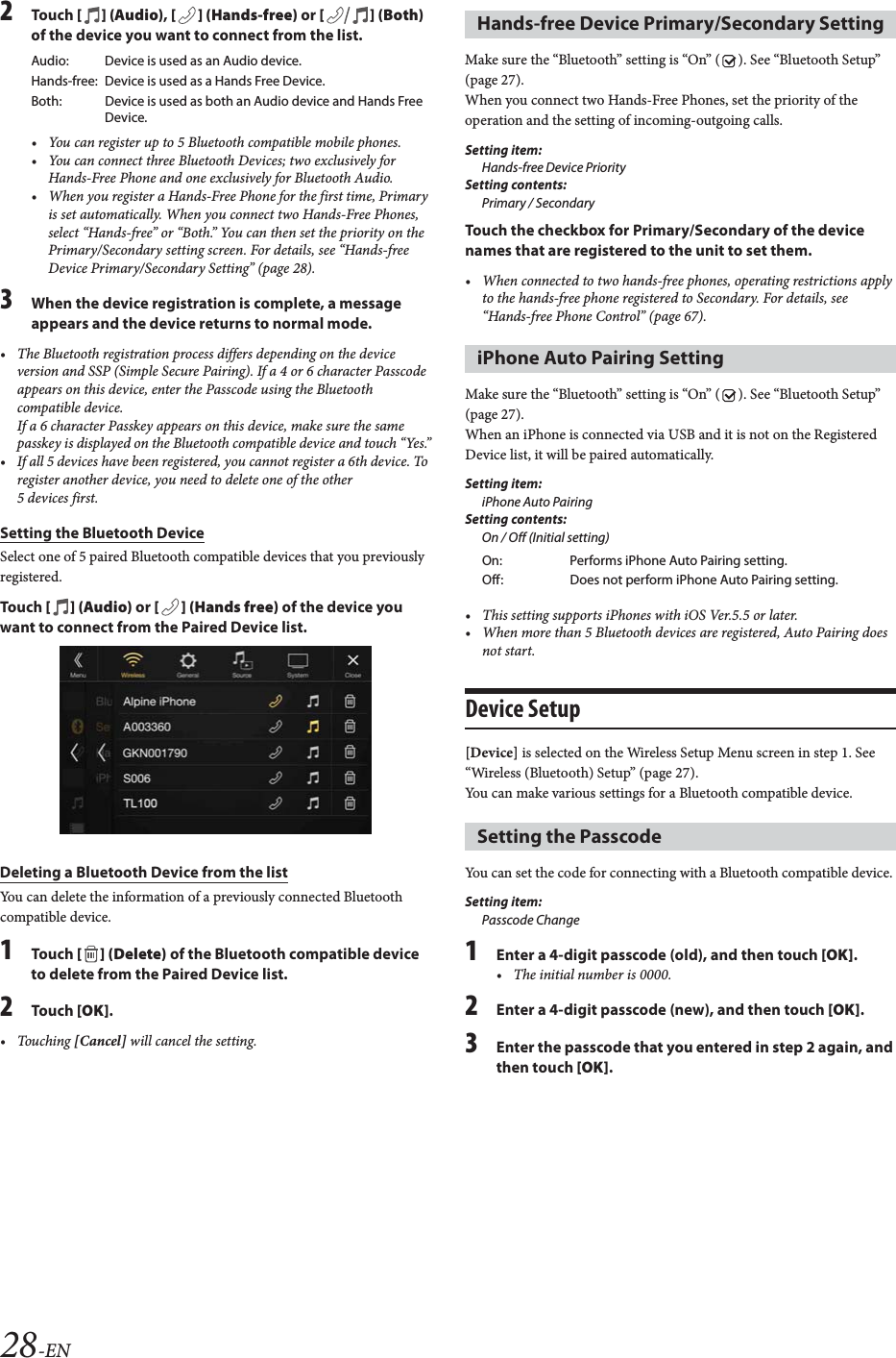 28-EN2To uc h  [] (Audio), [ ] (Hands-free) or [] (Both) of the device you want to connect from the list.&bull; You can register up to 5 Bluetooth compatible mobile phones.&bull; You can connect three Bluetooth Devices; two exclusively for Hands-Free Phone and one exclusively for Bluetooth Audio.&bull; When you register a Hands-Free Phone for the first time, Primary is set automatically. When you connect two Hands-Free Phones, select &ldquo;Hands-free&rdquo; or &ldquo;Both.&rdquo; You can then set the priority on the Primary/Secondary setting screen. For details, see &ldquo;Hands-free Device Primary/Secondary Setting&rdquo; (page 28).3When the device registration is complete, a message appears and the device returns to normal mode.&bull; The Bluetooth registration process differs depending on the device version and SSP (Simple Secure Pairing). If a 4 or 6 character Passcode appears on this device, enter the Passcode using the Bluetooth compatible device.If a 6 character Passkey appears on this device, make sure the same passkey is displayed on the Bluetooth compatible device and touch &ldquo;Yes.&rdquo;&bull; If all 5 devices have been registered, you cannot register a 6th device. To register another device, you need to delete one of the other 5 devices first.Setting the Bluetooth DeviceSelect one of 5 paired Bluetooth compatible devices that you previously registered.To uc h  [] (Audio) or [ ] (Hands free) of the device you want to connect from the Paired Device list.Deleting a Bluetooth Device from the listYou can delete the information of a previously connected Bluetooth compatible device.1To uc h  [ ] (Delete) of the Bluetooth compatible device to delete from the Paired Device list.2To uc h  [OK].&bull;Touching [Cancel] will cancel the setting.Make sure the &ldquo;Bluetooth&rdquo; setting is &ldquo;On&rdquo; ( ). See &ldquo;Bluetooth Setup&rdquo; (page 27).When you connect two Hands-Free Phones, set the priority of the operation and the setting of incoming-outgoing calls.Setting item:Hands-free Device PrioritySetting contents:Primary / SecondaryTouch the checkbox for Primary/Secondary of the device names that are registered to the unit to set them.&bull; When connected to two hands-free phones, operating restrictions apply to the hands-free phone registered to Secondary. For details, see &ldquo;Hands-free Phone Control&rdquo; (page 67).Make sure the &ldquo;Bluetooth&rdquo; setting is &ldquo;On&rdquo; ( ). See &ldquo;Bluetooth Setup&rdquo; (page 27).When an iPhone is connected via USB and it is not on the Registered Device list, it will be paired automatically.Setting item:iPhone Auto PairingSetting contents:On / Off (Initial setting)&bull; This setting supports iPhones with iOS Ver.5.5 or later.&bull; When more than 5 Bluetooth devices are registered, Auto Pairing does not start.Device Setup[Device] is selected on the Wireless Setup Menu screen in step 1. See &ldquo;Wireless (Bluetooth) Setup&rdquo; (page 27).You can make various settings for a Bluetooth compatible device.You can set the code for connecting with a Bluetooth compatible device. Setting item:Passcode Change1Enter a 4-digit passcode (old), and then touch [OK].&bull; The initial number is 0000.2Enter a 4-digit passcode (new), and then touch [OK].3Enter the passcode that you entered in step 2 again, and then touch [OK].Audio: Device is used as an Audio device.Hands-free: Device is used as a Hands Free Device. Both: Device is used as both an Audio device and Hands Free Device.Hands-free Device Primary/Secondary SettingiPhone Auto Pairing SettingOn: Performs iPhone Auto Pairing setting.Off: Does not perform iPhone Auto Pairing setting.Setting the Passcode