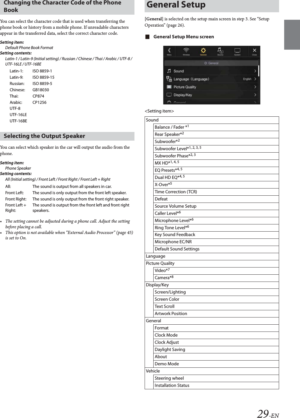 29-ENYou can select the character code that is used when transferring the phone book or history from a mobile phone. If unreadable characters appear in the transferred data, select the correct character code.Setting item:Default Phone Book FormatSetting contents:Latin-1 / Latin-9 (Initial setting) / Russian / Chinese / Thai / Arabic / UTF-8 / UTF-16LE / UTF-16BEYou can select which speaker in the car will output the audio from the phone.Setting item:Phone Speaker Setting contents:All (Initial setting) / Front Left / Front Right / Front Left + Right&bull; The setting cannot be adjusted during a phone call. Adjust the setting before placing a call.&bull; This option is not available when &ldquo;External Audio Processor&rdquo; (page 45) is set to On.[General] is selected on the setup main screen in step 3. See &ldquo;Setup Operation&rdquo; (page 26).General Setup Menu screen<Setting item>Changing the Character Code of the Phone BookLatin-1: ISO 8859-1Latin-9: ISO 8859-15Russian: ISO 8859-5Chinese: GB18030Thai: CP874Arabic: CP1256UTF-8UTF-16LEUTF-16BESelecting the Output SpeakerAll: The sound is output from all speakers in car.Front Left: The sound is only output from the front left speaker.Front Right: The sound is only output from the front right speaker.Front Left + Right:The sound is output from the front left and front right speakers.General SetupSoundBalance / Fader *1Rear Speaker*2Subwoofer*2Subwoofer Level*1, 2, 3, 5Subwoofer Phase*2, 3MX HD*1, 4, 5EQ Presets*4, 5Dual HD EQ*4, 5X-Over*5Time Correction (TCR)DefeatSource Volume SetupCaller Level*6Microphone Level*6Ring Tone Level*6Key Sound FeedbackMicrophone EC/NRDefault Sound SettingsLanguagePicture QualityVideo*7Camera*8Display/KeyScreen/LightingScreen ColorText ScrollArtwork PositionGeneralFormatClock ModeClock AdjustDaylight SavingAboutDemo ModeVehicleSteering wheelInstallation Status