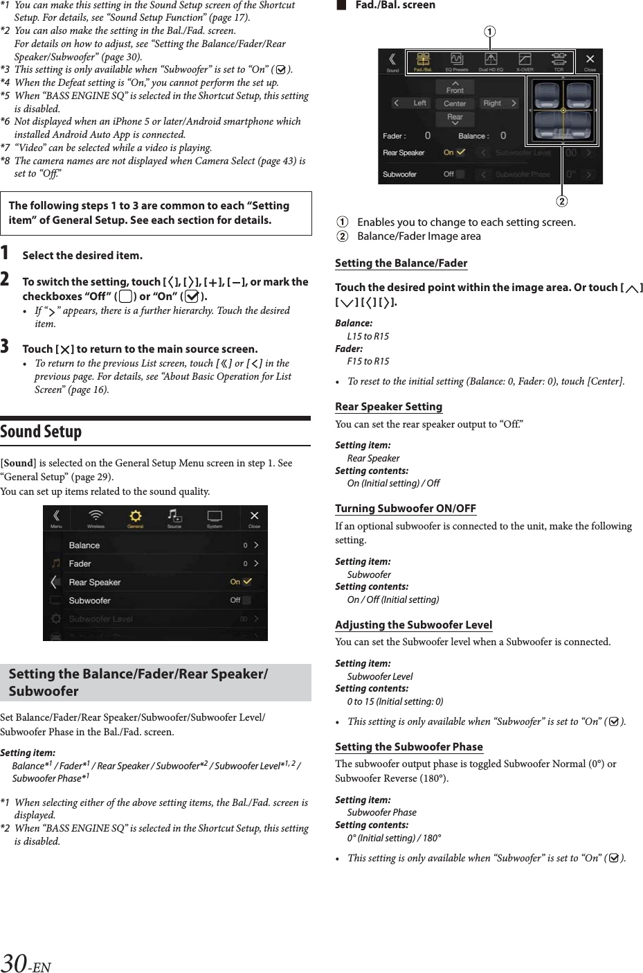 30-EN*1 You can make this setting in the Sound Setup screen of the Shortcut Setup. For details, see &ldquo;Sound Setup Function&rdquo; (page 17).*2 You can also make the setting in the Bal./Fad. screen.For details on how to adjust, see &ldquo;Setting the Balance/Fader/Rear Speaker/Subwoofer&rdquo; (page 30).*3 This setting is only available when &ldquo;Subwoofer&rdquo; is set to &ldquo;On&rdquo; ( ).*4 When the Defeat setting is &ldquo;On,&rdquo; you cannot perform the set up.*5 When &ldquo;BASS ENGINE SQ&rdquo; is selected in the Shortcut Setup, this setting is disabled.*6 Not displayed when an iPhone 5 or later/Android smartphone which installed Android Auto App is connected.*7 &ldquo;Video&rdquo; can be selected while a video is playing.*8 The camera names are not displayed when Camera Select (page 43) is set to &ldquo;Off.&rdquo;1Select the desired item.2To switch the setting, touch [], [], [], [], or mark the checkboxes &ldquo;Off&rdquo; ( ) or &ldquo;On&rdquo; ( ).&bull; If &ldquo; &rdquo; appears, there is a further hierarchy. Touch the desired item.3To uc h  [] to return to the main source screen.&bull; To return to the previous List screen, touch [] or [] in the previous page. For details, see &ldquo;About Basic Operation for List Screen&rdquo; (page 16).Sound Setup[Sound] is selected on the General Setup Menu screen in step 1. See &ldquo;General Setup&rdquo; (page 29).You can set up items related to the sound quality.Set Balance/Fader/Rear Speaker/Subwoofer/Subwoofer Level/Subwoofer Phase in the Bal./Fad. screen.Setting item:Balance*1 / Fader*1 / Rear Speaker / Subwoofer*2 / Subwoofer Level*1, 2 / Subwoofer Phase*1*1 When selecting either of the above setting items, the Bal./Fad. screen is displayed.*2 When &ldquo;BASS ENGINE SQ&rdquo; is selected in the Shortcut Setup, this setting is disabled.Fad./Bal. screenEnables you to change to each setting screen.Balance/Fader Image areaSetting the Balance/FaderTouch the desired point within the image area. Or touch [] [] [] [].Balance:L15 to R15Fader:F15 to R15&bull; To reset to the initial setting (Balance: 0, Fader: 0), touch [Center].Rear Speaker SettingYou can set the rear speaker output to &ldquo;Off.&rdquo;Setting item:Rear SpeakerSetting contents:On (Initial setting) / OffTurning Subwoofer ON/OFFIf an optional subwoofer is connected to the unit, make the following setting.Setting item:SubwooferSetting contents:On / Off (Initial setting)Adjusting the Subwoofer LevelYou can set the Subwoofer level when a Subwoofer is connected.Setting item:Subwoofer LevelSetting contents:0 to 15 (Initial setting: 0)&bull; This setting is only available when &ldquo;Subwoofer&rdquo; is set to &ldquo;On&rdquo; ( ).Setting the Subwoofer PhaseThe subwoofer output phase is toggled Subwoofer Normal (0&deg;) or Subwoofer Reverse (180&deg;).Setting item:Subwoofer PhaseSetting contents:0&deg; (Initial setting) / 180&deg;&bull; This setting is only available when &ldquo;Subwoofer&rdquo; is set to &ldquo;On&rdquo; ( ).The following steps 1 to 3 are common to each &ldquo;Setting item&rdquo; of General Setup. See each section for details.Setting the Balance/Fader/Rear Speaker/Subwoofer
