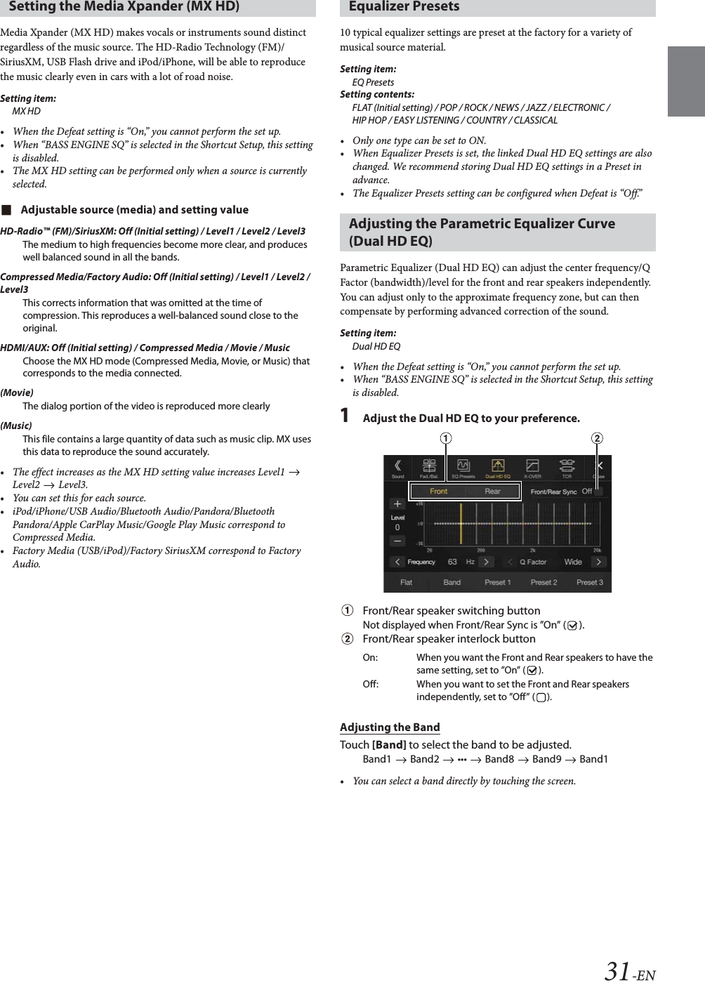 31-ENMedia Xpander (MX HD) makes vocals or instruments sound distinct regardless of the music source. The HD-Radio Technology (FM)/SiriusXM, USB Flash drive and iPod/iPhone, will be able to reproduce the music clearly even in cars with a lot of road noise.Setting item:MX HD&bull; When the Defeat setting is &ldquo;On,&rdquo; you cannot perform the set up.&bull; When &ldquo;BASS ENGINE SQ&rdquo; is selected in the Shortcut Setup, this setting is disabled.&bull; The MX HD setting can be performed only when a source is currently selected.Adjustable source (media) and setting valueHD-Radio&trade; (FM)/SiriusXM: Off (Initial setting) / Level1 / Level2 / Level3The medium to high frequencies become more clear, and produces well balanced sound in all the bands.Compressed Media/Factory Audio: Off (Initial setting) / Level1 / Level2 / Level3This corrects information that was omitted at the time of compression. This reproduces a well-balanced sound close to the original.HDMI/AUX: Off (Initial setting) / Compressed Media / Movie / MusicChoose the MX HD mode (Compressed Media, Movie, or Music) that corresponds to the media connected.(Movie)The dialog portion of the video is reproduced more clearly(Music)This file contains a large quantity of data such as music clip. MX uses this data to reproduce the sound accurately.&bull; The effect increases as the MX HD setting value increases Level1   Level2  Level3.&bull; You can set this for each source.&bull; iPod/iPhone/USB Audio/Bluetooth Audio/Pandora/Bluetooth Pandora/Apple CarPlay Music/Google Play Music correspond to Compressed Media.&bull; Factory Media (USB/iPod)/Factory SiriusXM correspond to Factory Audio.10 typical equalizer settings are preset at the factory for a variety of musical source material.Setting item:EQ PresetsSetting contents:FLAT (Initial setting) / POP / ROCK / NEWS / JAZZ / ELECTRONIC / HIP HOP / EASY LISTENING / COUNTRY / CLASSICAL&bull; Only one type can be set to ON.&bull; When Equalizer Presets is set, the linked Dual HD EQ settings are also changed. We recommend storing Dual HD EQ settings in a Preset in advance.&bull; The Equalizer Presets setting can be configured when Defeat is &ldquo;Off.&rdquo;Parametric Equalizer (Dual HD EQ) can adjust the center frequency/Q Factor (bandwidth)/level for the front and rear speakers independently.You can adjust only to the approximate frequency zone, but can then compensate by performing advanced correction of the sound.Setting item:Dual HD EQ&bull; When the Defeat setting is &ldquo;On,&rdquo; you cannot perform the set up.&bull; When &ldquo;BASS ENGINE SQ&rdquo; is selected in the Shortcut Setup, this setting is disabled.1Adjust the Dual HD EQ to your preference.Front/Rear speaker switching buttonNot displayed when Front/Rear Sync is &rdquo;On&rdquo; ( ).Front/Rear speaker interlock buttonAdjusting the BandTouch [Band] to select the band to be adjusted.Band1   Band2   &bull;&bull;&bull;   Band8   Band9   Band1&bull; You can select a band directly by touching the screen. Setting the Media Xpander (MX HD) Equalizer PresetsAdjusting the Parametric Equalizer Curve (Dual HD EQ)On: When you want the Front and Rear speakers to have the same setting, set to &rdquo;On&rdquo; ( ).Off: When you want to set the Front and Rear speakers independently, set to &rdquo;Off&rdquo; ( ).