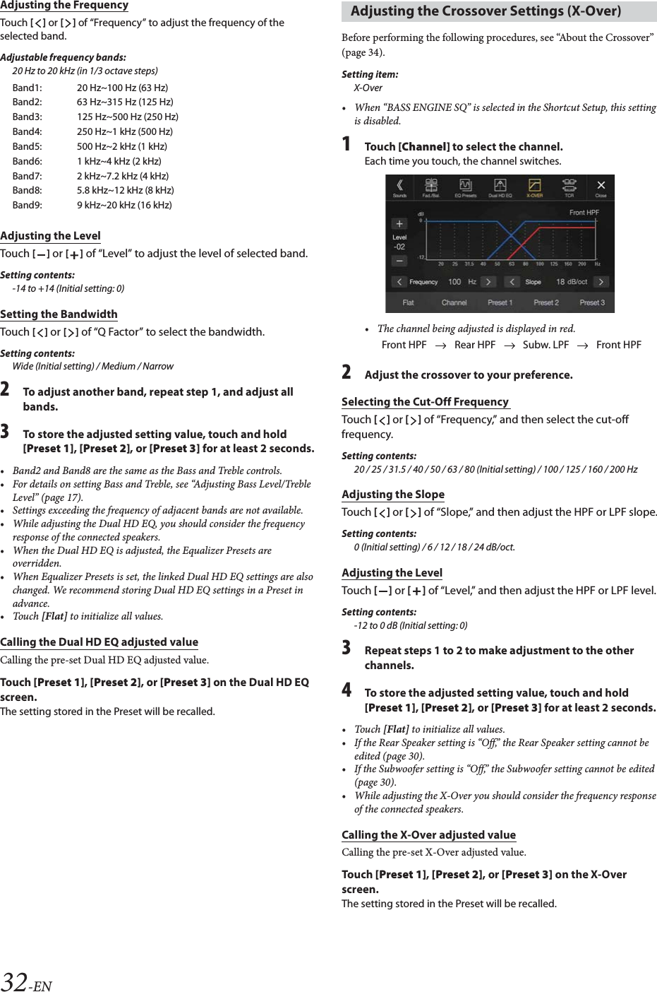 32-ENAdjusting the FrequencyTouch [] or [] of &ldquo;Frequency&rdquo; to adjust the frequency of the selected band.Adjustable frequency bands:20 Hz to 20 kHz (in 1/3 octave steps)Adjusting the LevelTouch [] or [] of &ldquo;Level&rdquo; to adjust the level of selected band.Setting contents:-14 to +14 (Initial setting: 0)Setting the BandwidthTouch [] or [] of &ldquo;Q Factor&rdquo; to select the bandwidth. Setting contents:Wide (Initial setting) / Medium / Narrow2To adjust another band, repeat step 1, and adjust all bands.3To store the adjusted setting value, touch and hold [Preset 1], [Preset 2], or [Preset 3] for at least 2 seconds.&bull; Band2 and Band8 are the same as the Bass and Treble controls.&bull; For details on setting Bass and Treble, see &ldquo;Adjusting Bass Level/Treble Level&rdquo; (page 17).&bull; Settings exceeding the frequency of adjacent bands are not available.&bull; While adjusting the Dual HD EQ, you should consider the frequency response of the connected speakers.&bull; When the Dual HD EQ is adjusted, the Equalizer Presets are overridden.&bull; When Equalizer Presets is set, the linked Dual HD EQ settings are also changed. We recommend storing Dual HD EQ settings in a Preset in advance.&bull;Touch [Flat] to initialize all values.Calling the Dual HD EQ adjusted valueCalling the pre-set Dual HD EQ adjusted value.To uc h  [Preset 1], [Preset 2], or [Preset 3] on the Dual HD EQ screen.The setting stored in the Preset will be recalled.Before performing the following procedures, see &ldquo;About the Crossover&rdquo; (page 34).Setting item:X-Over&bull; When &ldquo;BASS ENGINE SQ&rdquo; is selected in the Shortcut Setup, this setting is disabled.1To uc h  [Channel] to select the channel.Each time you touch, the channel switches.&bull; The channel being adjusted is displayed in red.2Adjust the crossover to your preference.Selecting the Cut-Off Frequency Touch [] or [] of &ldquo;Frequency,&rdquo; and then select the cut-off frequency.Setting contents:20 / 25 / 31.5 / 40 / 50 / 63 / 80 (Initial setting) / 100 / 125 / 160 / 200 HzAdjusting the SlopeTouch [] or [] of &ldquo;Slope,&rdquo; and then adjust the HPF or LPF slope.Setting contents:0 (Initial setting) / 6 / 12 / 18 / 24 dB/oct.Adjusting the LevelTouch [] or [] of &ldquo;Level,&rdquo; and then adjust the HPF or LPF level.Setting contents:-12 to 0 dB (Initial setting: 0)3Repeat steps 1 to 2 to make adjustment to the other channels.4To store the adjusted setting value, touch and hold [Preset 1], [Preset 2], or [Preset 3] for at least 2 seconds.&bull;Touch [Flat] to initialize all values.&bull; If the Rear Speaker setting is &ldquo;Off,&rdquo; the Rear Speaker setting cannot be edited (page 30).&bull; If the Subwoofer setting is &ldquo;Off,&rdquo; the Subwoofer setting cannot be edited (page 30).&bull; While adjusting the X-Over you should consider the frequency response of the connected speakers.Calling the X-Over adjusted valueCalling the pre-set X-Over adjusted value.To uc h  [Preset 1], [Preset 2], or [Preset 3] on the X-Over screen.The setting stored in the Preset will be recalled.Band1: 20 Hz~100 Hz (63 Hz)Band2: 63 Hz~315 Hz (125 Hz)Band3: 125 Hz~500 Hz (250 Hz)Band4: 250 Hz~1 kHz (500 Hz)Band5: 500 Hz~2 kHz (1 kHz) Band6: 1 kHz~4 kHz (2 kHz)Band7: 2 kHz~7.2 kHz (4 kHz)Band8: 5.8 kHz~12 kHz (8 kHz)Band9: 9 kHz~20 kHz (16 kHz)Adjusting the Crossover Settings (X-Over)Front HPF Rear HPF Subw. LPF Front HPF