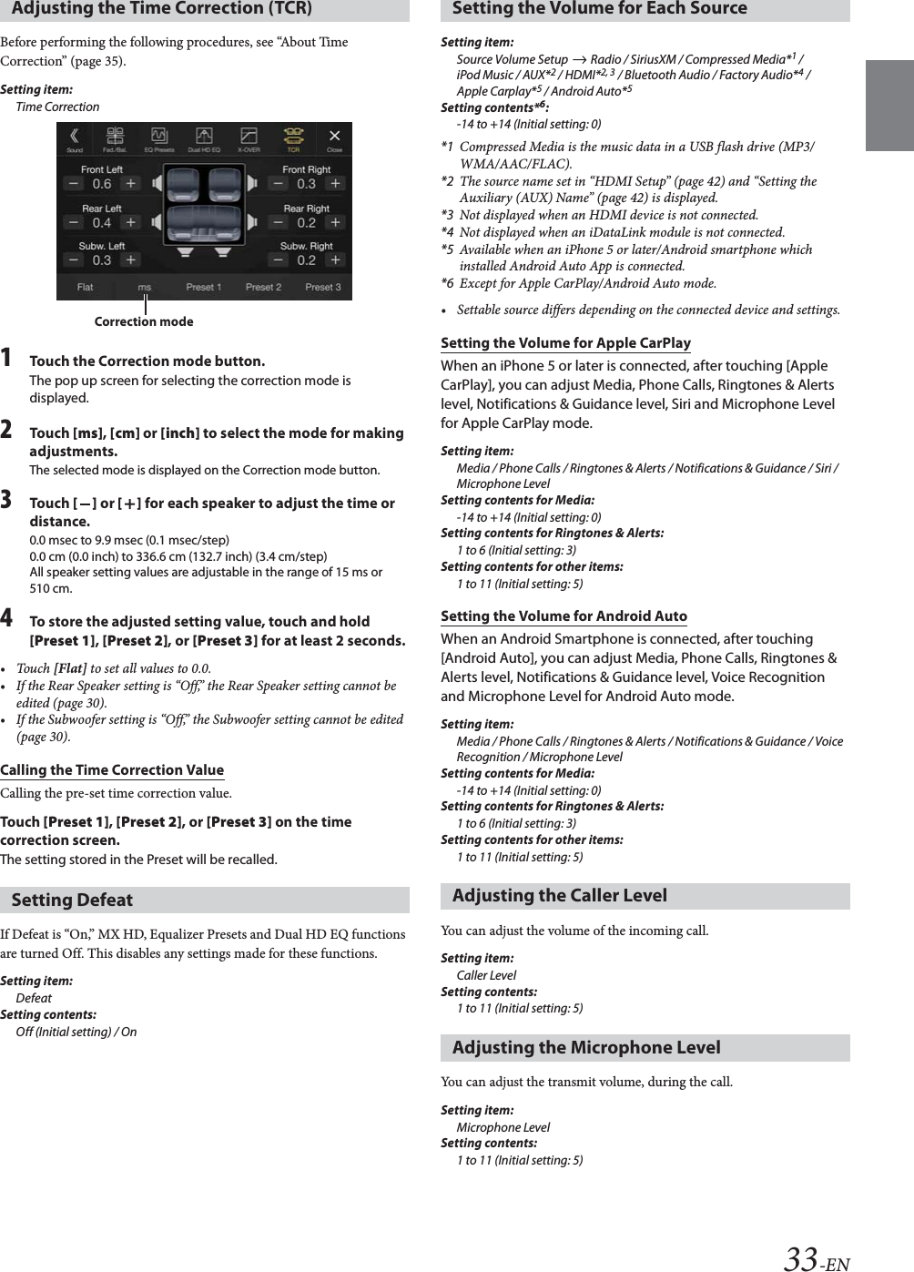 33-ENBefore performing the following procedures, see &ldquo;About Time Correction&rdquo; (page 35).Setting item:Time Correction1Touch the Correction mode button.The pop up screen for selecting the correction mode is displayed.2To uc h  [ms], [cm] or [inch] to select the mode for making adjustments.The selected mode is displayed on the Correction mode button.3To uc h  [] or [] for each speaker to adjust the time or distance. 0.0 msec to 9.9 msec (0.1 msec/step)0.0 cm (0.0 inch) to 336.6 cm (132.7 inch) (3.4 cm/step)All speaker setting values are adjustable in the range of 15 ms or 510 cm.4To store the adjusted setting value, touch and hold [Preset 1], [Preset 2], or [Preset 3] for at least 2 seconds.&bull;Touch [Flat] to set all values to 0.0.&bull; If the Rear Speaker setting is &ldquo;Off,&rdquo; the Rear Speaker setting cannot be edited (page 30).&bull; If the Subwoofer setting is &ldquo;Off,&rdquo; the Subwoofer setting cannot be edited (page 30).Calling the Time Correction ValueCalling the pre-set time correction value.To uc h  [Preset 1], [Preset 2], or [Preset 3] on the time correction screen.The setting stored in the Preset will be recalled.If Defeat is &ldquo;On,&rdquo; MX HD, Equalizer Presets and Dual HD EQ functions are turned Off. This disables any settings made for these functions.Setting item:DefeatSetting contents:Off (Initial setting) / OnSetting item:Source Volume Setup   Radio / SiriusXM / Compressed Media*1 / iPod Music / AUX*2 / HDMI*2, 3 / Bluetooth Audio / Factory Audio*4 / Apple Carplay*5 / Android Auto*5Setting contents*6:-14 to +14 (Initial setting: 0)*1 Compressed Media is the music data in a USB flash drive (MP3/WMA/AAC/FLAC). *2 The source name set in &ldquo;HDMI Setup&rdquo; (page 42) and &ldquo;Setting the Auxiliary (AUX) Name&rdquo; (page 42) is displayed.*3 Not displayed when an HDMI device is not connected.*4 Not displayed when an iDataLink module is not connected.*5 Available when an iPhone 5 or later/Android smartphone which installed Android Auto App is connected.*6 Except for Apple CarPlay/Android Auto mode.&bull; Settable source differs depending on the connected device and settings.Setting the Volume for Apple CarPlayWhen an iPhone 5 or later is connected, after touching [Apple CarPlay], you can adjust Media, Phone Calls, Ringtones &amp; Alerts level, Notifications &amp; Guidance level, Siri and Microphone Level for Apple CarPlay mode.Setting item: Media / Phone Calls / Ringtones &amp; Alerts / Notifications &amp; Guidance / Siri / Microphone LevelSetting contents for Media: -14 to +14 (Initial setting: 0)Setting contents for Ringtones &amp; Alerts:1 to 6 (Initial setting: 3)Setting contents for other items: 1 to 11 (Initial setting: 5)Setting the Volume for Android AutoWhen an Android Smartphone is connected, after touching [Android Auto], you can adjust Media, Phone Calls, Ringtones &amp; Alerts level, Notifications &amp; Guidance level, Voice Recognition and Microphone Level for Android Auto mode.Setting item: Media / Phone Calls / Ringtones &amp; Alerts / Notifications &amp; Guidance / Voice Recognition / Microphone LevelSetting contents for Media: -14 to +14 (Initial setting: 0)Setting contents for Ringtones &amp; Alerts:1 to 6 (Initial setting: 3)Setting contents for other items: 1 to 11 (Initial setting: 5)You can adjust the volume of the incoming call.Setting item:Caller LevelSetting contents:1 to 11 (Initial setting: 5)You can adjust the transmit volume, during the call.Setting item:Microphone LevelSetting contents:1 to 11 (Initial setting: 5)Adjusting the Time Correction (TCR)Setting DefeatCorrection modeSetting the Volume for Each SourceAdjusting the Caller LevelAdjusting the Microphone Level