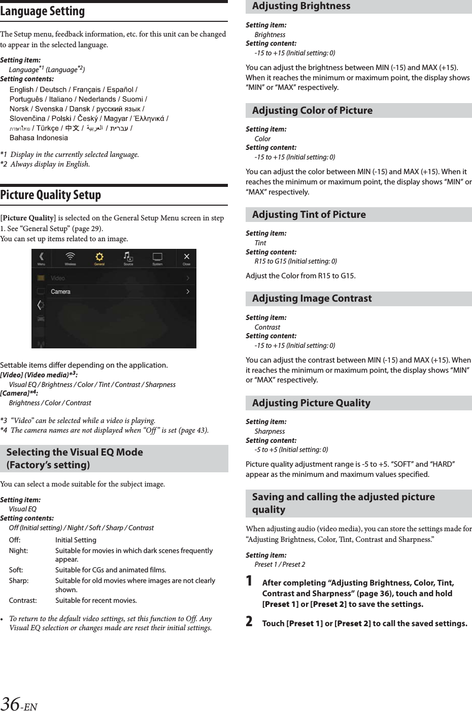 36-ENLanguage SettingThe Setup menu, feedback information, etc. for this unit can be changed to appear in the selected language.Setting item:Language*1 (Language*2)Setting contents:*1 Display in the currently selected language.*2 Always display in English.Picture Quality Setup[Picture Quality] is selected on the General Setup Menu screen in step 1. See &ldquo;General Setup&rdquo; (page 29).You can set up items related to an image.Settable items differ depending on the application. [Video] (Video media)*3:Visual EQ / Brightness / Color / Tint / Contrast / Sharpness[Camera]*4:Brightness / Color / Contrast*3 &ldquo;Video&rdquo; can be selected while a video is playing.*4 The camera names are not displayed when &ldquo;Off&rdquo; is set (page 43).You can select a mode suitable for the subject image.Setting item:Visual EQSetting contents:Off (Initial setting) / Night / Soft / Sharp / Contrast&bull; To return to the default video settings, set this function to Off. Any Visual EQ selection or changes made are reset their initial settings.Setting item:BrightnessSetting content:-15 to +15 (Initial setting: 0)You can adjust the brightness between MIN (-15) and MAX (+15). When it reaches the minimum or maximum point, the display shows &ldquo;MIN&rdquo; or &ldquo;MAX&rdquo; respectively. Setting item:ColorSetting content:-15 to +15 (Initial setting: 0)You can adjust the color between MIN (-15) and MAX (+15). When it reaches the minimum or maximum point, the display shows &ldquo;MIN&rdquo; or &ldquo;MAX&rdquo; respectively.Setting item:TintSetting content:R15 to G15 (Initial setting: 0)Adjust the Color from R15 to G15.Setting item:ContrastSetting content:-15 to +15 (Initial setting: 0)You can adjust the contrast between MIN (-15) and MAX (+15). When it reaches the minimum or maximum point, the display shows &ldquo;MIN&rdquo; or &ldquo;MAX&rdquo; respectively.Setting item:SharpnessSetting content:-5 to +5 (Initial setting: 0)Picture quality adjustment range is -5 to +5. &ldquo;SOFT&rdquo; and &ldquo;HARD&rdquo; appear as the minimum and maximum values specified.When adjusting audio (video media), you can store the settings made for &ldquo;Adjusting Brightness, Color, Tint, Contrast and Sharpness.&rdquo;Setting item:Preset 1 / Preset 21After completing &ldquo;Adjusting Brightness, Color, Tint, Contrast and Sharpness&rdquo; (page 36), touch and hold [Preset 1] or [Preset 2] to save the settings. 2To uc h  [Preset 1] or [Preset 2] to call the saved settings. Selecting the Visual EQ Mode (Factory&rsquo;s setting)Off: Initial SettingNight: Suitable for movies in which dark scenes frequently appear.Soft: Suitable for CGs and animated films.Sharp: Suitable for old movies where images are not clearly shown.Contrast: Suitable for recent movies.Adjusting BrightnessAdjusting Color of PictureAdjusting Tint of PictureAdjusting Image ContrastAdjusting Picture QualitySaving and calling the adjusted picture quality