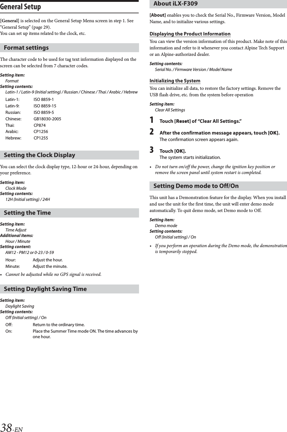 38-ENGeneral Setup[General] is selected on the General Setup Menu screen in step 1. See &ldquo;General Setup&rdquo; (page 29).You can set up items related to the clock, etc.The character code to be used for tag text information displayed on the screen can be selected from 7 character codes. Setting item:FormatSetting contents:Latin-1 / Latin-9 (Initial setting) / Russian / Chinese / Thai / Arabic / HebrewYou can select the clock display type, 12-hour or 24-hour, depending on your preference.Setting item: Clock ModeSetting contents: 12H (Initial setting) / 24H Setting item: Time AdjustAdditional items: Hour / Minute Setting content: AM12 - PM12 or 0-23 / 0-59 &bull; Cannot be adjusted while no GPS signal is received.Setting item: Daylight SavingSetting contents: Off (Initial setting) / On[About] enables you to check the Serial No., Firmware Version, Model Name, and to initialize various settings.Displaying the Product InformationYou can view the version information of this product. Make note of this information and refer to it whenever you contact Alpine Tech Support or an Alpine-authorized dealer.Setting contents: Serial No. / Firmware Version / Model NameInitializing the SystemYou can initialize all data, to restore the factory settings. Remove the USB flash drive, etc. from the system before operationSetting item:Clear All Settings1To uc h  [Reset] of &ldquo;Clear All Settings.&rdquo;2After the confirmation message appears, touch [OK].The confirmation screen appears again.3To uc h  [OK].The system starts initialization.&bull; Do not turn on/off the power, change the ignition key position or remove the screen panel until system restart is completed.This unit has a Demonstration feature for the display. When you install and use the unit for the first time, the unit will enter demo mode automatically. To quit demo mode, set Demo mode to Off.Setting item: Demo modeSetting contents: Off (Initial setting) / On&bull; If you perform an operation during the Demo mode, the demonstration is temporarily stopped.Format settingsLatin-1: ISO 8859-1Latin-9: ISO 8859-15Russian: ISO 8859-5Chinese: GB18030-2005Thai: CP874Arabic: CP1256Hebrew: CP1255Setting the Clock DisplaySetting the TimeHour: Adjust the hour.Minute: Adjust the minute.Setting Daylight Saving TimeOff: Return to the ordinary time.On: Place the Summer Time mode ON. The time advances by one hour.About iLX-F309Setting Demo mode to Off/On