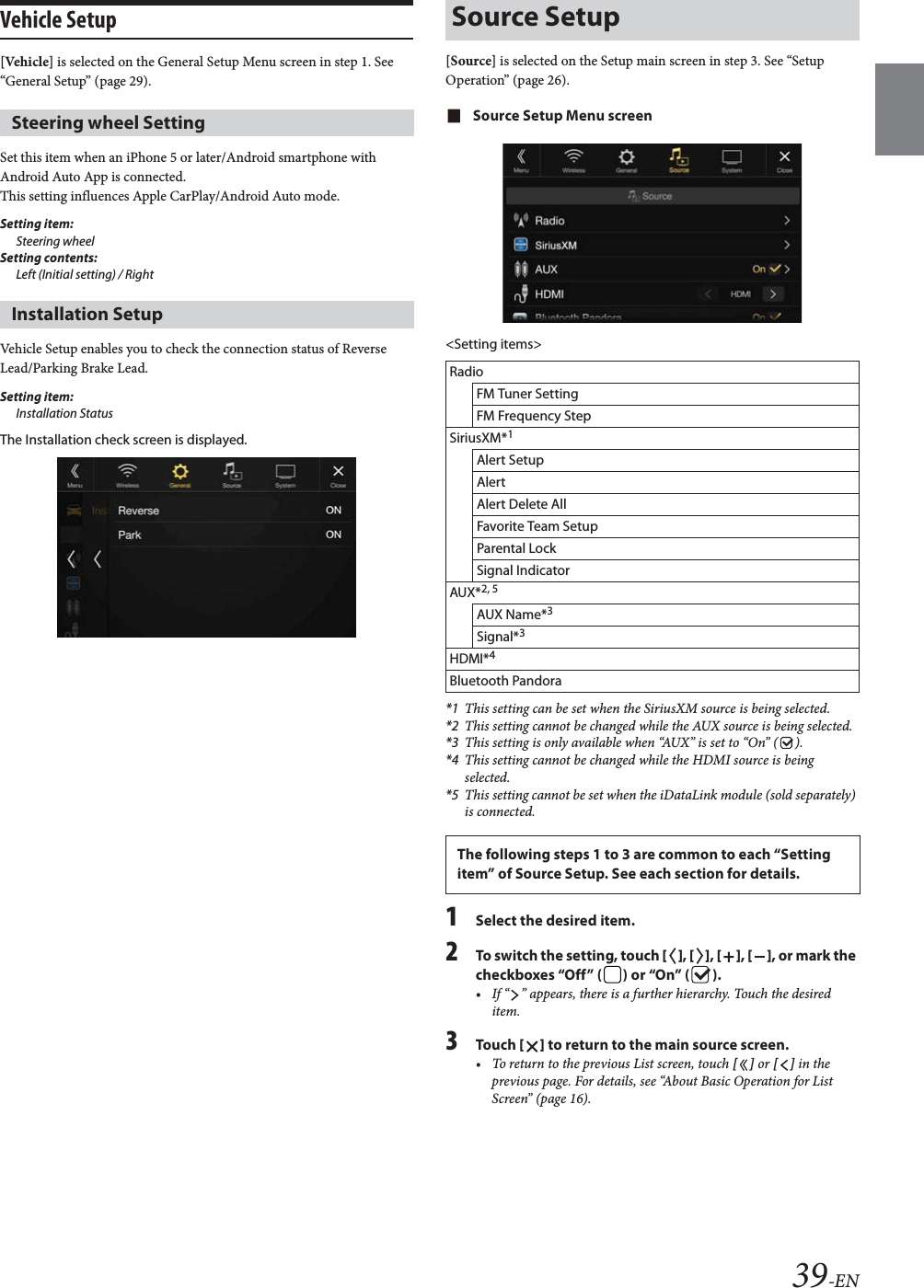 39-ENVehicle Setup[Vehicle] is selected on the General Setup Menu screen in step 1. See &ldquo;General Setup&rdquo; (page 29).Set this item when an iPhone 5 or later/Android smartphone with Android Auto App is connected.This setting influences Apple CarPlay/Android Auto mode.Setting item: Steering wheelSetting contents: Left (Initial setting) / RightVehicle Setup enables you to check the connection status of Reverse Lead/Parking Brake Lead.Setting item:Installation StatusThe Installation check screen is displayed.[Source] is selected on the Setup main screen in step 3. See &ldquo;Setup Operation&rdquo; (page 26).Source Setup Menu screen<Setting items>*1 This setting can be set when the SiriusXM source is being selected.*2 This setting cannot be changed while the AUX source is being selected.*3 This setting is only available when &ldquo;AUX&rdquo; is set to &ldquo;On&rdquo; ( ).*4 This setting cannot be changed while the HDMI source is being selected.*5 This setting cannot be set when the iDataLink module (sold separately) is connected.1Select the desired item.2To switch the setting, touch [], [], [], [], or mark the checkboxes &ldquo;Off&rdquo; ( ) or &ldquo;On&rdquo; ( ).&bull; If &ldquo; &rdquo; appears, there is a further hierarchy. Touch the desired item.3To uc h  [] to return to the main source screen.&bull; To return to the previous List screen, touch [] or [] in the previous page. For details, see &ldquo;About Basic Operation for List Screen&rdquo; (page 16).Steering wheel SettingInstallation SetupSource SetupRadioFM Tuner SettingFM Frequency StepSiriusXM*1Alert SetupAlertAlert Delete AllFavorite Team SetupParental LockSignal IndicatorAUX*2, 5AUX Name*3Signal*3HDMI*4Bluetooth PandoraThe following steps 1 to 3 are common to each &ldquo;Setting item&rdquo; of Source Setup. See each section for details.