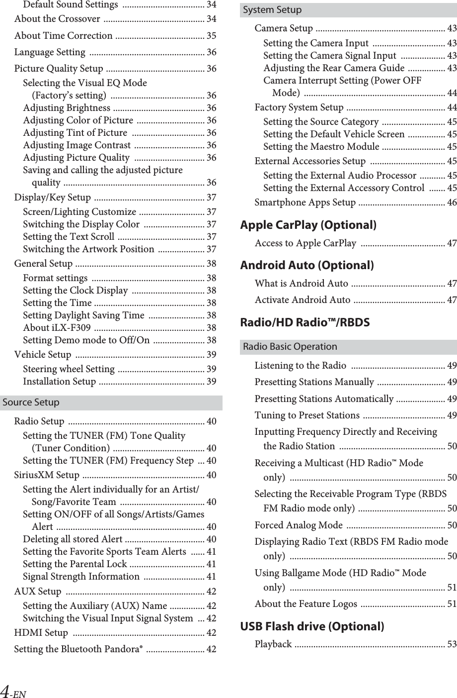 4-ENDefault Sound Settings  ................................... 34About the Crossover ........................................... 34About Time Correction ...................................... 35Language Setting  ................................................. 36Picture Quality Setup .......................................... 36Selecting the Visual EQ Mode (Factory&rsquo;s setting)  ........................................ 36Adjusting Brightness ....................................... 36Adjusting Color of Picture ............................. 36Adjusting Tint of Picture  ............................... 36Adjusting Image Contrast .............................. 36Adjusting Picture Quality  .............................. 36Saving and calling the adjusted picture quality ............................................................ 36Display/Key Setup ............................................... 37Screen/Lighting Customize ............................ 37Switching the Display Color  .......................... 37Setting the Text Scroll ..................................... 37Switching the Artwork Position .................... 37General Setup ....................................................... 38Format settings  ................................................ 38Setting the Clock Display  ............................... 38Setting the Time ............................................... 38Setting Daylight Saving Time  ........................ 38About iLX-F309 ............................................... 38Setting Demo mode to Off/On ...................... 38Vehicle Setup  ....................................................... 39Steering wheel Setting ..................................... 39Installation Setup ............................................. 39Source SetupRadio Setup  .......................................................... 40Setting the TUNER (FM) Tone Quality (Tuner Condition) ....................................... 40Setting the TUNER (FM) Frequency Step  ... 40SiriusXM Setup .................................................... 40Setting the Alert individually for an Artist/Song/Favorite Team .................................... 40Setting ON/OFF of all Songs/Artists/Games Alert ............................................................... 40Deleting all stored Alert .................................. 40Setting the Favorite Sports Team Alerts  ...... 41Setting the Parental Lock ................................ 41Signal Strength Information  .......................... 41AUX Setup  ........................................................... 42Setting the Auxiliary (AUX) Name ............... 42Switching the Visual Input Signal System  ... 42HDMI Setup  ........................................................ 42Setting the Bluetooth Pandora&reg; ......................... 42System SetupCamera Setup ....................................................... 43Setting the Camera Input  ............................... 43Setting the Camera Signal Input  ................... 43Adjusting the Rear Camera Guide ................ 43Camera Interrupt Setting (Power OFF Mode) ............................................................ 44Factory System Setup .......................................... 44Setting the Source Category ........................... 45Setting the Default Vehicle Screen ................ 45Setting the Maestro Module ........................... 45External Accessories Setup  ................................ 45Setting the External Audio Processor ........... 45Setting the External Accessory Control  ....... 45Smartphone Apps Setup ..................................... 46Apple CarPlay (Optional)Access to Apple CarPlay  .................................... 47Android Auto (Optional)What is Android Auto ........................................ 47Activate Android Auto ....................................... 47Radio/HD Radio&trade;/RBDSRadio Basic OperationListening to the Radio  ........................................ 49Presetting Stations Manually ............................. 49Presetting Stations Automatically ..................... 49Tuning to Preset Stations ................................... 49Inputting Frequency Directly and Receiving the Radio Station  ............................................. 50Receiving a Multicast (HD Radio&trade; Mode only) .................................................................. 50Selecting the Receivable Program Type (RBDS FM Radio mode only) ..................................... 50Forced Analog Mode  .......................................... 50Displaying Radio Text (RBDS FM Radio mode only) .................................................................. 50Using Ballgame Mode (HD Radio&trade; Mode only) .................................................................. 51About the Feature Logos .................................... 51USB Flash drive (Optional)Playback ................................................................ 53
