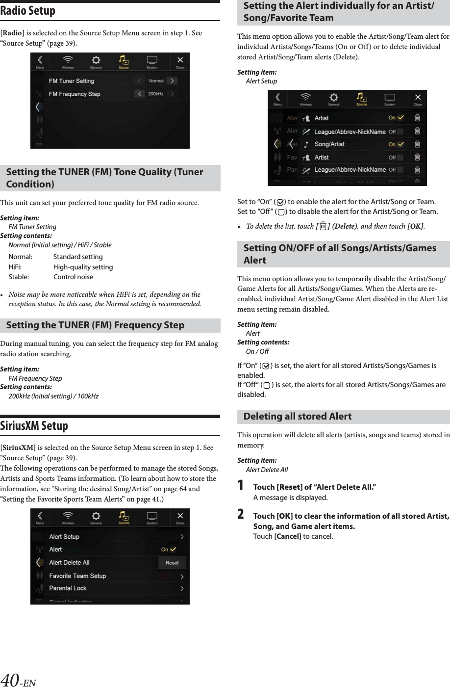 40-ENRadio Setup [Radio] is selected on the Source Setup Menu screen in step 1. See &ldquo;Source Setup&rdquo; (page 39).This unit can set your preferred tone quality for FM radio source.Setting item:FM Tuner SettingSetting contents:Normal (Initial setting) / HiFi / Stable&bull; Noise may be more noticeable when HiFi is set, depending on the reception status. In this case, the Normal setting is recommended.During manual tuning, you can select the frequency step for FM analog radio station searching.Setting item:FM Frequency StepSetting contents:200kHz (Initial setting) / 100kHzSiriusXM Setup[SiriusXM] is selected on the Source Setup Menu screen in step 1. See &ldquo;Source Setup&rdquo; (page 39).The following operations can be performed to manage the stored Songs, Artists and Sports Teams information. (To learn about how to store the information, see &ldquo;Storing the desired Song/Artist&rdquo; on page 64 and &ldquo;Setting the Favorite Sports Team Alerts&rdquo; on page 41.)This menu option allows you to enable the Artist/Song/Team alert for individual Artists/Songs/Teams (On or Off) or to delete individual stored Artist/Song/Team alerts (Delete).Setting item:Alert SetupSet to &ldquo;On&rdquo; ( ) to enable the alert for the Artist/Song or Team.Set to &ldquo;Off&rdquo; ( ) to disable the alert for the Artist/Song or Team.&bull; To delete the list, touch [ ] (Delete), and then touch [OK].This menu option allows you to temporarily disable the Artist/Song/Game Alerts for all Artists/Songs/Games. When the Alerts are re-enabled, individual Artist/Song/Game Alert disabled in the Alert List menu setting remain disabled. Setting item:AlertSetting contents:On / OffIf &ldquo;On&rdquo; ( ) is set, the alert for all stored Artists/Songs/Games is enabled.If &ldquo;Off&rdquo; ( ) is set, the alerts for all stored Artists/Songs/Games are disabled.This operation will delete all alerts (artists, songs and teams) stored in memory.Setting item:Alert Delete All1To uc h  [Reset] of &ldquo;Alert Delete All.&rdquo;A message is displayed.2To uc h  [OK] to clear the information of all stored Artist, Song, and Game alert items.Touch [Cancel] to cancel. Setting the TUNER (FM) Tone Quality (Tuner Condition)Normal: Standard settingHiFi: High-quality settingStable: Control noiseSetting the TUNER (FM) Frequency Step Setting the Alert individually for an Artist/Song/Favorite TeamSetting ON/OFF of all Songs/Artists/Games AlertDeleting all stored Alert