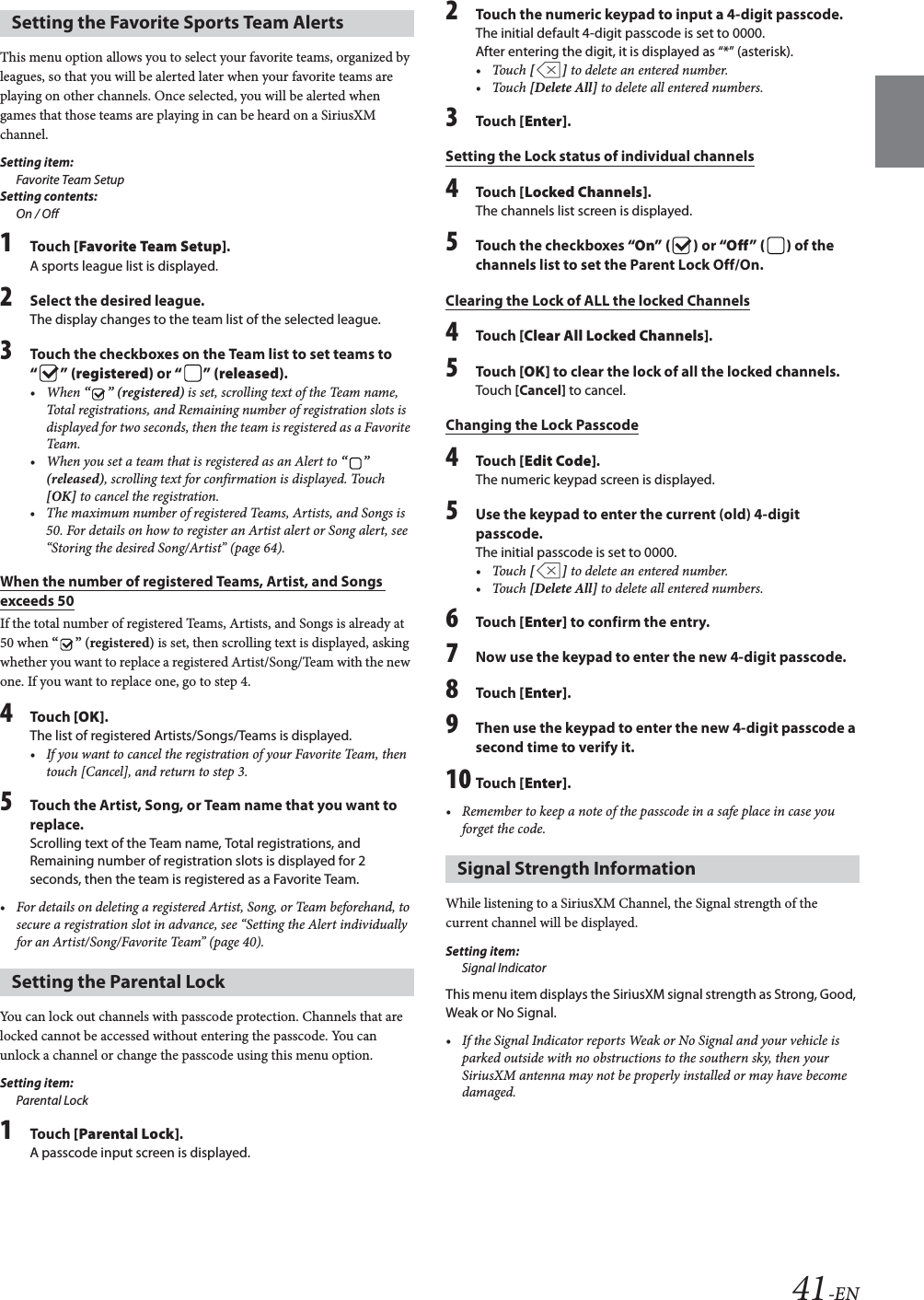 41-ENThis menu option allows you to select your favorite teams, organized by leagues, so that you will be alerted later when your favorite teams are playing on other channels. Once selected, you will be alerted when games that those teams are playing in can be heard on a SiriusXM channel.Setting item:Favorite Team SetupSetting contents:On / Off1To uc h  [Favorite Team Setup].A sports league list is displayed.2Select the desired league.The display changes to the team list of the selected league.3Touch the checkboxes on the Team list to set teams to &ldquo;&rdquo; (registered) or &ldquo; &rdquo; (released).&bull;When &ldquo;&rdquo; (registered) is set, scrolling text of the Team name, Total registrations, and Remaining number of registration slots is displayed for two seconds, then the team is registered as a Favorite Team.&bull; When you set a team that is registered as an Alert to &ldquo;&rdquo; (released), scrolling text for confirmation is displayed. Touch [OK] to cancel the registration.&bull; The maximum number of registered Teams, Artists, and Songs is 50. For details on how to register an Artist alert or Song alert, see &ldquo;Storing the desired Song/Artist&rdquo; (page 64).When the number of registered Teams, Artist, and Songs exceeds 50If the total number of registered Teams, Artists, and Songs is already at 50 when &ldquo;&rdquo; (registered) is set, then scrolling text is displayed, asking whether you want to replace a registered Artist/Song/Team with the new one. If you want to replace one, go to step 4.4To uc h  [OK].The list of registered Artists/Songs/Teams is displayed.&bull; If you want to cancel the registration of your Favorite Team, then touch [Cancel], and return to step 3.5Touch the Artist, Song, or Team name that you want to replace.Scrolling text of the Team name, Total registrations, and Remaining number of registration slots is displayed for 2 seconds, then the team is registered as a Favorite Team.&bull; For details on deleting a registered Artist, Song, or Team beforehand, to secure a registration slot in advance, see &ldquo;Setting the Alert individually for an Artist/Song/Favorite Team&rdquo; (page 40).You can lock out channels with passcode protection. Channels that are locked cannot be accessed without entering the passcode. You can unlock a channel or change the passcode using this menu option.Setting item:Parental Lock1To uc h  [Parental Lock].A passcode input screen is displayed.2Touch the numeric keypad to input a 4-digit passcode.The initial default 4-digit passcode is set to 0000.After entering the digit, it is displayed as &ldquo;*&rdquo; (asterisk).&bull;Touch [] to delete an entered number.&bull;Touch [Delete All] to delete all entered numbers.3To uc h  [Enter].Setting the Lock status of individual channels4To uc h  [Locked Channels].The channels list screen is displayed.5Touch the checkboxes &ldquo;On&rdquo; ( ) or &ldquo;Off &rdquo; ( ) of the channels list to set the Parent Lock Off/On.Clearing the Lock of ALL the locked Channels4To uc h  [Clear All Locked Channels].5To uc h  [OK] to clear the lock of all the locked channels.Touch [Cancel] to cancel.Changing the Lock Passcode4To uc h  [Edit Code].The numeric keypad screen is displayed.5Use the keypad to enter the current (old) 4-digit passcode.The initial passcode is set to 0000.&bull;Touch [] to delete an entered number.&bull;Touch [Delete All] to delete all entered numbers.6To uc h  [Enter] to confirm the entry. 7Now use the keypad to enter the new 4-digit passcode. 8To uc h  [Enter].9Then use the keypad to enter the new 4-digit passcode a second time to verify it.10 To uc h  [Enter].&bull; Remember to keep a note of the passcode in a safe place in case you forget the code.While listening to a SiriusXM Channel, the Signal strength of the current channel will be displayed.Setting item:Signal IndicatorThis menu item displays the SiriusXM signal strength as Strong, Good, Weak or No Signal.&bull; If the Signal Indicator reports Weak or No Signal and your vehicle is parked outside with no obstructions to the southern sky, then your SiriusXM antenna may not be properly installed or may have become damaged.Setting the Favorite Sports Team AlertsSetting the Parental LockSignal Strength Information
