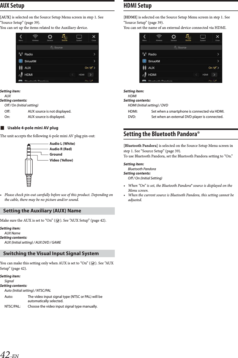 42-ENAUX Setup[AUX] is selected on the Source Setup Menu screen in step 1. See &ldquo;Source Setup&rdquo; (page 39).You can set up the items related to the Auxiliary device.Setting item:AUXSetting contents:Off / On (Initial setting)Usable 4-pole mini AV plugThe unit accepts the following 4-pole mini AV plug pin-out:&bull; Please check pin-out carefully before use of this product. Depending on the cable, there may be no picture and/or sound.Make sure the AUX is set to &ldquo;On&rdquo; ( ). See &ldquo;AUX Setup&rdquo; (page 42).Setting item:AUX NameSetting contents:AUX (Initial setting) / AUX DVD / GAME You can make this setting only when AUX is set to &ldquo;On&rdquo; ( ). See &ldquo;AUX Setup&rdquo; (page 42).Setting item:SignalSetting contents:Auto (Initial setting) / NTSC/PALHDMI Setup[HDMI] is selected on the Source Setup Menu screen in step 1. See &ldquo;Source Setup&rdquo; (page 39).You can set the name of an external device connected via HDMI.Setting item:HDMISetting contents:HDMI (Initial setting) / DVDSetting the Bluetooth Pandora&reg;[Bluetooth Pandora] is selected on the Source Setup Menu screen in step 1. See &ldquo;Source Setup&rdquo; (page 39).To use Bluetooth Pandora, set the Bluetooth Pandora setting to &ldquo;On.&rdquo;Setting item: Bluetooth PandoraSetting contents: Off / On (Initial Setting)&bull; When &ldquo;On&rdquo; is set, the Bluetooth Pandora&reg; source is displayed on the Menu screen.&bull; When the current source is Bluetooth Pandora, this setting cannot be adjusted.Off: AUX source is not displayed.On: AUX source is displayed.Setting the Auxiliary (AUX) Name Switching the Visual Input Signal SystemAuto: The video input signal type (NTSC or PAL) will be automatically selected.NTSC/PAL: Choose the video input signal type manually.Audio L (White)Audio R (Red)GroundVideo (Yellow)HDMI: Set when a smartphone is connected via HDMI.DVD: Set when an external DVD player is connected.