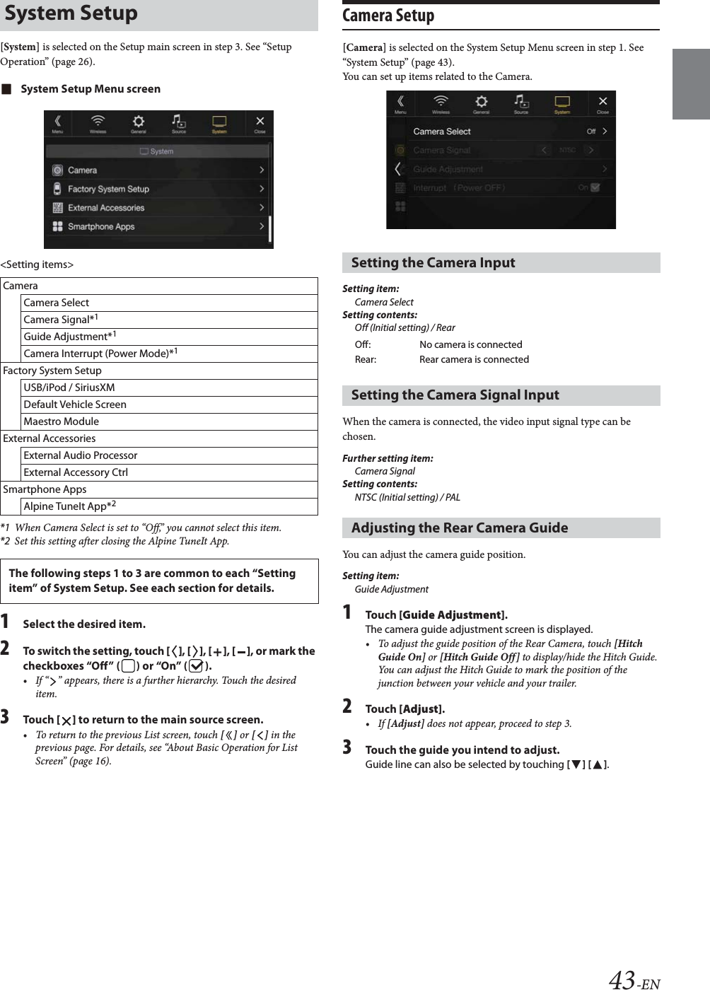 43-EN[System] is selected on the Setup main screen in step 3. See &ldquo;Setup Operation&rdquo; (page 26).System Setup Menu screen<Setting items>*1 When Camera Select is set to &ldquo;Off,&rdquo; you cannot select this item.*2 Set this setting after closing the Alpine TuneIt App.1Select the desired item.2To switch the setting, touch [], [], [], [], or mark the checkboxes &ldquo;Off&rdquo; ( ) or &ldquo;On&rdquo; ( ).&bull; If &ldquo; &rdquo; appears, there is a further hierarchy. Touch the desired item.3To uc h  [] to return to the main source screen.&bull; To return to the previous List screen, touch [] or [] in the previous page. For details, see &ldquo;About Basic Operation for List Screen&rdquo; (page 16).Camera Setup[Camera] is selected on the System Setup Menu screen in step 1. See &ldquo;System Setup&rdquo; (page 43).You can set up items related to the Camera.Setting item:Camera SelectSetting contents:Off (Initial setting) / RearWhen the camera is connected, the video input signal type can be chosen.Further setting item:Camera SignalSetting contents:NTSC (Initial setting) / PALYou can adjust the camera guide position.Setting item:Guide Adjustment1To uc h  [Guide Adjustment].The camera guide adjustment screen is displayed.&bull; To adjust the guide position of the Rear Camera, touch [Hitch Guide On] or [Hitch Guide Off] to display/hide the Hitch Guide. You can adjust the Hitch Guide to mark the position of the junction between your vehicle and your trailer.2To uc h  [Adjust].&bull;If [Adjust] does not appear, proceed to step 3.3Touch the guide you intend to adjust.Guide line can also be selected by touching [] [].System SetupCameraCamera SelectCamera Signal*1Guide Adjustment*1Camera Interrupt (Power Mode)*1Factory System SetupUSB/iPod / SiriusXMDefault Vehicle ScreenMaestro ModuleExternal AccessoriesExternal Audio ProcessorExternal Accessory CtrlSmartphone AppsAlpine TuneIt App*2The following steps 1 to 3 are common to each &ldquo;Setting item&rdquo; of System Setup. See each section for details.Setting the Camera InputOff: No camera is connectedRear: Rear camera is connectedSetting the Camera Signal InputAdjusting the Rear Camera Guide