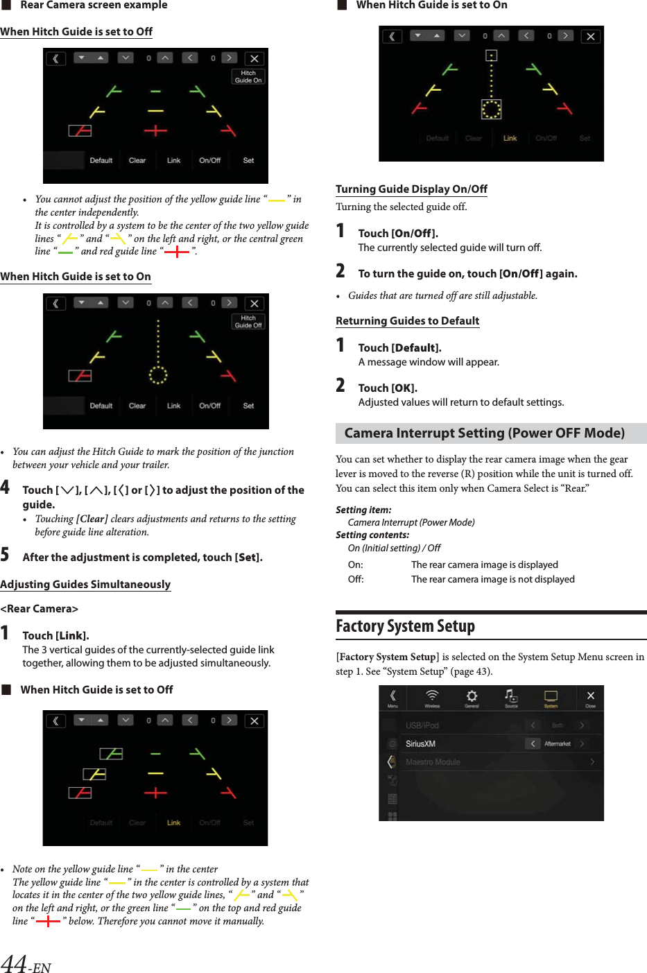 44-ENRear Camera screen exampleWhen Hitch Guide is set to Off&bull; You cannot adjust the position of the yellow guide line &ldquo; &rdquo; in the center independently.It is controlled by a system to be the center of the two yellow guide lines &ldquo; &rdquo; and &ldquo; &rdquo; on the left and right, or the central green line &ldquo; &rdquo; and red guide line &ldquo; &rdquo;.When Hitch Guide is set to On&bull; You can adjust the Hitch Guide to mark the position of the junction between your vehicle and your trailer.4To uc h  [], [], [] or [] to adjust the position of the guide.&bull; Touching [Clear] clears adjustments and returns to the setting before guide line alteration. 5After the adjustment is completed, touch [Set].Adjusting Guides Simultaneously<Rear Camera>1To uc h  [Link].The 3 vertical guides of the currently-selected guide link together, allowing them to be adjusted simultaneously.When Hitch Guide is set to Off&bull; Note on the yellow guide line &ldquo; &rdquo; in the centerThe yellow guide line &ldquo; &rdquo; in the center is controlled by a system that locates it in the center of the two yellow guide lines, &ldquo; &rdquo; and &ldquo; &rdquo; on the left and right, or the green line &ldquo; &rdquo; on the top and red guide line &ldquo; &rdquo; below. Therefore you cannot move it manually.When Hitch Guide is set to OnTurning Guide Display On/OffTurning the selected guide off.1To uc h  [On/Off].The currently selected guide will turn off.2To turn the guide on, touch [On/Off] again.&bull; Guides that are turned off are still adjustable.Returning Guides to Default1To uc h  [Default].A message window will appear.2To uc h  [OK].Adjusted values will return to default settings.You can set whether to display the rear camera image when the gear lever is moved to the reverse (R) position while the unit is turned off.You can select this item only when Camera Select is &ldquo;Rear.&rdquo;Setting item:Camera Interrupt (Power Mode)Setting contents:On (Initial setting) / OffFactory System Setup[Factory System Setup] is selected on the System Setup Menu screen in step 1. See &ldquo;System Setup&rdquo; (page 43).Camera Interrupt Setting (Power OFF Mode)On: The rear camera image is displayedOff: The rear camera image is not displayed