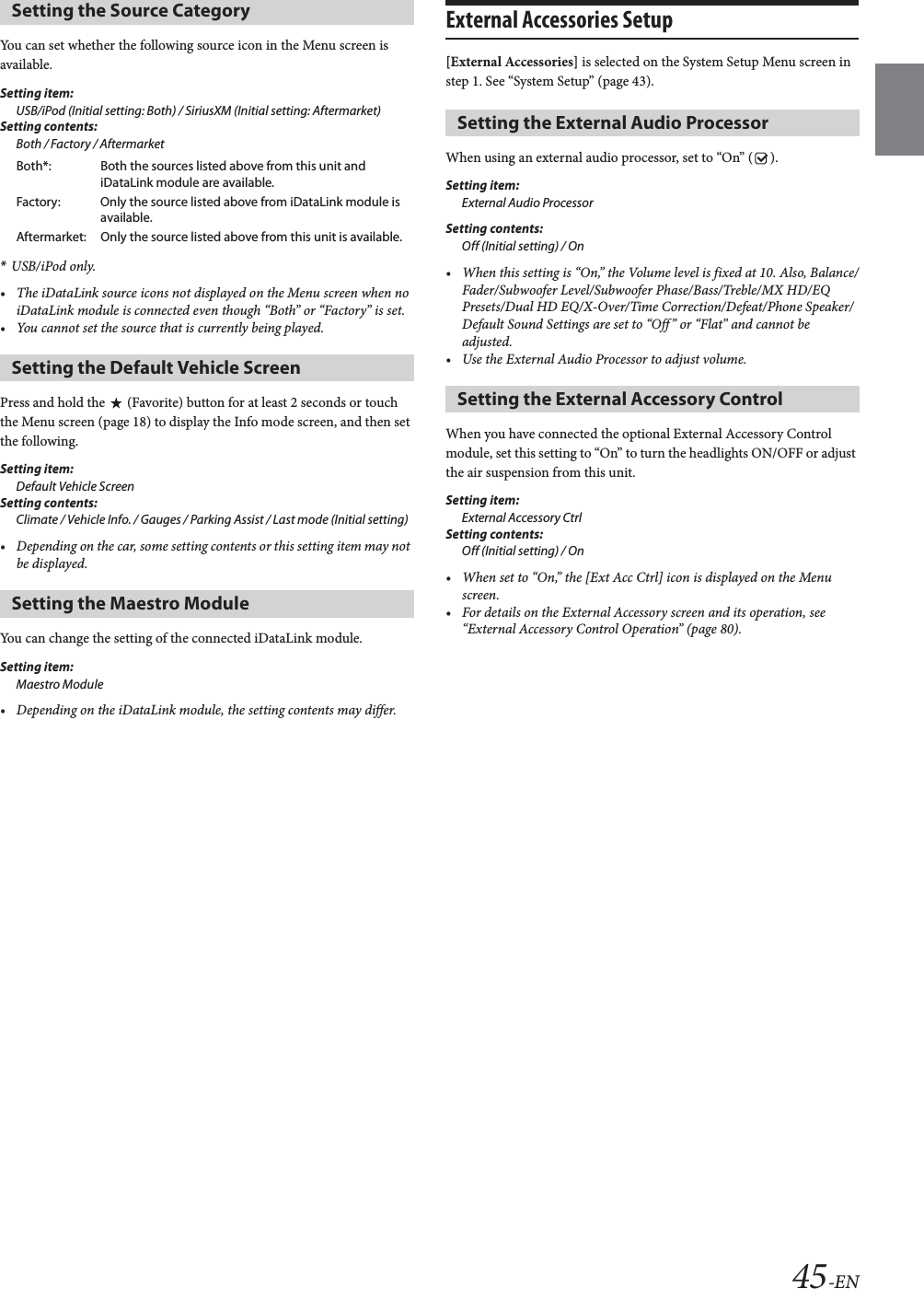45-ENYou can set whether the following source icon in the Menu screen is available.Setting item:USB/iPod (Initial setting: Both) / SiriusXM (Initial setting: Aftermarket)Setting contents:Both / Factory / Aftermarket*USB/iPod only.&bull; The iDataLink source icons not displayed on the Menu screen when no iDataLink module is connected even though &ldquo;Both&rdquo; or &ldquo;Factory&rdquo; is set.&bull; You cannot set the source that is currently being played.Press and hold the   (Favorite) button for at least 2 seconds or touch the Menu screen (page 18) to display the Info mode screen, and then set the following.Setting item:Default Vehicle ScreenSetting contents:Climate / Vehicle Info. / Gauges / Parking Assist / Last mode (Initial setting)&bull; Depending on the car, some setting contents or this setting item may not be displayed. You can change the setting of the connected iDataLink module.Setting item:Maestro Module&bull; Depending on the iDataLink module, the setting contents may differ.External Accessories Setup [External Accessories] is selected on the System Setup Menu screen in step 1. See &ldquo;System Setup&rdquo; (page 43).When using an external audio processor, set to &ldquo;On&rdquo; ( ).Setting item:External Audio ProcessorSetting contents:Off (Initial setting) / On&bull; When this setting is &ldquo;On,&rdquo; the Volume level is fixed at 10. Also, Balance/Fader/Subwoofer Level/Subwoofer Phase/Bass/Treble/MX HD/EQ Presets/Dual HD EQ/X-Over/Time Correction/Defeat/Phone Speaker/Default Sound Settings are set to &ldquo;Off&rdquo; or &ldquo;Flat&rdquo; and cannot be adjusted.&bull; Use the External Audio Processor to adjust volume.When you have connected the optional External Accessory Control module, set this setting to &ldquo;On&rdquo; to turn the headlights ON/OFF or adjust the air suspension from this unit.Setting item:External Accessory CtrlSetting contents:Off (Initial setting) / On&bull; When set to &ldquo;On,&rdquo; the [Ext Acc Ctrl] icon is displayed on the Menu screen.&bull; For details on the External Accessory screen and its operation, see &ldquo;External Accessory Control Operation&rdquo; (page 80).Setting the Source CategoryBoth*: Both the sources listed above from this unit and iDataLink module are available.Factory: Only the source listed above from iDataLink module is available.Aftermarket: Only the source listed above from this unit is available.Setting the Default Vehicle ScreenSetting the Maestro ModuleSetting the External Audio ProcessorSetting the External Accessory Control