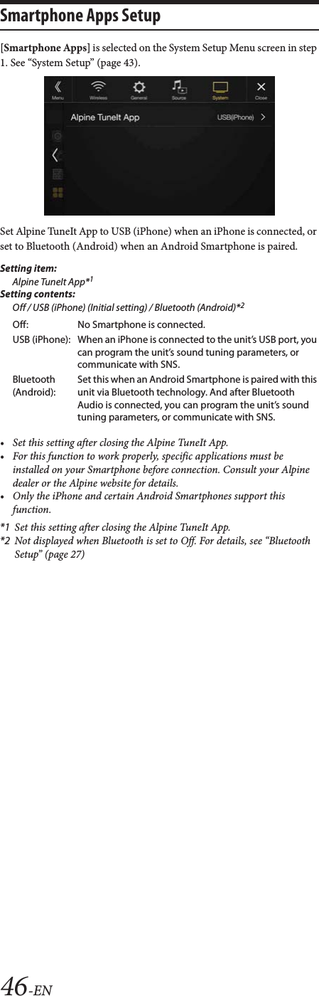46-ENSmartphone Apps Setup[Smartphone Apps] is selected on the System Setup Menu screen in step 1. See &ldquo;System Setup&rdquo; (page 43).Set Alpine TuneIt App to USB (iPhone) when an iPhone is connected, or set to Bluetooth (Android) when an Android Smartphone is paired.Setting item:Alpine TuneIt App*1Setting contents:Off / USB (iPhone) (Initial setting) / Bluetooth (Android)*2&bull; Set this setting after closing the Alpine TuneIt App.&bull; For this function to work properly, specific applications must be installed on your Smartphone before connection. Consult your Alpine dealer or the Alpine website for details.&bull; Only the iPhone and certain Android Smartphones support this function.*1 Set this setting after closing the Alpine TuneIt App.*2 Not displayed when Bluetooth is set to Off. For details, see &ldquo;Bluetooth Setup&rdquo; (page 27)Off: No Smartphone is connected.USB (iPhone): When an iPhone is connected to the unit&rsquo;s USB port, you can program the unit&rsquo;s sound tuning parameters, or communicate with SNS.Bluetooth (Android):Set this when an Android Smartphone is paired with this unit via Bluetooth technology. And after Bluetooth Audio is connected, you can program the unit&rsquo;s sound tuning parameters, or communicate with SNS.