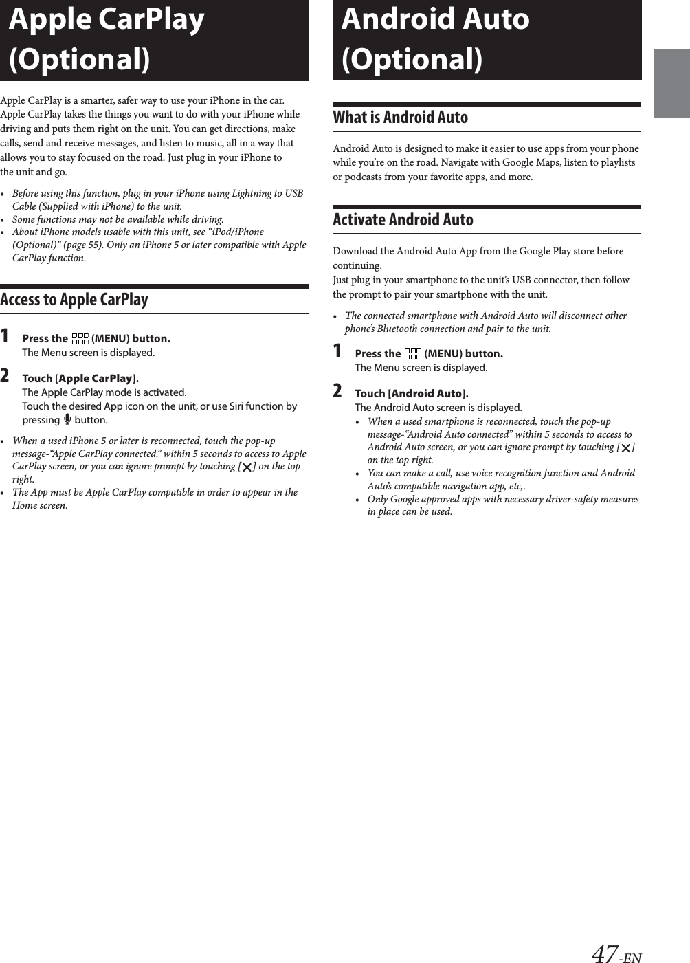 47-ENApple CarPlay is a smarter, safer way to use your iPhone in the car. Apple CarPlay takes the things you want to do with your iPhone while driving and puts them right on the unit. You can get directions, make calls, send and receive messages, and listen to music, all in a way that allows you to stay focused on the road. Just plug in your iPhone to the unit and go.&bull; Before using this function, plug in your iPhone using Lightning to USB Cable (Supplied with iPhone) to the unit.&bull; Some functions may not be available while driving.&bull; About iPhone models usable with this unit, see &ldquo;iPod/iPhone (Optional)&rdquo; (page 55). Only an iPhone 5 or later compatible with Apple CarPlay function.Access to Apple CarPlay1Press the   (MENU) button.The Menu screen is displayed.2Touch [Apple CarPlay].The Apple CarPlay mode is activated.Touch the desired App icon on the unit, or use Siri function by pressing  button.&bull; When a used iPhone 5 or later is reconnected, touch the pop-up message-&ldquo;Apple CarPlay connected.&rdquo; within 5 seconds to access to Apple CarPlay screen, or you can ignore prompt by touching [ ] on the top right.&bull; The App must be Apple CarPlay compatible in order to appear in the Home screen.What is Android AutoAndroid Auto is designed to make it easier to use apps from your phone while you&rsquo;re on the road. Navigate with Google Maps, listen to playlists or podcasts from your favorite apps, and more.Activate Android AutoDownload the Android Auto App from the Google Play store before continuing.Just plug in your smartphone to the unit&rsquo;s USB connector, then follow the prompt to pair your smartphone with the unit.&bull; The connected smartphone with Android Auto will disconnect other phone&rsquo;s Bluetooth connection and pair to the unit.1Press the   (MENU) button.The Menu screen is displayed.2Touch [Android Auto].The Android Auto screen is displayed.&bull; When a used smartphone is reconnected, touch the pop-up message-&ldquo;Android Auto connected&rdquo; within 5 seconds to access to Android Auto screen, or you can ignore prompt by touching [ ] on the top right.&bull; You can make a call, use voice recognition function and Android Auto&rsquo;s compatible navigation app, etc,.&bull; Only Google approved apps with necessary driver-safety measures in place can be used.Apple CarPlay (Optional)Android Auto (Optional)