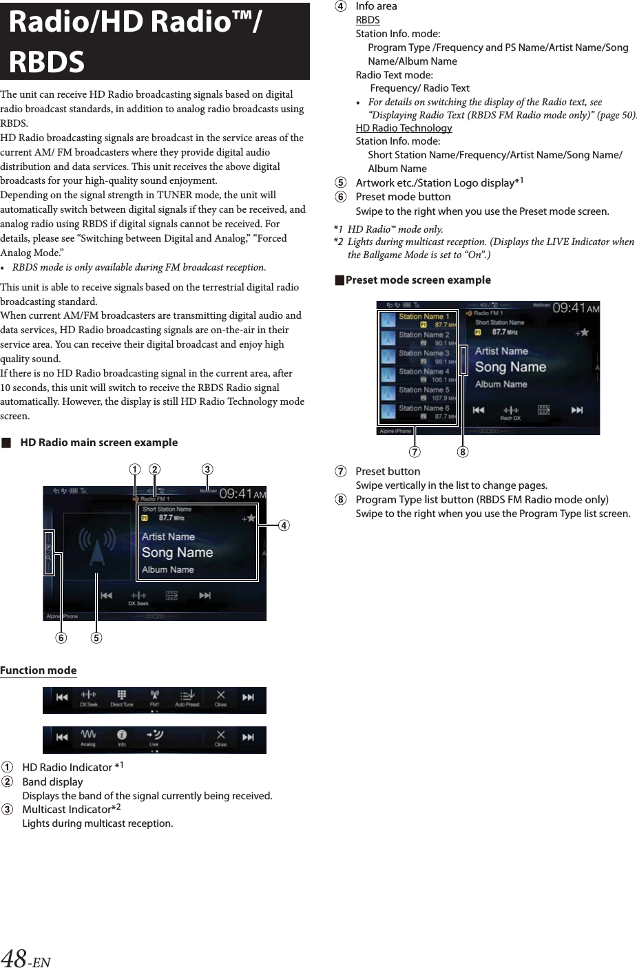48-ENThe unit can receive HD Radio broadcasting signals based on digital radio broadcast standards, in addition to analog radio broadcasts using RBDS.HD Radio broadcasting signals are broadcast in the service areas of the current AM/ FM broadcasters where they provide digital audio distribution and data services. This unit receives the above digital broadcasts for your high-quality sound enjoyment. Depending on the signal strength in TUNER mode, the unit will automatically switch between digital signals if they can be received, and analog radio using RBDS if digital signals cannot be received. For details, please see &ldquo;Switching between Digital and Analog,&rdquo; &ldquo;Forced Analog Mode.&rdquo;&bull; RBDS mode is only available during FM broadcast reception. This unit is able to receive signals based on the terrestrial digital radio broadcasting standard.When current AM/FM broadcasters are transmitting digital audio and data services, HD Radio broadcasting signals are on-the-air in their service area. You can receive their digital broadcast and enjoy high quality sound. If there is no HD Radio broadcasting signal in the current area, after 10 seconds, this unit will switch to receive the RBDS Radio signal automatically. However, the display is still HD Radio Technology mode screen.HD Radio main screen exampleFunction modeHD Radio Indicator *1Band displayDisplays the band of the signal currently being received.Multicast Indicator*2Lights during multicast reception.Info areaRBDSStation Info. mode: Program Type /Frequency and PS Name/Artist Name/Song Name/Album NameRadio Text mode:  Frequency/ Radio Text&bull; For details on switching the display of the Radio text, see &ldquo;Displaying Radio Text (RBDS FM Radio mode only)&rdquo; (page 50).HD Radio TechnologyStation Info. mode: Short Station Name/Frequency/Artist Name/Song Name/Album NameArtwork etc./Station Logo display*1Preset mode buttonSwipe to the right when you use the Preset mode screen.*1 HD Radio&trade; mode only.*2 Lights during multicast reception. (Displays the LIVE Indicator when the Ballgame Mode is set to &ldquo;On&rdquo;.)Preset mode screen examplePreset button Swipe vertically in the list to change pages.Program Type list button (RBDS FM Radio mode only)Swipe to the right when you use the Program Type list screen.Radio/HD Radio&trade;/RBDS