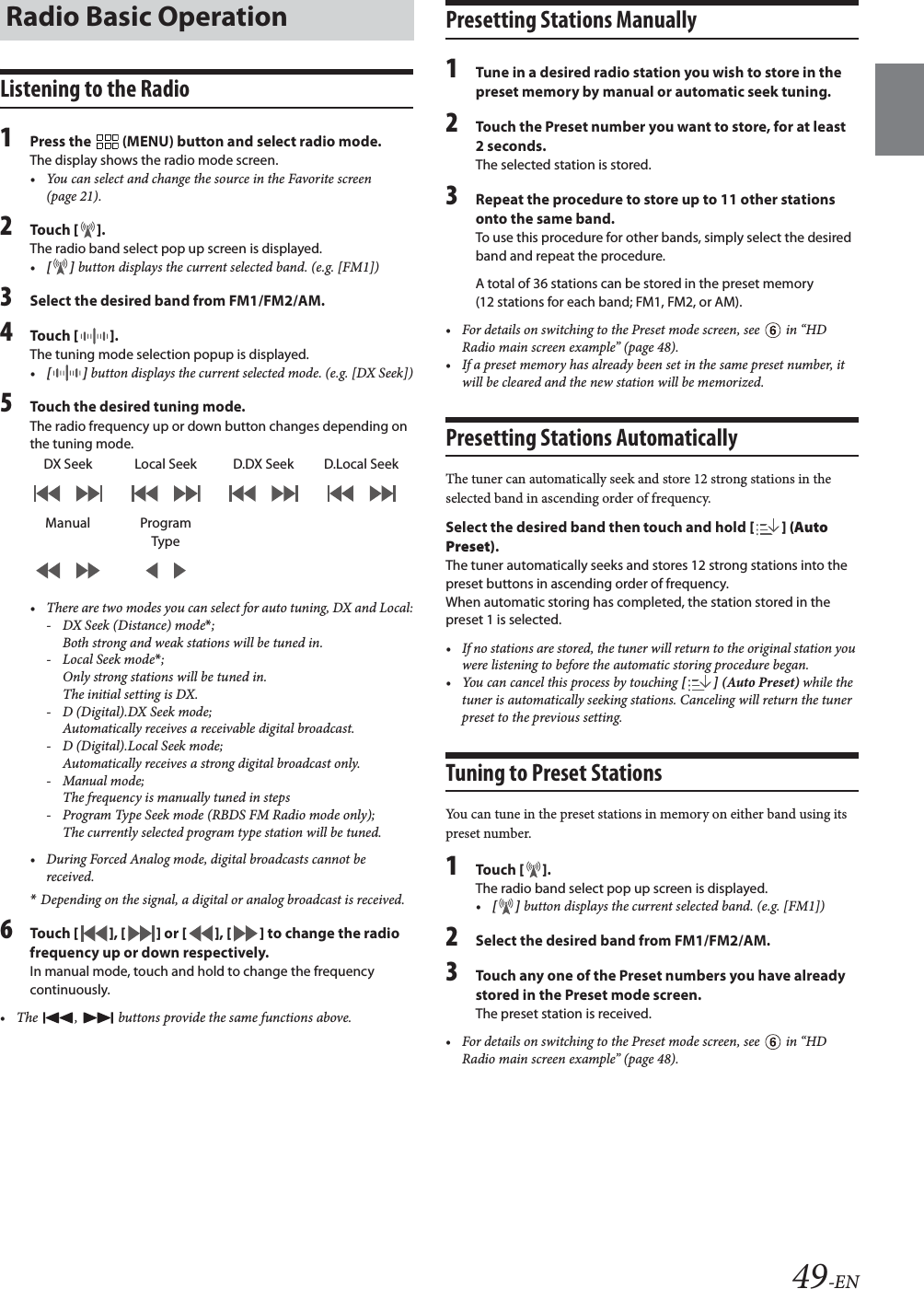 49-ENListening to the Radio1Press the   (MENU) button and select radio mode.The display shows the radio mode screen.&bull; You can select and change the source in the Favorite screen (page 21).2To uc h  [].The radio band select pop up screen is displayed.&bull;[] button displays the current selected band. (e.g. [FM1])3Select the desired band from FM1/FM2/AM.4To uc h  []. The tuning mode selection popup is displayed.&bull;[] button displays the current selected mode. (e.g. [DX Seek])5Touch the desired tuning mode.The radio frequency up or down button changes depending on the tuning mode.&bull; There are two modes you can select for auto tuning, DX and Local:- DX Seek (Distance) mode*; Both strong and weak stations will be tuned in.-Local Seek mode*; Only strong stations will be tuned in.The initial setting is DX.- D (Digital).DX Seek mode;Automatically receives a receivable digital broadcast.- D (Digital).Local Seek mode;Automatically receives a strong digital broadcast only.-Manual mode;The frequency is manually tuned in steps- Program Type Seek mode (RBDS FM Radio mode only);The currently selected program type station will be tuned.&bull; During Forced Analog mode, digital broadcasts cannot be received.*Depending on the signal, a digital or analog broadcast is received.6To uc h  [], [] or [], [] to change the radio frequency up or down respectively.In manual mode, touch and hold to change the frequency continuously.&bull; The  ,   buttons provide the same functions above.Presetting Stations Manually1Tune in a desired radio station you wish to store in the preset memory by manual or automatic seek tuning.2Touch the Preset number you want to store, for at least 2 seconds.The selected station is stored.3Repeat the procedure to store up to 11 other stations onto the same band.To use this procedure for other bands, simply select the desired band and repeat the procedure.A total of 36 stations can be stored in the preset memory (12 stations for each band; FM1, FM2, or AM).&bull; For details on switching to the Preset mode screen, see   in &ldquo;HD Radio main screen example&rdquo; (page 48).&bull; If a preset memory has already been set in the same preset number, it will be cleared and the new station will be memorized.Presetting Stations AutomaticallyThe tuner can automatically seek and store 12 strong stations in the selected band in ascending order of frequency.Select the desired band then touch and hold [] (Auto Preset).The tuner automatically seeks and stores 12 strong stations into the preset buttons in ascending order of frequency.When automatic storing has completed, the station stored in the preset 1 is selected.&bull; If no stations are stored, the tuner will return to the original station you were listening to before the automatic storing procedure began.&bull; You can cancel this process by touching [ ] (Auto Preset) while the tuner is automatically seeking stations. Canceling will return the tuner preset to the previous setting.Tuning to Preset StationsYou can tune in the preset stations in memory on either band using its preset number.1To uc h  [].The radio band select pop up screen is displayed.&bull;[] button displays the current selected band. (e.g. [FM1])2Select the desired band from FM1/FM2/AM.3Touch any one of the Preset numbers you have already stored in the Preset mode screen.The preset station is received.&bull; For details on switching to the Preset mode screen, see   in &ldquo;HD Radio main screen example&rdquo; (page 48).Radio Basic OperationDX Seek Local Seek D.DX Seek D.Local SeekManual Program Type
