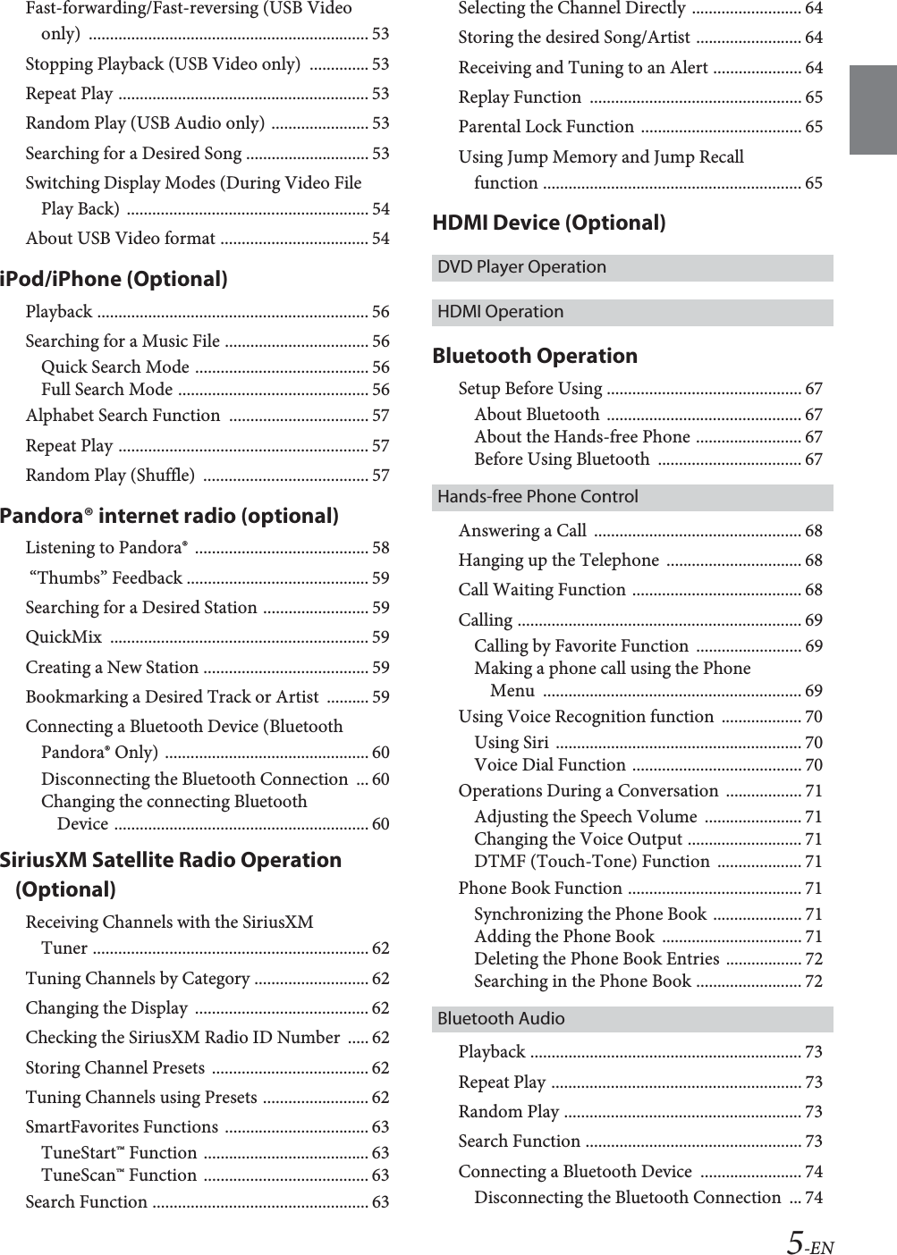 5-ENFast-forwarding/Fast-reversing (USB Video only) .................................................................. 53Stopping Playback (USB Video only)  .............. 53Repeat Play ........................................................... 53Random Play (USB Audio only) ....................... 53Searching for a Desired Song ............................. 53Switching Display Modes (During Video File Play Back) ......................................................... 54About USB Video format ................................... 54iPod/iPhone (Optional)Playback ................................................................ 56Searching for a Music File .................................. 56Quick Search Mode ......................................... 56Full Search Mode ............................................. 56Alphabet Search Function  ................................. 57Repeat Play ........................................................... 57Random Play (Shuffle)  ....................................... 57Pandora&reg; internet radio (optional)Listening to Pandora&reg;  ......................................... 58 &ldquo;Thumbs&rdquo; Feedback ........................................... 59Searching for a Desired Station ......................... 59QuickMix ............................................................. 59Creating a New Station ....................................... 59Bookmarking a Desired Track or Artist  .......... 59Connecting a Bluetooth Device (Bluetooth Pandora&reg; Only) ................................................ 60Disconnecting the Bluetooth Connection  ... 60Changing the connecting Bluetooth Device ............................................................ 60SiriusXM Satellite Radio Operation (Optional)Receiving Channels with the SiriusXM Tuner ................................................................. 62Tuning Channels by Category ........................... 62Changing the Display  ......................................... 62Checking the SiriusXM Radio ID Number  ..... 62Storing Channel Presets  ..................................... 62Tuning Channels using Presets ......................... 62SmartFavorites Functions .................................. 63TuneStart&trade; Function ....................................... 63TuneScan&trade; Function ....................................... 63Search Function ................................................... 63Selecting the Channel Directly .......................... 64Storing the desired Song/Artist ......................... 64Receiving and Tuning to an Alert ..................... 64Replay Function  .................................................. 65Parental Lock Function ...................................... 65Using Jump Memory and Jump Recall function ............................................................. 65HDMI Device (Optional)DVD Player OperationHDMI OperationBluetooth OperationSetup Before Using .............................................. 67About Bluetooth .............................................. 67About the Hands-free Phone ......................... 67Before Using Bluetooth  .................................. 67Hands-free Phone ControlAnswering a Call  ................................................. 68Hanging up the Telephone  ................................ 68Call Waiting Function ........................................ 68Calling ................................................................... 69Calling by Favorite Function  ......................... 69Making a phone call using the Phone Menu ............................................................. 69Using Voice Recognition function  ................... 70Using Siri  .......................................................... 70Voice Dial Function ........................................ 70Operations During a Conversation  .................. 71Adjusting the Speech Volume  ....................... 71Changing the Voice Output ........................... 71DTMF (Touch-Tone) Function  .................... 71Phone Book Function ......................................... 71Synchronizing the Phone Book ..................... 71Adding the Phone Book  ................................. 71Deleting the Phone Book Entries .................. 72Searching in the Phone Book ......................... 72Bluetooth AudioPlayback ................................................................ 73Repeat Play ........................................................... 73Random Play ........................................................ 73Search Function ................................................... 73Connecting a Bluetooth Device  ........................ 74Disconnecting the Bluetooth Connection  ... 74