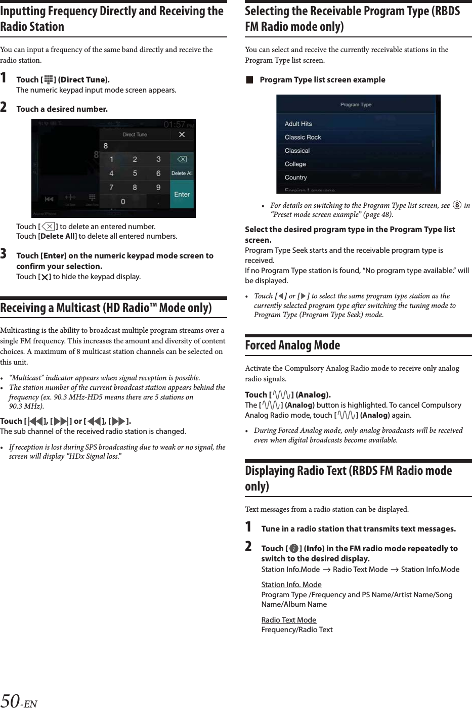 50-ENInputting Frequency Directly and Receiving the Radio StationYou can input a frequency of the same band directly and receive the radio station.1To uc h  [] (Direct Tune).The numeric keypad input mode screen appears.2Touch a desired number.Touch [] to delete an entered number.Touch [Delete All] to delete all entered numbers.3To uc h  [Enter] on the numeric keypad mode screen to confirm your selection.Touch [] to hide the keypad display.Receiving a Multicast (HD Radio&trade; Mode only)Multicasting is the ability to broadcast multiple program streams over a single FM frequency. This increases the amount and diversity of content choices. A maximum of 8 multicast station channels can be selected on this unit.&bull; &ldquo;Multicast&rdquo; indicator appears when signal reception is possible.&bull; The station number of the current broadcast station appears behind the frequency (ex. 90.3 MHz-HD5 means there are 5 stations on 90.3 MHz).To uc h  [], [] or [], [].The sub channel of the received radio station is changed.&bull; If reception is lost during SPS broadcasting due to weak or no signal, the screen will display &ldquo;HDx Signal loss.&rdquo;Selecting the Receivable Program Type (RBDS FM Radio mode only)You can select and receive the currently receivable stations in the Program Type list screen.Program Type list screen example&bull; For details on switching to the Program Type list screen, see   in &ldquo;Preset mode screen example&rdquo; (page 48).Select the desired program type in the Program Type list screen.Program Type Seek starts and the receivable program type is received.If no Program Type station is found, &ldquo;No program type available.&rdquo; will be displayed.&bull;Touch [] or [] to select the same program type station as the currently selected program type after switching the tuning mode to Program Type (Program Type Seek) mode.Forced Analog ModeActivate the Compulsory Analog Radio mode to receive only analog radio signals.To uc h  [] (Analog).The [] (Analog) button is highlighted. To cancel Compulsory Analog Radio mode, touch [] (Analog) again.&bull; During Forced Analog mode, only analog broadcasts will be received even when digital broadcasts become available.Displaying Radio Text (RBDS FM Radio mode only)Text messages from a radio station can be displayed.1Tune in a radio station that transmits text messages.2To uc h  [] (Info) in the FM radio mode repeatedly to switch to the desired display.Station Info.Mode   Radio Text Mode   Station Info.ModeStation Info. ModeProgram Type /Frequency and PS Name/Artist Name/Song Name/Album NameRadio Text ModeFrequency/Radio Text