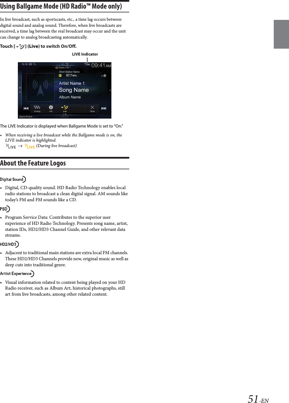 51-ENUsing Ballgame Mode (HD Radio&trade; Mode only)In live broadcast, such as sportscasts, etc., a time lag occurs between digital sound and analog sound. Therefore, when live broadcasts are received, a time lag between the real broadcast may occur and the unit can change to analog broadcasting automatically.To uc h  [] (Live) to switch On/Off.The LIVE Indicator is displayed when Ballgame Mode is set to &ldquo;On.&rdquo;&bull; When receiving a live broadcast while the Ballgame mode is on, the LIVE indicator is highlighted.     (During live broadcast)About the Feature Logos&bull; Digital, CD-quality sound. HD Radio Technology enables local radio stations to broadcast a clean digital signal. AM sounds like today&rsquo;s FM and FM sounds like a CD.&bull; Program Service Data: Contributes to the superior user experience of HD Radio Technology. Presents song name, artist, station IDs, HD2/HD3 Channel Guide, and other relevant data streams.&bull; Adjacent to traditional main stations are extra local FM channels. These HD2/HD3 Channels provide new, original music as well as deep cuts into traditional genre.&bull; Visual information related to content being played on your HD Radio receiver, such as Album Art, historical photographs, still art from live broadcasts, among other related content.LIVE Indicator