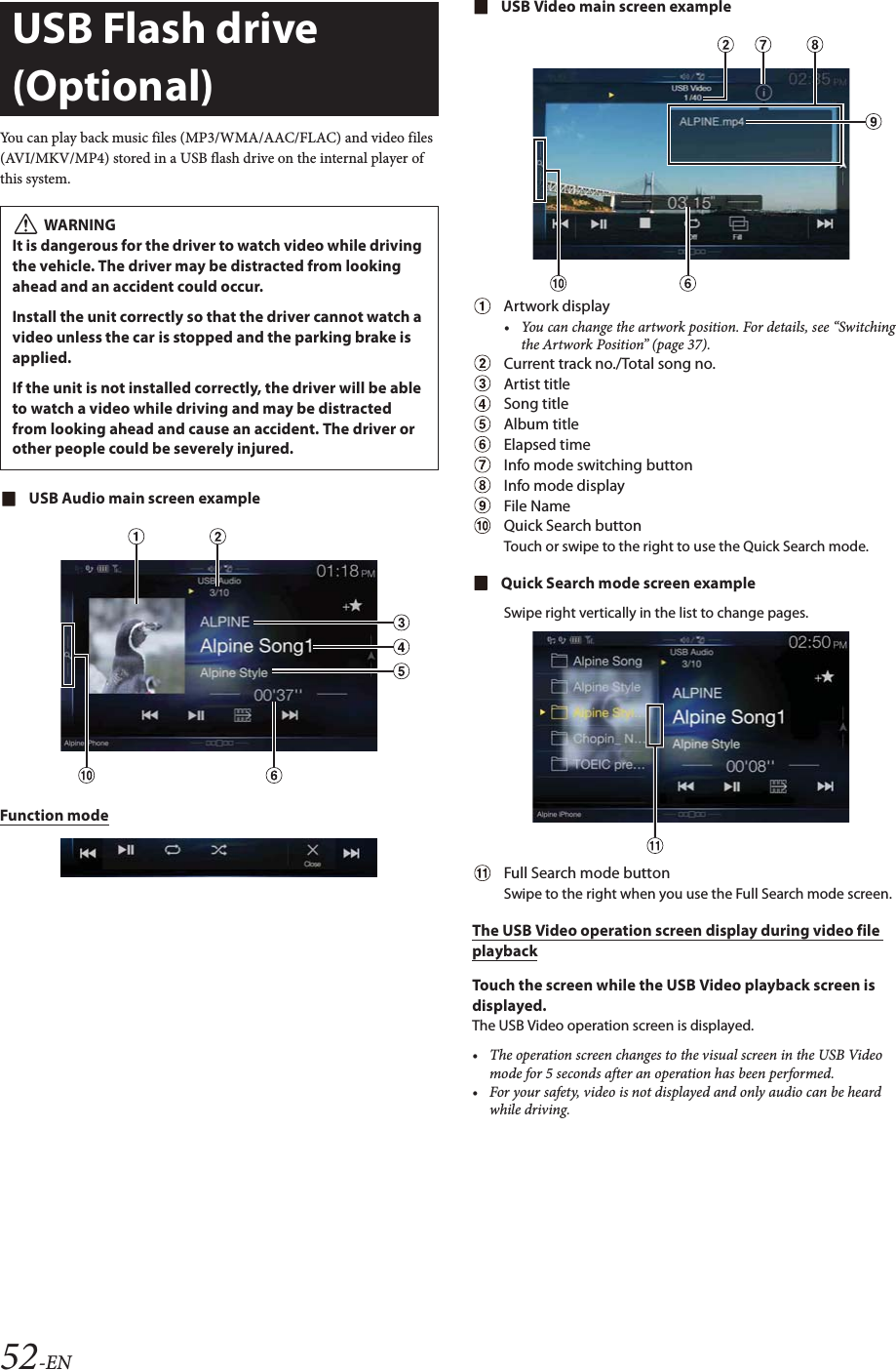 52-ENYou can play back music files (MP3/WMA/AAC/FLAC) and video files (AVI/MKV/MP4) stored in a USB flash drive on the internal player of this system.USB Audio main screen exampleFunction modeUSB Video main screen exampleArtwork display&bull; You can change the artwork position. For details, see &ldquo;Switching the Artwork Position&rdquo; (page 37).Current track no./Total song no.Artist titleSong titleAlbum titleElapsed timeInfo mode switching buttonInfo mode displayFile NameQuick Search buttonTouch or swipe to the right to use the Quick Search mode.Quick Search mode screen exampleSwipe right vertically in the list to change pages.Full Search mode buttonSwipe to the right when you use the Full Search mode screen.The USB Video operation screen display during video file playbackTouch the screen while the USB Video playback screen is displayed.The USB Video operation screen is displayed.&bull; The operation screen changes to the visual screen in the USB Video mode for 5 seconds after an operation has been performed.&bull; For your safety, video is not displayed and only audio can be heard while driving.USB Flash drive (Optional) WARNINGIt is dangerous for the driver to watch video while driving the vehicle. The driver may be distracted from looking ahead and an accident could occur.Install the unit correctly so that the driver cannot watch a video unless the car is stopped and the parking brake is applied.If the unit is not installed correctly, the driver will be able to watch a video while driving and may be distracted from looking ahead and cause an accident. The driver or other people could be severely injured.