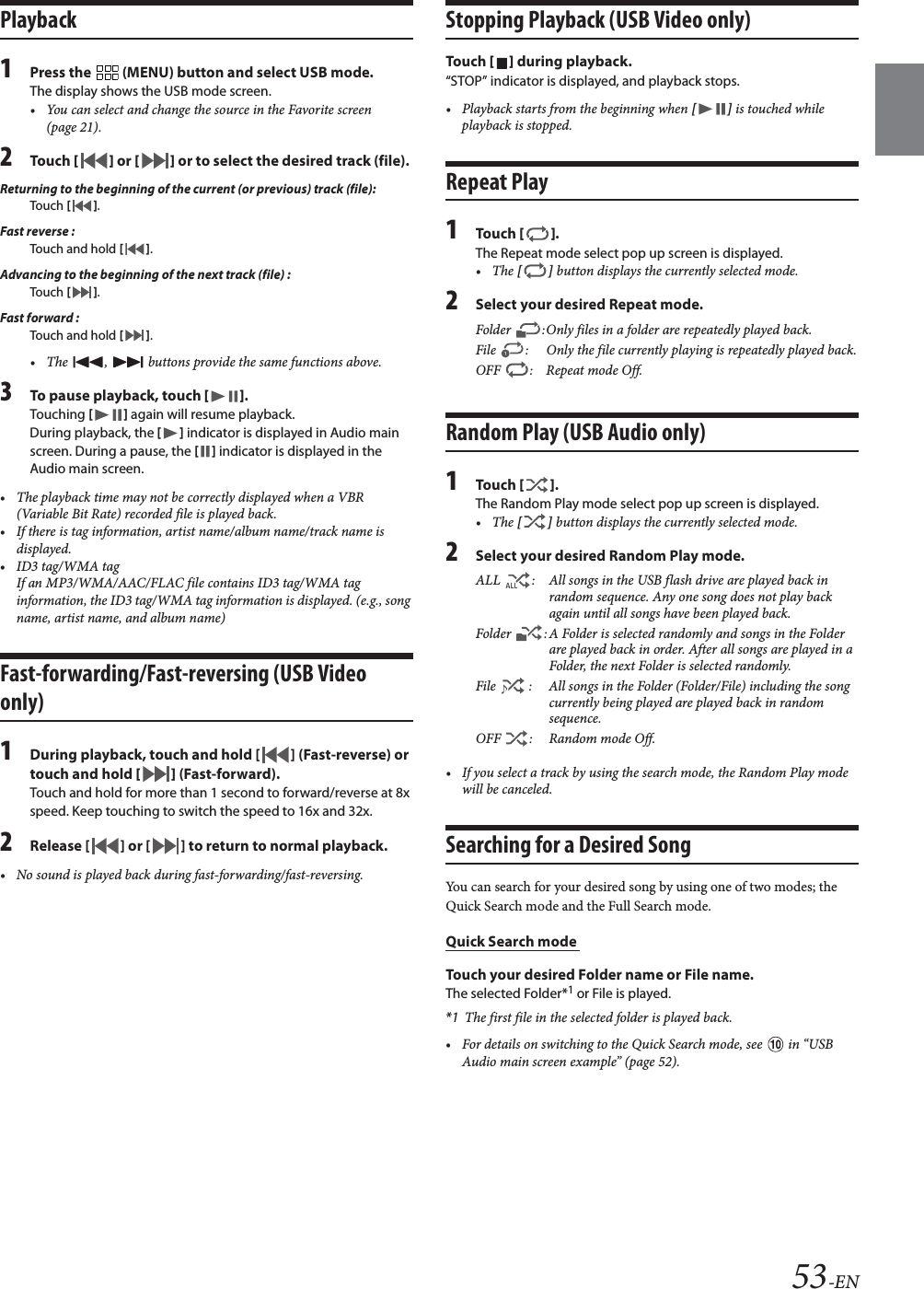 53-ENPlayback1Press the   (MENU) button and select USB mode.The display shows the USB mode screen.&bull; You can select and change the source in the Favorite screen (page 21).2To uc h  [] or [] or to select the desired track (file).Returning to the beginning of the current (or previous) track (file):Touch  [].Fast reverse :Touch and hold [].Advancing to the beginning of the next track (file) :Touch  [].Fast forward :Touch and hold [].&bull; The  ,   buttons provide the same functions above.3To pause playback, touch [].Touching [] again will resume playback.During playback, the [] indicator is displayed in Audio main screen. During a pause, the [] indicator is displayed in the Audio main screen.&bull; The playback time may not be correctly displayed when a VBR (Variable Bit Rate) recorded file is played back.&bull; If there is tag information, artist name/album name/track name is displayed.&bull; ID3 tag/WMA tagIf an MP3/WMA/AAC/FLAC file contains ID3 tag/WMA tag information, the ID3 tag/WMA tag information is displayed. (e.g., song name, artist name, and album name)Fast-forwarding/Fast-reversing (USB Video only)1During playback, touch and hold [ ] (Fast-reverse) or touch and hold [] (Fast-forward).Touch and hold for more than 1 second to forward/reverse at 8x speed. Keep touching to switch the speed to 16x and 32x.2Release [ ] or [ ] to return to normal playback.&bull; No sound is played back during fast-forwarding/fast-reversing.Stopping Playback (USB Video only)To uc h  [] during playback.&ldquo;STOP&rdquo; indicator is displayed, and playback stops.&bull; Playback starts from the beginning when [] is touched while playback is stopped.Repeat Play1To uc h  [].The Repeat mode select pop up screen is displayed.&bull;The [] button displays the currently selected mode.2Select your desired Repeat mode.Random Play (USB Audio only)1To uc h  [].The Random Play mode select pop up screen is displayed.&bull;The [] button displays the currently selected mode.2Select your desired Random Play mode.&bull; If you select a track by using the search mode, the Random Play mode will be canceled.Searching for a Desired SongYou can search for your desired song by using one of two modes; the Quick Search mode and the Full Search mode.Quick Search mode Touch your desired Folder name or File name.The selected Folder*1 or File is played.*1 The first file in the selected folder is played back.&bull; For details on switching to the Quick Search mode, see   in &ldquo;USB Audio main screen example&rdquo; (page 52).Folder  :Only files in a folder are repeatedly played back.File  : Only the file currently playing is repeatedly played back.OFF : Repeat mode Off.ALL  : All songs in the USB flash drive are played back in random sequence. Any one song does not play back again until all songs have been played back.Folder  : A Folder is selected randomly and songs in the Folder are played back in order. After all songs are played in a Folder, the next Folder is selected randomly.File  : All songs in the Folder (Folder/File) including the song currently being played are played back in random sequence.OFF  : Random mode Off.