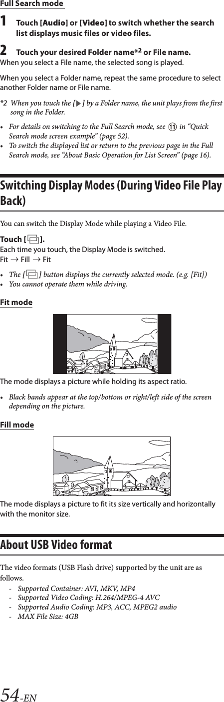54-ENFull Search mode 1To uc h  [Audio] or [Video] to switch whether the search list displays music files or video files.2Touch your desired Folder name*2 or File name.When you select a File name, the selected song is played.When you select a Folder name, repeat the same procedure to select another Folder name or File name.*2 When you touch the [] by a Folder name, the unit plays from the first song in the Folder.&bull; For details on switching to the Full Search mode, see   in &ldquo;Quick Search mode screen example&rdquo; (page 52).&bull; To switch the displayed list or return to the previous page in the Full Search mode, see &ldquo;About Basic Operation for List Screen&rdquo; (page 16).Switching Display Modes (During Video File Play Back)You can switch the Display Mode while playing a Video File.To uc h  [].Each time you touch, the Display Mode is switched.Fit  Fill  Fit&bull;The [] button displays the currently selected mode. (e.g. [Fit])&bull; You cannot operate them while driving.Fit modeThe mode displays a picture while holding its aspect ratio.&bull; Black bands appear at the top/bottom or right/left side of the screen depending on the picture.Fill modeThe mode displays a picture to fit its size vertically and horizontally with the monitor size.About USB Video formatThe video formats (USB Flash drive) supported by the unit are as follows.- Supported Container: AVI, MKV, MP4- Supported Video Coding: H.264/MPEG-4 AVC- Supported Audio Coding: MP3, ACC, MPEG2 audio- MAX File Size: 4GB