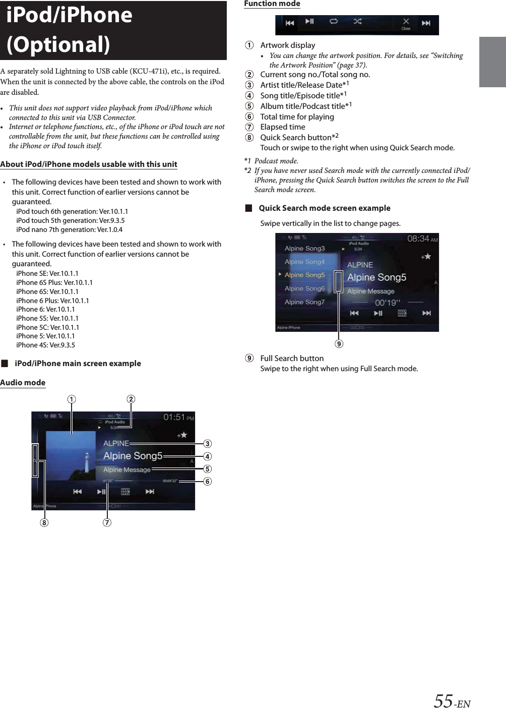 55-ENA separately sold Lightning to USB cable (KCU-471i), etc., is required.When the unit is connected by the above cable, the controls on the iPod are disabled.&bull; This unit does not support video playback from iPod/iPhone which connected to this unit via USB Connector.&bull; Internet or telephone functions, etc., of the iPhone or iPod touch are not controllable from the unit, but these functions can be controlled using the iPhone or iPod touch itself.About iPod/iPhone models usable with this unit&bull; The following devices have been tested and shown to work with this unit. Correct function of earlier versions cannot be guaranteed.iPod touch 6th generation: Ver.10.1.1iPod touch 5th generation: Ver.9.3.5iPod nano 7th generation: Ver.1.0.4&bull; The following devices have been tested and shown to work with this unit. Correct function of earlier versions cannot be guaranteed.iPhone SE: Ver.10.1.1iPhone 6S Plus: Ver.10.1.1iPhone 6S: Ver.10.1.1iPhone 6 Plus: Ver.10.1.1iPhone 6: Ver.10.1.1iPhone 5S: Ver.10.1.1iPhone 5C: Ver.10.1.1iPhone 5: Ver.10.1.1iPhone 4S: Ver.9.3.5iPod/iPhone main screen exampleAudio modeFunction modeArtwork display&bull; You can change the artwork position. For details, see &ldquo;Switching the Artwork Position&rdquo; (page 37).Current song no./Total song no.Artist title/Release Date*1Song title/Episode title*1Album title/Podcast title*1Total time for playingElapsed timeQuick Search button*2Touch or swipe to the right when using Quick Search mode.*1 Podcast mode.*2 If you have never used Search mode with the currently connected iPod/iPhone, pressing the Quick Search button switches the screen to the Full Search mode screen.Quick Search mode screen exampleSwipe vertically in the list to change pages.Full Search buttonSwipe to the right when using Full Search mode.iPod/iPhone (Optional)
