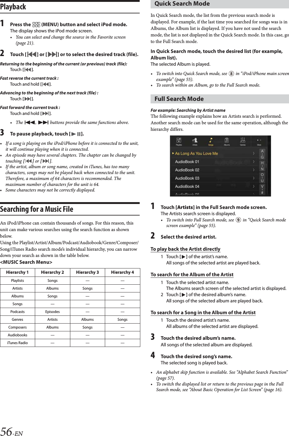 56-ENPlayback1Press the   (MENU) button and select iPod mode.The display shows the iPod mode screen.&bull; You can select and change the source in the Favorite screen (page 21).2To uc h  [] or [] or to select the desired track (file).Returning to the beginning of the current (or previous) track (file):Touch  [].Fast reverse the current track :Touch and hold [].Advancing to the beginning of the next track (file) :Touch  [].Fast forward the current track :Touch and hold [].&bull; The  ,   buttons provide the same functions above.3To pause playback, touch [].&bull; If a song is playing on the iPod/iPhone before it is connected to the unit, it will continue playing when it is connected.&bull; An episode may have several chapters. The chapter can be changed by touching [] or [].&bull; If the artist, album or song name, created in iTunes, has too many characters, songs may not be played back when connected to the unit. Therefore, a maximum of 64 characters is recommended. The maximum number of characters for the unit is 64.&bull; Some characters may not be correctly displayed. Searching for a Music FileAn iPod/iPhone can contain thousands of songs. For this reason, this unit can make various searches using the search function as shown below.Using the Playlist/Artist/Album/Podcast/Audiobook/Genre/Composer/ Song/iTunes Radio search mode&rsquo;s individual hierarchy, you can narrow down your search as shown in the table below.<MUSIC Search Menu>In Quick Search mode, the list from the previous search mode is displayed. For example, if the last time you searched for songs was is in Albums, the Album list is displayed. If you have not used the search mode, the list is not displayed in the Quick Search mode. In this case, go to the Full Search mode.In Quick Search mode, touch the desired list (for example, Album list).The selected Album is played.&bull; To switch into Quick Search mode, see   in &ldquo;iPod/iPhone main screen example&rdquo; (page 55).&bull; To search within an Album, go to the Full Search mode.For example: Searching by Artist nameThe following example explains how an Artists search is performed. Another search mode can be used for the same operation, although the hierarchy differs.1To uc h  [Artists] in the Full Search mode screen.The Artists search screen is displayed.&bull; To switch into Full Search mode, see   in &ldquo;Quick Search mode screen example&rdquo; (page 55).2Select the desired artist.To play back the Artist directly1Touch [] of the artist&rsquo;s name.All songs of the selected artist are played back.To search for the Album of the Artist1 Touch the selected artist name.The Albums search screen of the selected artist is displayed.2Touch [] of the desired album&rsquo;s name.All songs of the selected album are played back.To search for a Song in the Album of the Artist1 Touch the desired artist&rsquo;s name.All albums of the selected artist are displayed.3Touch the desired album&rsquo;s name.All songs of the selected album are displayed.4Touch the desired song&rsquo;s name.The selected song is played back.&bull; An alphabet skip function is available. See &ldquo;Alphabet Search Function&rdquo; (page 57).&bull; To switch the displayed list or return to the previous page in the Full Search mode, see &ldquo;About Basic Operation for List Screen&rdquo; (page 16).Hierarchy 1 Hierarchy 2 Hierarchy 3 Hierarchy 4Playlists Songs &mdash; &mdash;Artists Albums Songs &mdash;Albums Songs &mdash; &mdash;Songs&mdash;&mdash;&mdash;Podcasts Episodes &mdash; &mdash;Genres Artists Albums SongsComposers Albums Songs &mdash;Audiobooks &mdash; &mdash; &mdash;iTunes Radio&mdash;&mdash;&mdash;Quick Search Mode Full Search Mode