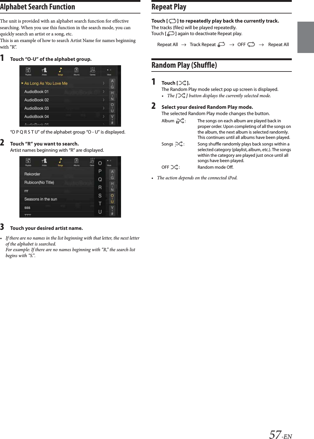 57-ENAlphabet Search Function The unit is provided with an alphabet search function for effective searching. When you use this function in the search mode, you can quickly search an artist or a song, etc. This is an example of how to search Artist Name for names beginning with &ldquo;R&rdquo;.1Touch &ldquo;O-U&rdquo; of the alphabet group.&ldquo;O P Q R S T U&rdquo; of the alphabet group &ldquo;O - U&rdquo; is displayed.2Touch &ldquo;R&rdquo; you want to search.Artist names beginning with &ldquo;R&rdquo; are displayed.3Touch your desired artist name.&bull; If there are no names in the list beginning with that letter, the next letter of the alphabet is searched.For example: If there are no names beginning with &ldquo;R,&rdquo; the search list begins with &ldquo;S.&rdquo;.Repeat PlayTo uc h  [] to repeatedly play back the currently track.The tracks (files) will be played repeatedly.Touch [] again to deactivate Repeat play.Random Play (Shuffle)1To uc h  [].The Random Play mode select pop up screen is displayed.&bull;The [] button displays the currently selected mode.2Select your desired Random Play mode.The selected Random Play mode changes the button.&bull; The action depends on the connected iPod.Repeat All Track Repeat  OFF  Repeat AllAlbum  : The songs on each album are played back in proper order. Upon completing of all the songs on the album, the next album is selected randomly. This continues until all albums have been played.Songs  : Song shuffle randomly plays back songs within a selected category (playlist, album, etc.). The songs within the category are played just once until all songs have been played.OFF  : Random mode Off.