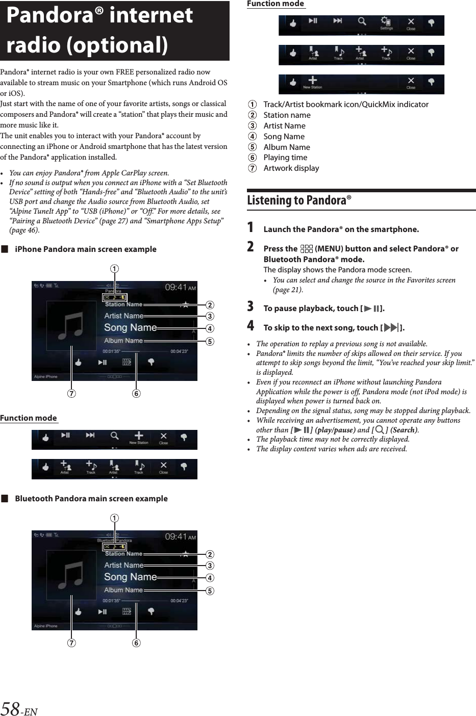 58-ENPandora&reg; internet radio is your own FREE personalized radio now available to stream music on your Smartphone (which runs Android OS or iOS).Just start with the name of one of your favorite artists, songs or classical composers and Pandora&reg; will create a &ldquo;station&rdquo; that plays their music and more music like it.The unit enables you to interact with your Pandora&reg; account by connecting an iPhone or Android smartphone that has the latest version of the Pandora&reg; application installed.&bull; You can enjoy Pandora&reg; from Apple CarPlay screen.&bull; If no sound is output when you connect an iPhone with a &ldquo;Set Bluetooth Device&rdquo; setting of both &ldquo;Hands-free&rdquo; and &ldquo;Bluetooth Audio&rdquo; to the unit&rsquo;s USB port and change the Audio source from Bluetooth Audio, set &ldquo;Alpine TuneIt App&rdquo; to &ldquo;USB (iPhone)&rdquo; or &ldquo;Off.&rdquo; For more details, see &ldquo;Pairing a Bluetooth Device&rdquo; (page 27) and &ldquo;Smartphone Apps Setup&rdquo; (page 46).iPhone Pandora main screen exampleFunction mode Bluetooth Pandora main screen exampleFunction mode Track/Artist bookmark icon/QuickMix indicatorStation nameArtist NameSong NameAlbum NamePlaying timeArtwork displayListening to Pandora&reg;1Launch the Pandora&reg; on the smartphone.2Press the   (MENU) button and select Pandora&reg; or Bluetooth Pandora&reg; mode.The display shows the Pandora mode screen.&bull; You can select and change the source in the Favorites screen (page 21).3To pause playback, touch [].4To skip to the next song, touch [].&bull; The operation to replay a previous song is not available.&bull; Pandora&reg; limits the number of skips allowed on their service. If you attempt to skip songs beyond the limit, &ldquo;You&rsquo;ve reached your skip limit.&rdquo; is displayed.&bull; Even if you reconnect an iPhone without launching Pandora Application while the power is off, Pandora mode (not iPod mode) is displayed when power is turned back on.&bull; Depending on the signal status, song may be stopped during playback.&bull; While receiving an advertisement, you cannot operate any buttons other than [] (play/pause) and [ ] (Search).&bull; The playback time may not be correctly displayed.&bull; The display content varies when ads are received.Pandora&reg; internet radio (optional) 