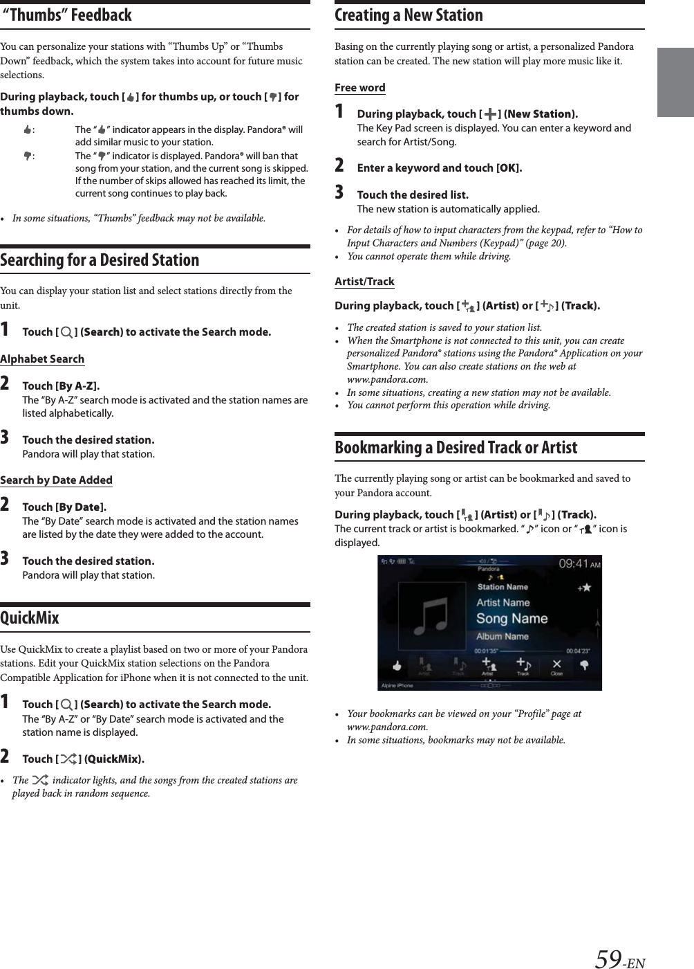 59-EN &ldquo;Thumbs&rdquo; FeedbackYou can personalize your stations with &ldquo;Thumbs Up&rdquo; or &ldquo;Thumbs Down&rdquo; feedback, which the system takes into account for future music selections.During playback, touch [] for thumbs up, or touch [] for thumbs down.&bull; In some situations, &ldquo;Thumbs&rdquo; feedback may not be available.Searching for a Desired StationYou can display your station list and select stations directly from the unit.1To uc h  [] (Search) to activate the Search mode.Alphabet Search2To uc h  [By A-Z].The &ldquo;By A-Z&rdquo; search mode is activated and the station names are listed alphabetically.3Touch the desired station.Pandora will play that station.Search by Date Added2To uc h  [By Date].The &ldquo;By Date&rdquo; search mode is activated and the station names are listed by the date they were added to the account.3Touch the desired station.Pandora will play that station.QuickMixUse QuickMix to create a playlist based on two or more of your Pandora stations. Edit your QuickMix station selections on the Pandora Compatible Application for iPhone when it is not connected to the unit.1To uc h  [] (Search) to activate the Search mode.The &ldquo;By A-Z&rdquo; or &ldquo;By Date&rdquo; search mode is activated and the station name is displayed.2To uc h  [] (QuickMix).&bull; The   indicator lights, and the songs from the created stations are played back in random sequence.Creating a New StationBasing on the currently playing song or artist, a personalized Pandora station can be created. The new station will play more music like it.Free word1During playback, touch [] (New Station).The Key Pad screen is displayed. You can enter a keyword and search for Artist/Song.2Enter a keyword and touch [OK].3Touch the desired list.The new station is automatically applied.&bull; For details of how to input characters from the keypad, refer to &ldquo;How to Input Characters and Numbers (Keypad)&rdquo; (page 20).&bull; You cannot operate them while driving.Artist/TrackDuring playback, touch [] (Artist) or [] (Track).&bull; The created station is saved to your station list.&bull; When the Smartphone is not connected to this unit, you can create personalized Pandora&reg; stations using the Pandora&reg; Application on your Smartphone. You can also create stations on the web at www.pandora.com.&bull; In some situations, creating a new station may not be available. &bull; You cannot perform this operation while driving.Bookmarking a Desired Track or ArtistThe currently playing song or artist can be bookmarked and saved to your Pandora account.During playback, touch [] (Artist) or [] (Track).The current track or artist is bookmarked. &ldquo; &rdquo; icon or &ldquo; &rdquo; icon is displayed.&bull; Your bookmarks can be viewed on your &ldquo;Profile&rdquo; page at www.pandora.com.&bull; In some situations, bookmarks may not be available. : The &ldquo; &rdquo; indicator appears in the display. Pandora&reg; will add similar music to your station.: The &ldquo; &rdquo; indicator is displayed. Pandora&reg; will ban that song from your station, and the current song is skipped. If the number of skips allowed has reached its limit, the current song continues to play back.