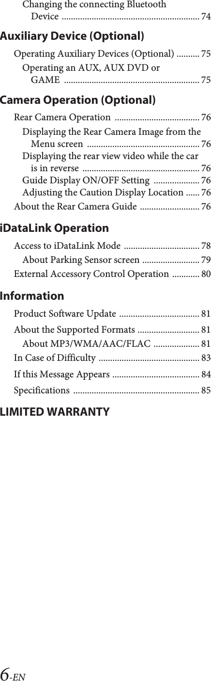 6-ENChanging the connecting Bluetooth Device ............................................................ 74Auxiliary Device (Optional)Operating Auxiliary Devices (Optional) .......... 75Operating an AUX, AUX DVD or GAME ........................................................... 75Camera Operation (Optional)Rear Camera Operation  ..................................... 76Displaying the Rear Camera Image from the Menu screen  ................................................. 76Displaying the rear view video while the car is in reverse  ................................................... 76Guide Display ON/OFF Setting  .................... 76Adjusting the Caution Display Location ...... 76About the Rear Camera Guide .......................... 76iDataLink OperationAccess to iDataLink Mode ................................. 78About Parking Sensor screen ......................... 79External Accessory Control Operation ............ 80InformationProduct Software Update ................................... 81About the Supported Formats ........................... 81About MP3/WMA/AAC/FLAC .................... 81In Case of Difficulty ............................................ 83If this Message Appears ...................................... 84Specifications ....................................................... 85LIMITED WARRANTY