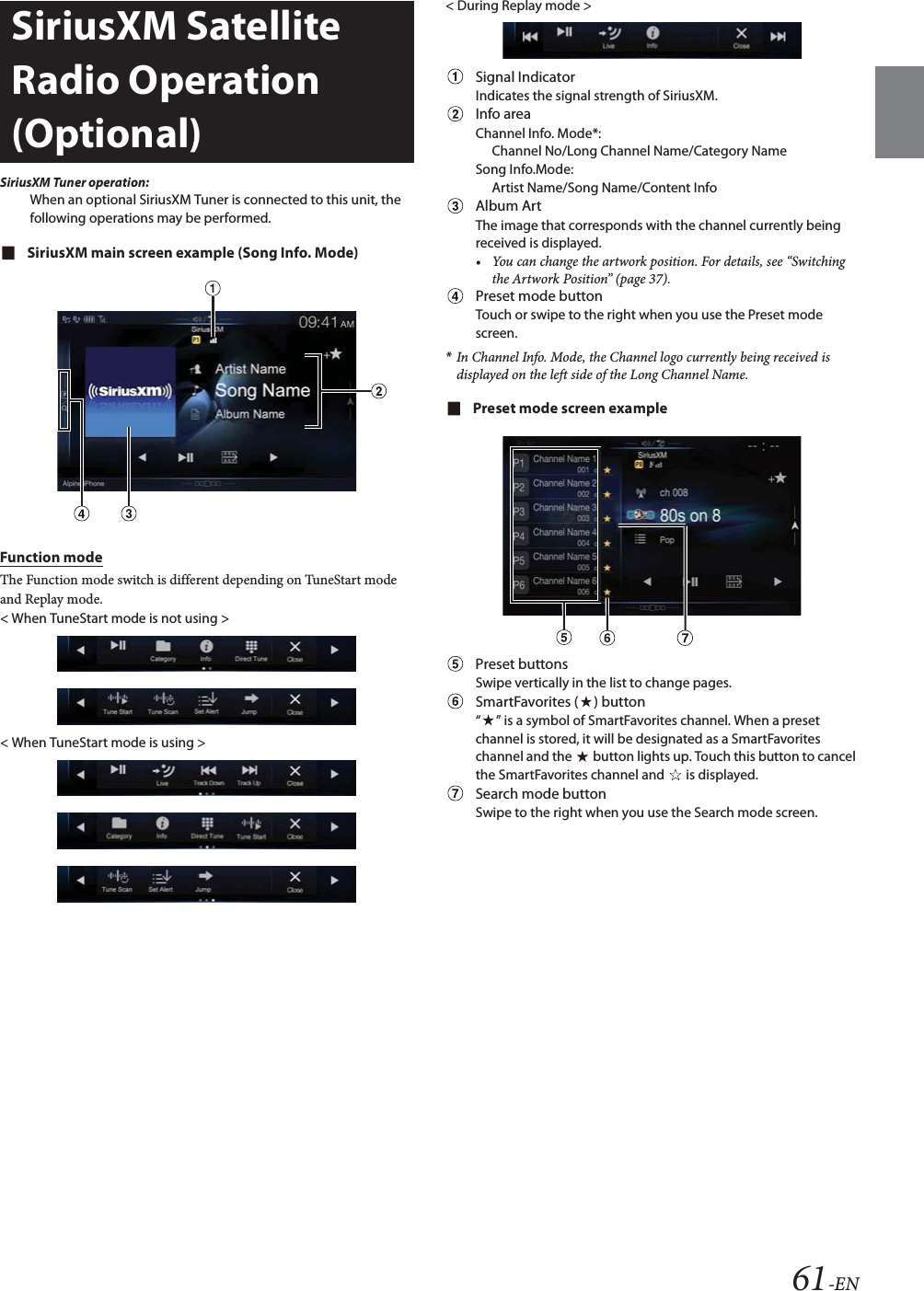 61-ENSiriusXM Tuner operation:When an optional SiriusXM Tuner is connected to this unit, the following operations may be performed.SiriusXM main screen example (Song Info. Mode)Function modeThe Function mode switch is different depending on TuneStart mode and Replay mode.< When TuneStart mode is not using >< When TuneStart mode is using > < During Replay mode >Signal IndicatorIndicates the signal strength of SiriusXM.Info areaChannel Info. Mode*: Channel No/Long Channel Name/Category NameSong Info.Mode:Artist Name/Song Name/Content InfoAlbum ArtThe image that corresponds with the channel currently being received is displayed.&bull; You can change the artwork position. For details, see &ldquo;Switching the Artwork Position&rdquo; (page 37).Preset mode buttonTouch or swipe to the right when you use the Preset mode screen.*In Channel Info. Mode, the Channel logo currently being received is displayed on the left side of the Long Channel Name.Preset mode screen examplePreset buttonsSwipe vertically in the list to change pages.SmartFavorites ( ) button&ldquo; &rdquo; is a symbol of SmartFavorites channel. When a preset channel is stored, it will be designated as a SmartFavorites channel and the   button lights up. Touch this button to cancel the SmartFavorites channel and   is displayed. Search mode buttonSwipe to the right when you use the Search mode screen.SiriusXM Satellite Radio Operation (Optional)
