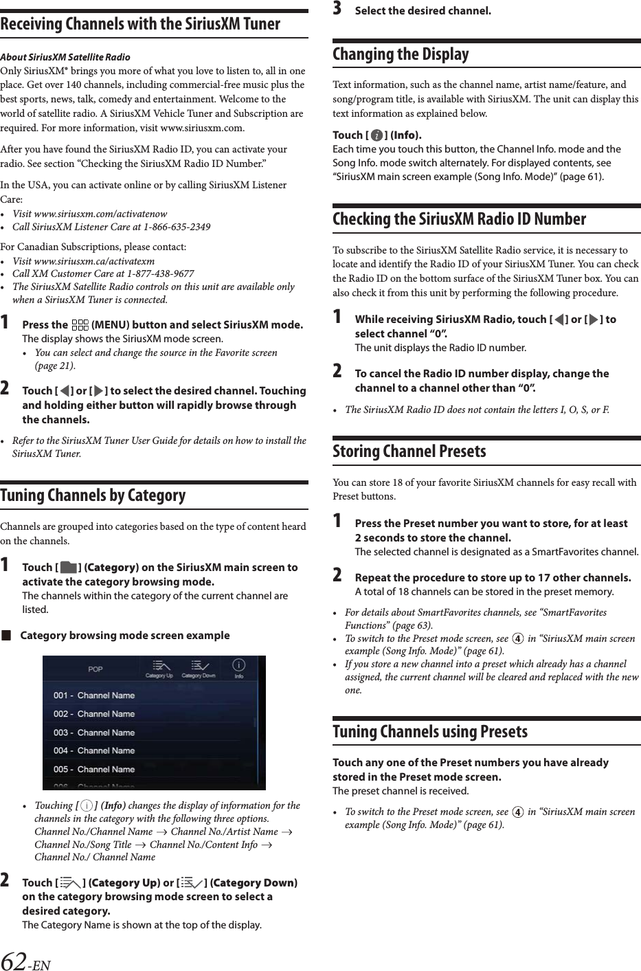 62-ENReceiving Channels with the SiriusXM TunerAbout SiriusXM Satellite RadioOnly SiriusXM&reg; brings you more of what you love to listen to, all in one place. Get over 140 channels, including commercial-free music plus the best sports, news, talk, comedy and entertainment. Welcome to the world of satellite radio. A SiriusXM Vehicle Tuner and Subscription are required. For more information, visit www.siriusxm.com.After you have found the SiriusXM Radio ID, you can activate your radio. See section &ldquo;Checking the SiriusXM Radio ID Number.&rdquo;In the USA, you can activate online or by calling SiriusXM Listener Care:&bull; Visit www.siriusxm.com/activatenow&bull; Call SiriusXM Listener Care at 1-866-635‐2349For Canadian Subscriptions, please contact:&bull;Visit www.siriusxm.ca/activatexm&bull; Call XM Customer Care at 1‐877‐438‐9677&bull; The SiriusXM Satellite Radio controls on this unit are available only when a SiriusXM Tuner is connected.1Press the   (MENU) button and select SiriusXM mode.The display shows the SiriusXM mode screen.&bull; You can select and change the source in the Favorite screen (page 21).2To uc h [] or [] to select the desired channel. Touching and holding either button will rapidly browse through the channels.&bull; Refer to the SiriusXM Tuner User Guide for details on how to install the SiriusXM Tuner.Tuning Channels by CategoryChannels are grouped into categories based on the type of content heard on the channels.1To uc h  [] (Category) on the SiriusXM main screen to activate the category browsing mode.The channels within the category of the current channel are listed.Category browsing mode screen example&bull; Touching [] (Info) changes the display of information for the channels in the category with the following three options.Channel No./Channel Name   Channel No./Artist Name   Channel No./Song Title   Channel No./Content Info   Channel No./ Channel Name2To uc h  [ ] (Category Up) or [] (Category Down) on the category browsing mode screen to select a desired category.The Category Name is shown at the top of the display.3Select the desired channel.Changing the DisplayText information, such as the channel name, artist name/feature, and song/program title, is available with SiriusXM. The unit can display this text information as explained below.To uc h  [] (Info).Each time you touch this button, the Channel Info. mode and the Song Info. mode switch alternately. For displayed contents, see &ldquo;SiriusXM main screen example (Song Info. Mode)&rdquo; (page 61).Checking the SiriusXM Radio ID NumberTo subscribe to the SiriusXM Satellite Radio service, it is necessary to locate and identify the Radio ID of your SiriusXM Tuner. You can check the Radio ID on the bottom surface of the SiriusXM Tuner box. You can also check it from this unit by performing the following procedure.1While receiving SiriusXM Radio, touch [] or [] to select channel &ldquo;0&rdquo;.The unit displays the Radio ID number.2To cancel the Radio ID number display, change the channel to a channel other than &ldquo;0&rdquo;.&bull; The SiriusXM Radio ID does not contain the letters I, O, S, or F.Storing Channel PresetsYou can store 18 of your favorite SiriusXM channels for easy recall with Preset buttons.1Press the Preset number you want to store, for at least 2 seconds to store the channel.The selected channel is designated as a SmartFavorites channel.2Repeat the procedure to store up to 17 other channels.A total of 18 channels can be stored in the preset memory.&bull; For details about SmartFavorites channels, see &ldquo;SmartFavorites Functions&rdquo; (page 63).&bull; To switch to the Preset mode screen, see   in &ldquo;SiriusXM main screen example (Song Info. Mode)&rdquo; (page 61).&bull; If you store a new channel into a preset which already has a channel assigned, the current channel will be cleared and replaced with the new one.Tuning Channels using PresetsTouch any one of the Preset numbers you have already stored in the Preset mode screen.The preset channel is received.&bull; To switch to the Preset mode screen, see   in &ldquo;SiriusXM main screen example (Song Info. Mode)&rdquo; (page 61).