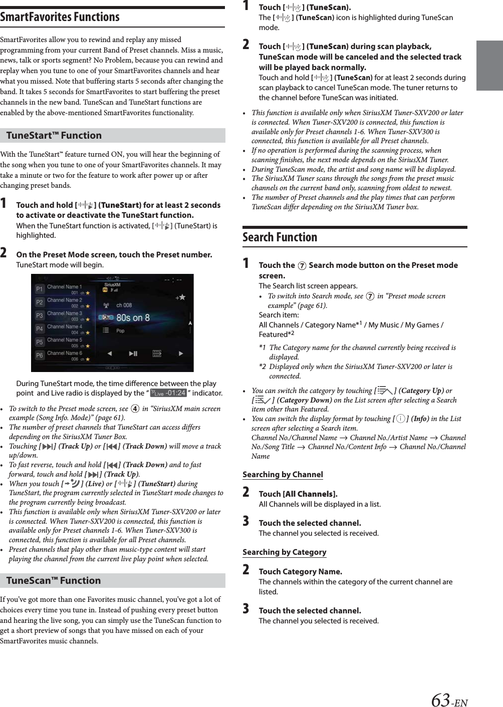 63-ENSmartFavorites FunctionsSmartFavorites allow you to rewind and replay any missed programming from your current Band of Preset channels. Miss a music, news, talk or sports segment? No Problem, because you can rewind and replay when you tune to one of your SmartFavorites channels and hear what you missed. Note that buffering starts 5 seconds after changing the band. It takes 5 seconds for SmartFavorites to start buffering the preset channels in the new band. TuneScan and TuneStart functions are enabled by the above-mentioned SmartFavorites functionality.With the TuneStart&trade; feature turned ON, you will hear the beginning of the song when you tune to one of your SmartFavorites channels. It may take a minute or two for the feature to work after power up or after changing preset bands.1Touch and hold [] (TuneStart) for at least 2 seconds to activate or deactivate the TuneStart function.When the TuneStart function is activated, [ ] (TuneStart) is highlighted.2On the Preset Mode screen, touch the Preset number.TuneStart mode will begin.During TuneStart mode, the time difference between the play point  and Live radio is displayed by the &ldquo; &rdquo; indicator.&bull; To switch to the Preset mode screen, see   in &ldquo;SiriusXM main screen example (Song Info. Mode)&rdquo; (page 61).&bull; The number of preset channels that TuneStart can access differs depending on the SiriusXM Tuner Box.&bull;Touching [ ] (Track Up) or [ ] (Track Down) will move a track up/down.&bull; To fast reverse, touch and hold [ ] (Track Down) and to fast forward, touch and hold [ ] (Track Up).&bull; When you touch [] (Live) or [] (TuneStart) during TuneStart, the program currently selected in TuneStart mode changes to the program currently being broadcast.&bull; This function is available only when SiriusXM Tuner-SXV200 or later is connected. When Tuner-SXV200 is connected, this function is available only for Preset channels 1-6. When Tuner-SXV300 is connected, this function is available for all Preset channels.&bull; Preset channels that play other than music-type content will start playing the channel from the current live play point when selected.If you&rsquo;ve got more than one Favorites music channel, you&rsquo;ve got a lot of choices every time you tune in. Instead of pushing every preset button and hearing the live song, you can simply use the TuneScan function to get a short preview of songs that you have missed on each of your SmartFavorites music channels.1To uc h  [] (TuneScan).The [] (TuneScan) icon is highlighted during TuneScan mode.2To uc h  [] (TuneScan) during scan playback, TuneScan mode will be canceled and the selected track will be played back normally.Touch and hold [] (TuneScan) for at least 2 seconds during scan playback to cancel TuneScan mode. The tuner returns to the channel before TuneScan was initiated.&bull; This function is available only when SiriusXM Tuner-SXV200 or later is connected. When Tuner-SXV200 is connected, this function is available only for Preset channels 1-6. When Tuner-SXV300 is connected, this function is available for all Preset channels.&bull; If no operation is performed during the scanning process, when scanning finishes, the next mode depends on the SiriusXM Tuner.&bull; During TuneScan mode, the artist and song name will be displayed.&bull; The SiriusXM Tuner scans through the songs from the preset music channels on the current band only, scanning from oldest to newest.&bull; The number of Preset channels and the play times that can perform TuneScan differ depending on the SiriusXM Tuner box.Search Function1Touch the   Search mode button on the Preset mode screen.The Search list screen appears.&bull; To switch into Search mode, see   in &ldquo;Preset mode screen example&rdquo; (page 61).Search item:All Channels / Category Name*1 / My Music / My Games / Featured*2*1 The Category name for the channel currently being received is displayed.*2 Displayed only when the SiriusXM Tuner-SXV200 or later is connected.&bull; You can switch the category by touching [] (Category Up) or [] (Category Down) on the List screen after selecting a Search item other than Featured.&bull;You can switch the display format by touching [] (Info) in the List screen after selecting a Search item.Channel No./Channel Name   Channel No./Artist Name   Channel No./Song Title   Channel No./Content Info   Channel No./Channel NameSearching by Channel2To uc h  [All Channels].All Channels will be displayed in a list.3Touch the selected channel.The channel you selected is received. Searching by Category2Touch Category Name.The channels within the category of the current channel are listed.3Touch the selected channel.The channel you selected is received.TuneStart&trade; FunctionTuneScan&trade; Function