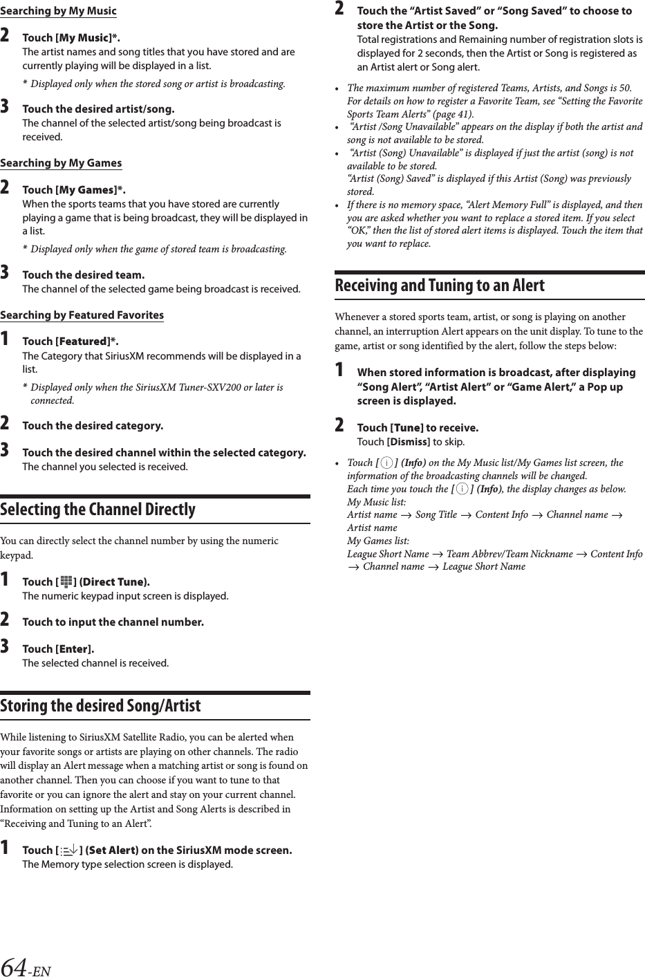64-ENSearching by My Music2To uc h  [My Music]*.The artist names and song titles that you have stored and are currently playing will be displayed in a list.*Displayed only when the stored song or artist is broadcasting.3Touch the desired artist/song.The channel of the selected artist/song being broadcast is received.Searching by My Games2To uc h  [My Games]*.When the sports teams that you have stored are currently playing a game that is being broadcast, they will be displayed in a list.*Displayed only when the game of stored team is broadcasting.3Touch the desired team.The channel of the selected game being broadcast is received.Searching by Featured Favorites1To uc h  [Featured]*.The Category that SiriusXM recommends will be displayed in a list.*Displayed only when the SiriusXM Tuner-SXV200 or later is connected.2Touch the desired category.3Touch the desired channel within the selected category.The channel you selected is received. Selecting the Channel DirectlyYou can directly select the channel number by using the numeric keypad.1To uc h  [] (Direct Tune).The numeric keypad input screen is displayed.2Touch to input the channel number.3To uc h  [Enter].The selected channel is received.Storing the desired Song/ArtistWhile listening to SiriusXM Satellite Radio, you can be alerted when your favorite songs or artists are playing on other channels. The radio will display an Alert message when a matching artist or song is found on another channel. Then you can choose if you want to tune to that favorite or you can ignore the alert and stay on your current channel.  Information on setting up the Artist and Song Alerts is described in &ldquo;Receiving and Tuning to an Alert&rdquo;.1To uc h  [] (Set Alert) on the SiriusXM mode screen.The Memory type selection screen is displayed.2Touch the &ldquo;Artist Saved&rdquo; or &ldquo;Song Saved&rdquo; to choose to store the Artist or the Song.Total registrations and Remaining number of registration slots is displayed for 2 seconds, then the Artist or Song is registered as an Artist alert or Song alert.&bull; The maximum number of registered Teams, Artists, and Songs is 50. For details on how to register a Favorite Team, see &ldquo;Setting the Favorite Sports Team Alerts&rdquo; (page 41).&bull;  &ldquo;Artist /Song Unavailable&rdquo; appears on the display if both the artist and song is not available to be stored. &bull;  &ldquo;Artist (Song) Unavailable&rdquo; is displayed if just the artist (song) is not available to be stored. &ldquo;Artist (Song) Saved&rdquo; is displayed if this Artist (Song) was previously stored.&bull; If there is no memory space, &ldquo;Alert Memory Full&rdquo; is displayed, and then you are asked whether you want to replace a stored item. If you select &ldquo;OK,&rdquo; then the list of stored alert items is displayed. Touch the item that you want to replace.Receiving and Tuning to an AlertWhenever a stored sports team, artist, or song is playing on another channel, an interruption Alert appears on the unit display. To tune to the game, artist or song identified by the alert, follow the steps below:1When stored information is broadcast, after displaying &ldquo;Song Alert&rdquo;, &ldquo;Artist Alert&rdquo; or &ldquo;Game Alert,&rdquo; a Pop up screen is displayed.2To uc h  [Tune] to receive.Touch [Dismiss] to skip.&bull;Touch [] (Info) on the My Music list/My Games list screen, the information of the broadcasting channels will be changed.Each time you touch the [] (Info), the display changes as below.My Music list:Artist name   Song Title   Content Info   Channel name   Artist nameMy Games list:League Short Name   Team Abbrev/Team Nickname   Content Info  Channel name   League Short Name